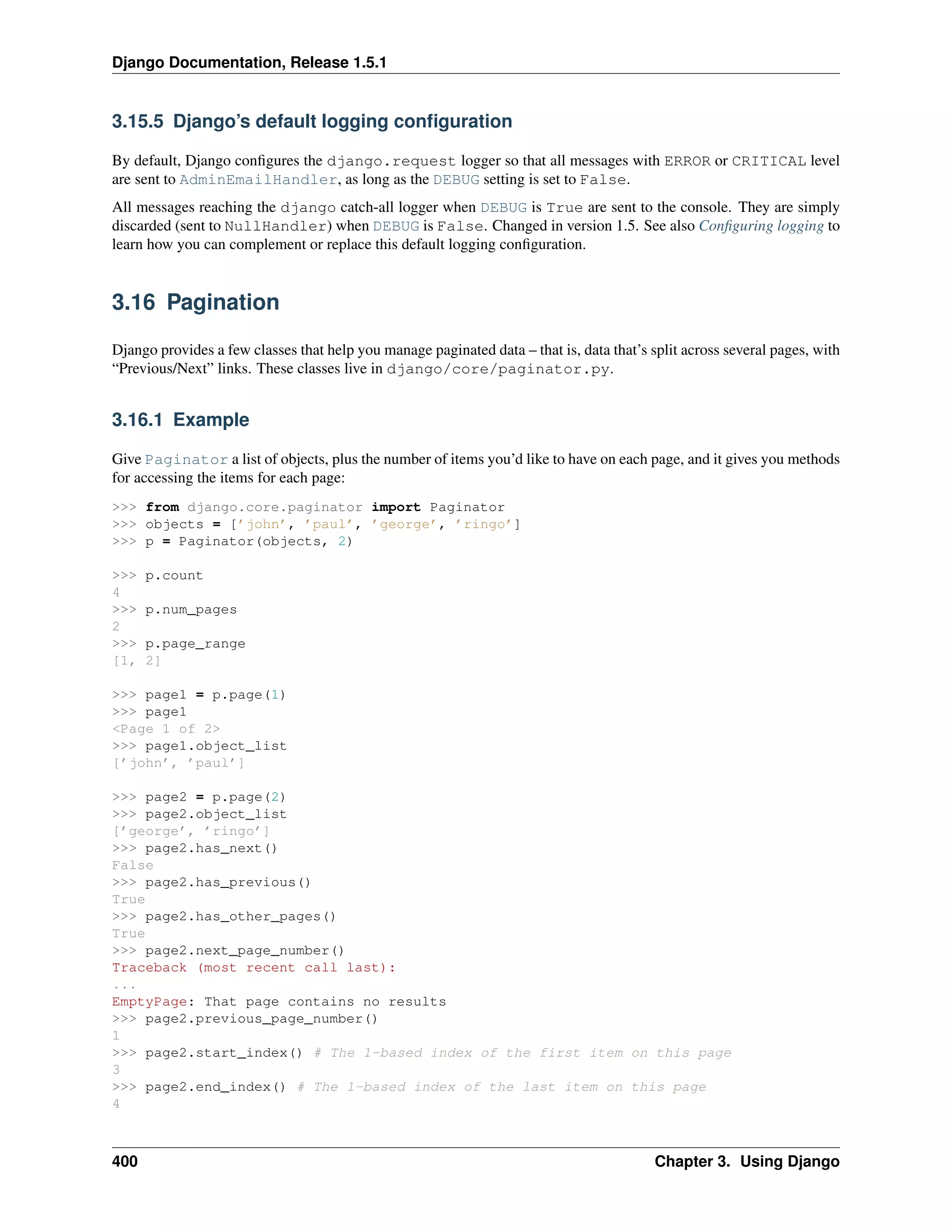 Django Documentation, Release 1.5.1 
3.15.5 Django’s default logging configuration 
By default, Django configures the django.request logger so that all messages with ERROR or CRITICAL level 
are sent to AdminEmailHandler, as long as the DEBUG setting is set to False. 
All messages reaching the django catch-all logger when DEBUG is True are sent to the console. They are simply 
discarded (sent to NullHandler) when DEBUG is False. Changed in version 1.5. See also Configuring logging to 
learn how you can complement or replace this default logging configuration. 
3.16 Pagination 
Django provides a few classes that help you manage paginated data – that is, data that’s split across several pages, with 
“Previous/Next” links. These classes live in django/core/paginator.py. 
3.16.1 Example 
Give Paginator a list of objects, plus the number of items you’d like to have on each page, and it gives you methods 
for accessing the items for each page: 
>>> from django.core.paginator import Paginator 
>>> objects = [’john’, ’paul’, ’george’, ’ringo’] 
>>> p = Paginator(objects, 2) 
>>> p.count 
4 
>>> p.num_pages 
2 
>>> p.page_range 
[1, 2] 
>>> page1 = p.page(1) 
>>> page1 
<Page 1 of 2> 
>>> page1.object_list 
[’john’, ’paul’] 
>>> page2 = p.page(2) 
>>> page2.object_list 
[’george’, ’ringo’] 
>>> page2.has_next() 
False 
>>> page2.has_previous() 
True 
>>> page2.has_other_pages() 
True 
>>> page2.next_page_number() 
Traceback (most recent call last): 
... 
EmptyPage: That page contains no results 
>>> page2.previous_page_number() 
1 
>>> page2.start_index() # The 1-based index of the first item on this page 
3 
>>> page2.end_index() # The 1-based index of the last item on this page 
4 
400 Chapter 3. Using Django 
 