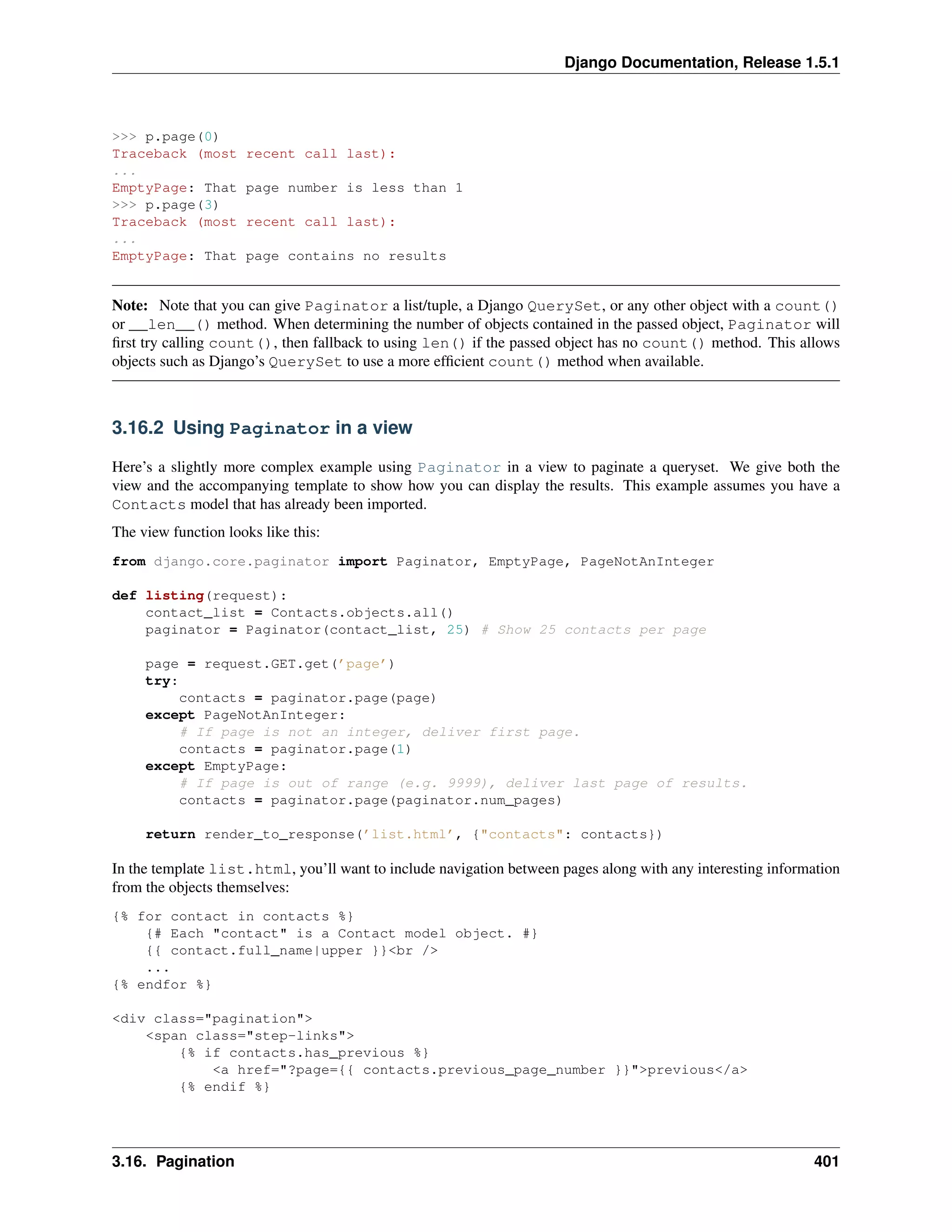 Django Documentation, Release 1.5.1 
>>> p.page(0) 
Traceback (most recent call last): 
... 
EmptyPage: That page number is less than 1 
>>> p.page(3) 
Traceback (most recent call last): 
... 
EmptyPage: That page contains no results 
Note: Note that you can give Paginator a list/tuple, a Django QuerySet, or any other object with a count() 
or __len__() method. When determining the number of objects contained in the passed object, Paginator will 
first try calling count(), then fallback to using len() if the passed object has no count() method. This allows 
objects such as Django’s QuerySet to use a more efficient count() method when available. 
3.16.2 Using Paginator in a view 
Here’s a slightly more complex example using Paginator in a view to paginate a queryset. We give both the 
view and the accompanying template to show how you can display the results. This example assumes you have a 
Contacts model that has already been imported. 
The view function looks like this: 
from django.core.paginator import Paginator, EmptyPage, PageNotAnInteger 
def listing(request): 
contact_list = Contacts.objects.all() 
paginator = Paginator(contact_list, 25) # Show 25 contacts per page 
page = request.GET.get(’page’) 
try: 
contacts = paginator.page(page) 
except PageNotAnInteger: 
# If page is not an integer, deliver first page. 
contacts = paginator.page(1) 
except EmptyPage: 
# If page is out of range (e.g. 9999), deliver last page of results. 
contacts = paginator.page(paginator.num_pages) 
return render_to_response(’list.html’, {"contacts": contacts}) 
In the template list.html, you’ll want to include navigation between pages along with any interesting information 
from the objects themselves: 
{% for contact in contacts %} 
{# Each "contact" is a Contact model object. #} 
{{ contact.full_name|upper }}<br /> 
... 
{% endfor %} 
<div class="pagination"> 
<span class="step-links"> 
{% if contacts.has_previous %} 
<a href="?page={{ contacts.previous_page_number }}">previous</a> 
{% endif %} 
3.16. Pagination 401 
 