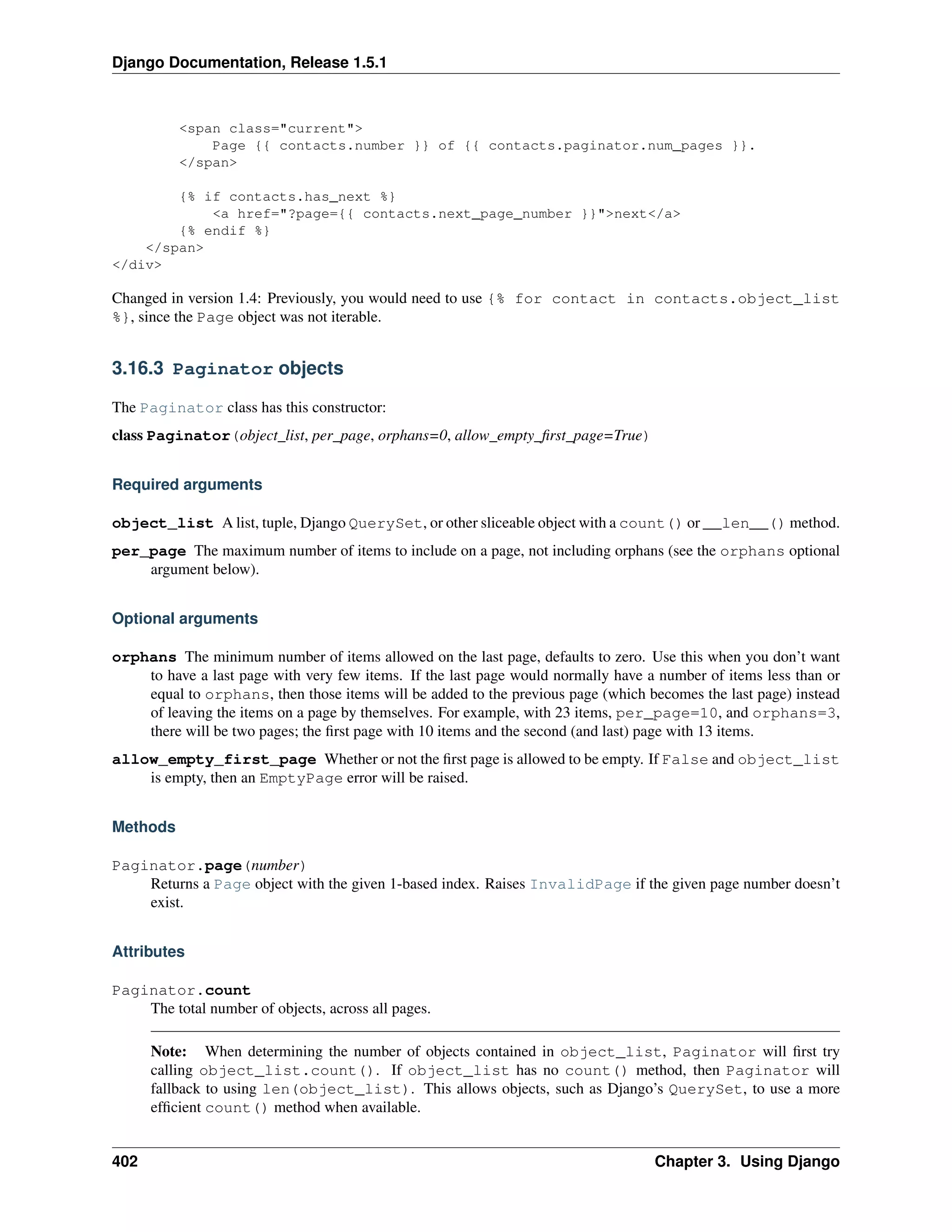 Django Documentation, Release 1.5.1 
<span class="current"> 
Page {{ contacts.number }} of {{ contacts.paginator.num_pages }}. 
</span> 
{% if contacts.has_next %} 
<a href="?page={{ contacts.next_page_number }}">next</a> 
{% endif %} 
</span> 
</div> 
Changed in version 1.4: Previously, you would need to use {% for contact in contacts.object_list 
%}, since the Page object was not iterable. 
3.16.3 Paginator objects 
The Paginator class has this constructor: 
class Paginator(object_list, per_page, orphans=0, allow_empty_first_page=True) 
Required arguments 
object_list A list, tuple, Django QuerySet, or other sliceable object with a count() or __len__() method. 
per_page The maximum number of items to include on a page, not including orphans (see the orphans optional 
argument below). 
Optional arguments 
orphans The minimum number of items allowed on the last page, defaults to zero. Use this when you don’t want 
to have a last page with very few items. If the last page would normally have a number of items less than or 
equal to orphans, then those items will be added to the previous page (which becomes the last page) instead 
of leaving the items on a page by themselves. For example, with 23 items, per_page=10, and orphans=3, 
there will be two pages; the first page with 10 items and the second (and last) page with 13 items. 
allow_empty_first_page Whether or not the first page is allowed to be empty. If False and object_list 
is empty, then an EmptyPage error will be raised. 
Methods 
Paginator.page(number) 
Returns a Page object with the given 1-based index. Raises InvalidPage if the given page number doesn’t 
exist. 
Attributes 
Paginator.count 
The total number of objects, across all pages. 
Note: When determining the number of objects contained in object_list, Paginator will first try 
calling object_list.count(). If object_list has no count() method, then Paginator will 
fallback to using len(object_list). This allows objects, such as Django’s QuerySet, to use a more 
efficient count() method when available. 
402 Chapter 3. Using Django 
 
