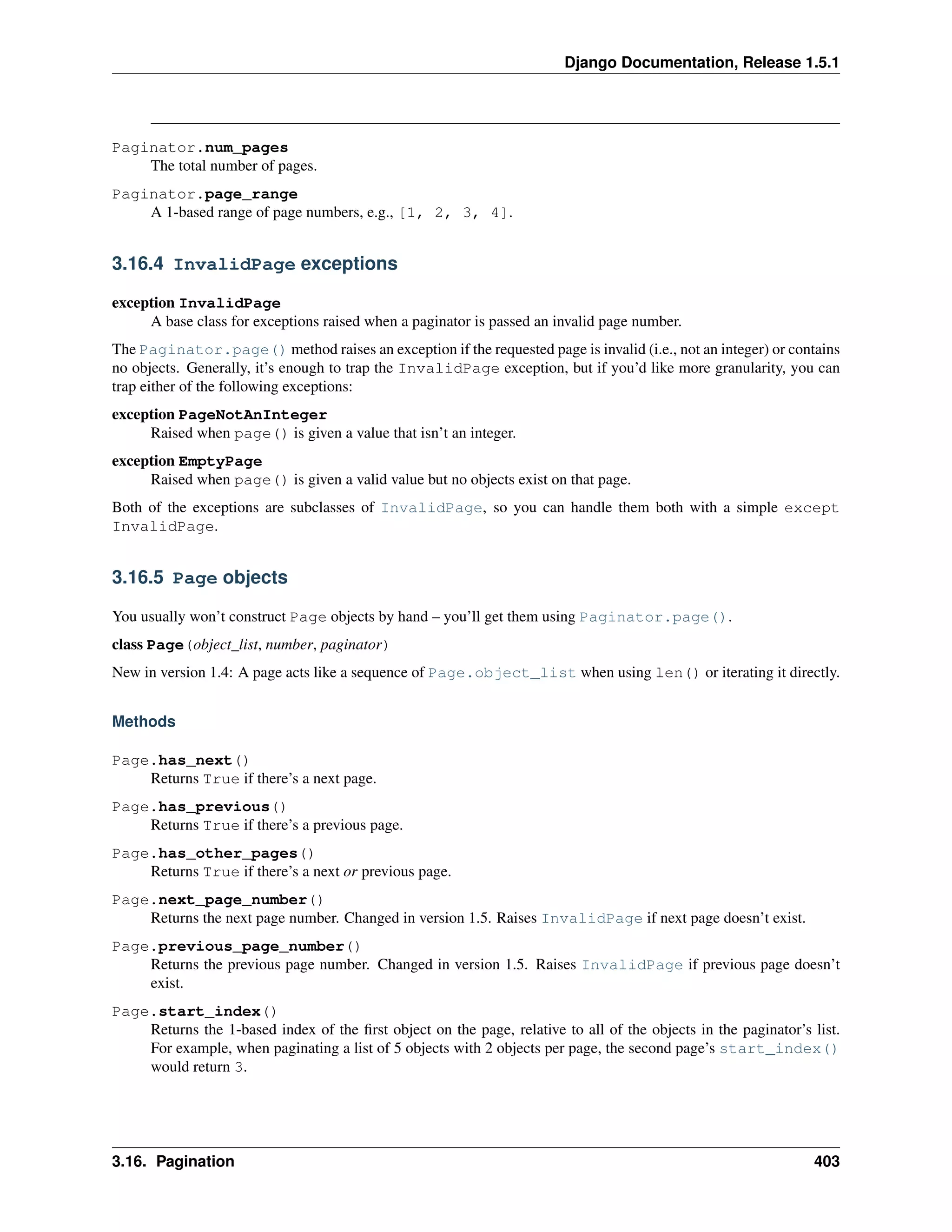 Django Documentation, Release 1.5.1 
Paginator.num_pages 
The total number of pages. 
Paginator.page_range 
A 1-based range of page numbers, e.g., [1, 2, 3, 4]. 
3.16.4 InvalidPage exceptions 
exception InvalidPage 
A base class for exceptions raised when a paginator is passed an invalid page number. 
The Paginator.page() method raises an exception if the requested page is invalid (i.e., not an integer) or contains 
no objects. Generally, it’s enough to trap the InvalidPage exception, but if you’d like more granularity, you can 
trap either of the following exceptions: 
exception PageNotAnInteger 
Raised when page() is given a value that isn’t an integer. 
exception EmptyPage 
Raised when page() is given a valid value but no objects exist on that page. 
Both of the exceptions are subclasses of InvalidPage, so you can handle them both with a simple except 
InvalidPage. 
3.16.5 Page objects 
You usually won’t construct Page objects by hand – you’ll get them using Paginator.page(). 
class Page(object_list, number, paginator) 
New in version 1.4: A page acts like a sequence of Page.object_list when using len() or iterating it directly. 
Methods 
Page.has_next() 
Returns True if there’s a next page. 
Page.has_previous() 
Returns True if there’s a previous page. 
Page.has_other_pages() 
Returns True if there’s a next or previous page. 
Page.next_page_number() 
Returns the next page number. Changed in version 1.5. Raises InvalidPage if next page doesn’t exist. 
Page.previous_page_number() 
Returns the previous page number. Changed in version 1.5. Raises InvalidPage if previous page doesn’t 
exist. 
Page.start_index() 
Returns the 1-based index of the first object on the page, relative to all of the objects in the paginator’s list. 
For example, when paginating a list of 5 objects with 2 objects per page, the second page’s start_index() 
would return 3. 
3.16. Pagination 403 
 
