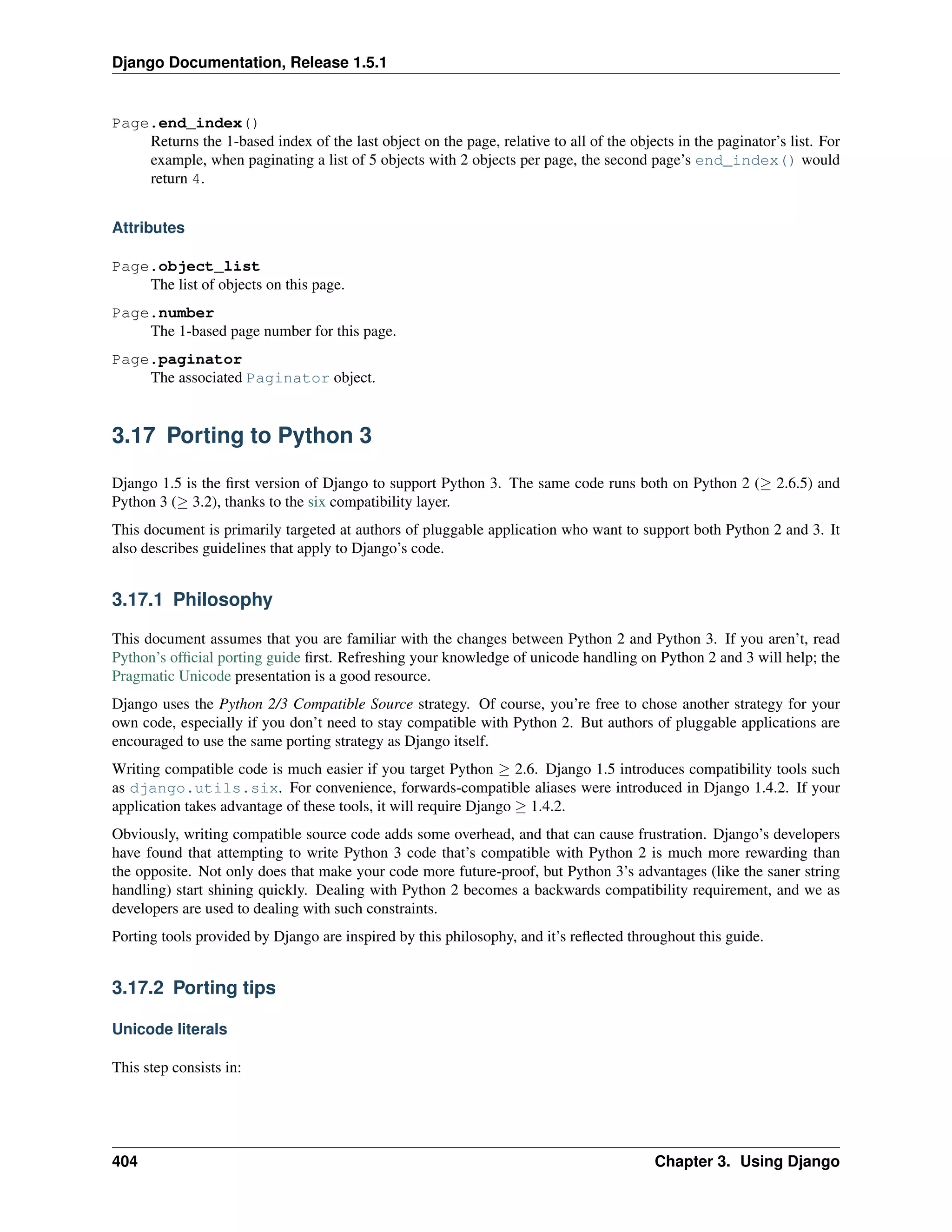Django Documentation, Release 1.5.1 
Page.end_index() 
Returns the 1-based index of the last object on the page, relative to all of the objects in the paginator’s list. For 
example, when paginating a list of 5 objects with 2 objects per page, the second page’s end_index() would 
return 4. 
Attributes 
Page.object_list 
The list of objects on this page. 
Page.number 
The 1-based page number for this page. 
Page.paginator 
The associated Paginator object. 
3.17 Porting to Python 3 
Django 1.5 is the first version of Django to support Python 3. The same code runs both on Python 2 ( 2.6.5) and 
Python 3 ( 3.2), thanks to the six compatibility layer. 
This document is primarily targeted at authors of pluggable application who want to support both Python 2 and 3. It 
also describes guidelines that apply to Django’s code. 
3.17.1 Philosophy 
This document assumes that you are familiar with the changes between Python 2 and Python 3. If you aren’t, read 
Python’s official porting guide first. Refreshing your knowledge of unicode handling on Python 2 and 3 will help; the 
Pragmatic Unicode presentation is a good resource. 
Django uses the Python 2/3 Compatible Source strategy. Of course, you’re free to chose another strategy for your 
own code, especially if you don’t need to stay compatible with Python 2. But authors of pluggable applications are 
encouraged to use the same porting strategy as Django itself. 
Writing compatible code is much easier if you target Python  2.6. Django 1.5 introduces compatibility tools such 
as django.utils.six. For convenience, forwards-compatible aliases were introduced in Django 1.4.2. If your 
application takes advantage of these tools, it will require Django  1.4.2. 
Obviously, writing compatible source code adds some overhead, and that can cause frustration. Django’s developers 
have found that attempting to write Python 3 code that’s compatible with Python 2 is much more rewarding than 
the opposite. Not only does that make your code more future-proof, but Python 3’s advantages (like the saner string 
handling) start shining quickly. Dealing with Python 2 becomes a backwards compatibility requirement, and we as 
developers are used to dealing with such constraints. 
Porting tools provided by Django are inspired by this philosophy, and it’s reflected throughout this guide. 
3.17.2 Porting tips 
Unicode literals 
This step consists in: 
404 Chapter 3. Using Django 
 