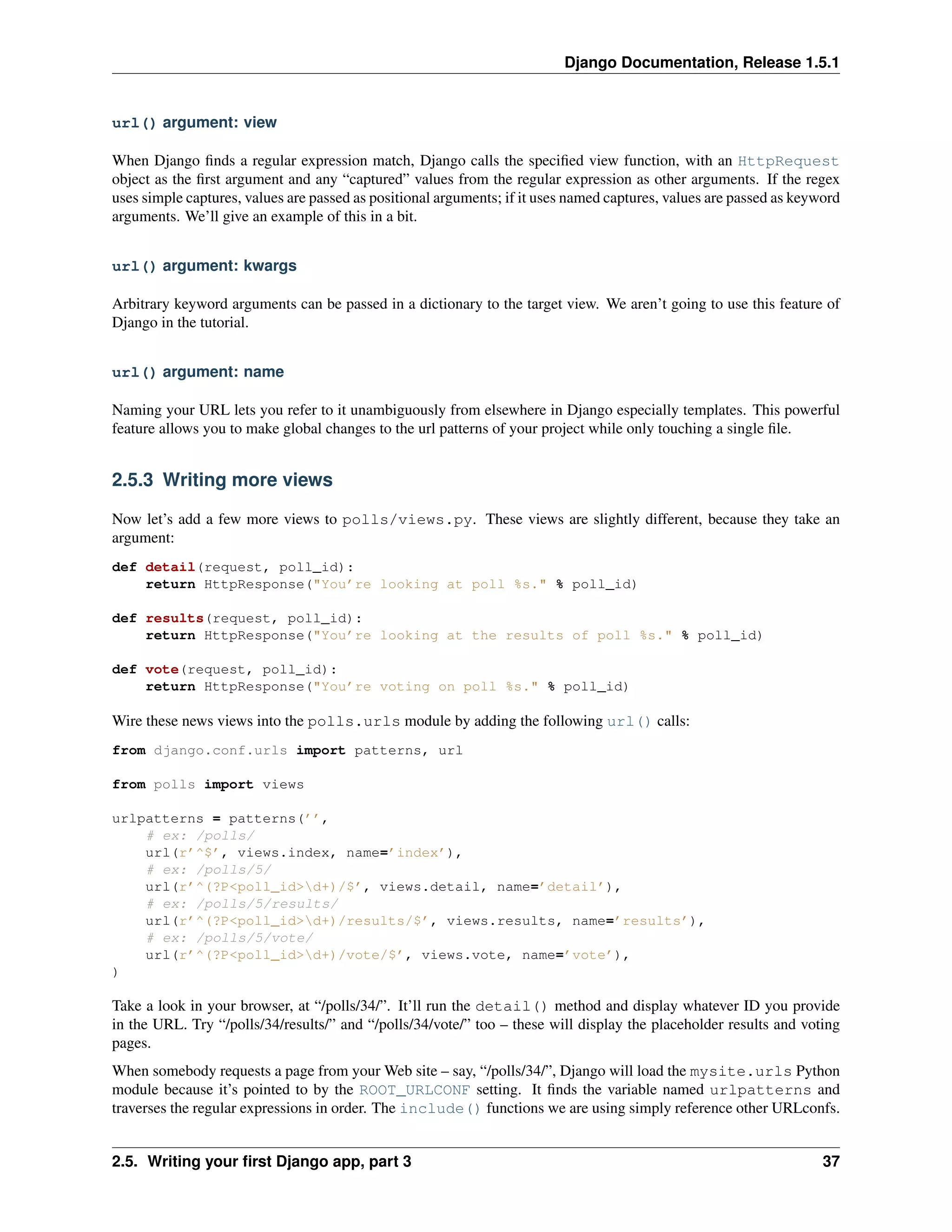 Django Documentation, Release 1.5.1 
url() argument: view 
When Django finds a regular expression match, Django calls the specified view function, with an HttpRequest 
object as the first argument and any “captured” values from the regular expression as other arguments. If the regex 
uses simple captures, values are passed as positional arguments; if it uses named captures, values are passed as keyword 
arguments. We’ll give an example of this in a bit. 
url() argument: kwargs 
Arbitrary keyword arguments can be passed in a dictionary to the target view. We aren’t going to use this feature of 
Django in the tutorial. 
url() argument: name 
Naming your URL lets you refer to it unambiguously from elsewhere in Django especially templates. This powerful 
feature allows you to make global changes to the url patterns of your project while only touching a single file. 
2.5.3 Writing more views 
Now let’s add a few more views to polls/views.py. These views are slightly different, because they take an 
argument: 
def detail(request, poll_id): 
return HttpResponse("You’re looking at poll %s." % poll_id) 
def results(request, poll_id): 
return HttpResponse("You’re looking at the results of poll %s." % poll_id) 
def vote(request, poll_id): 
return HttpResponse("You’re voting on poll %s." % poll_id) 
Wire these news views into the polls.urls module by adding the following url() calls: 
from django.conf.urls import patterns, url 
from polls import views 
urlpatterns = patterns(’’, 
# ex: /polls/ 
url(r’^$’, views.index, name=’index’), 
# ex: /polls/5/ 
url(r’^(?P<poll_id>d+)/$’, views.detail, name=’detail’), 
# ex: /polls/5/results/ 
url(r’^(?P<poll_id>d+)/results/$’, views.results, name=’results’), 
# ex: /polls/5/vote/ 
url(r’^(?P<poll_id>d+)/vote/$’, views.vote, name=’vote’), 
) 
Take a look in your browser, at “/polls/34/”. It’ll run the detail() method and display whatever ID you provide 
in the URL. Try “/polls/34/results/” and “/polls/34/vote/” too – these will display the placeholder results and voting 
pages. 
When somebody requests a page from your Web site – say, “/polls/34/”, Django will load the mysite.urls Python 
module because it’s pointed to by the ROOT_URLCONF setting. It finds the variable named urlpatterns and 
traverses the regular expressions in order. The include() functions we are using simply reference other URLconfs. 
2.5. Writing your first Django app, part 3 37 
 