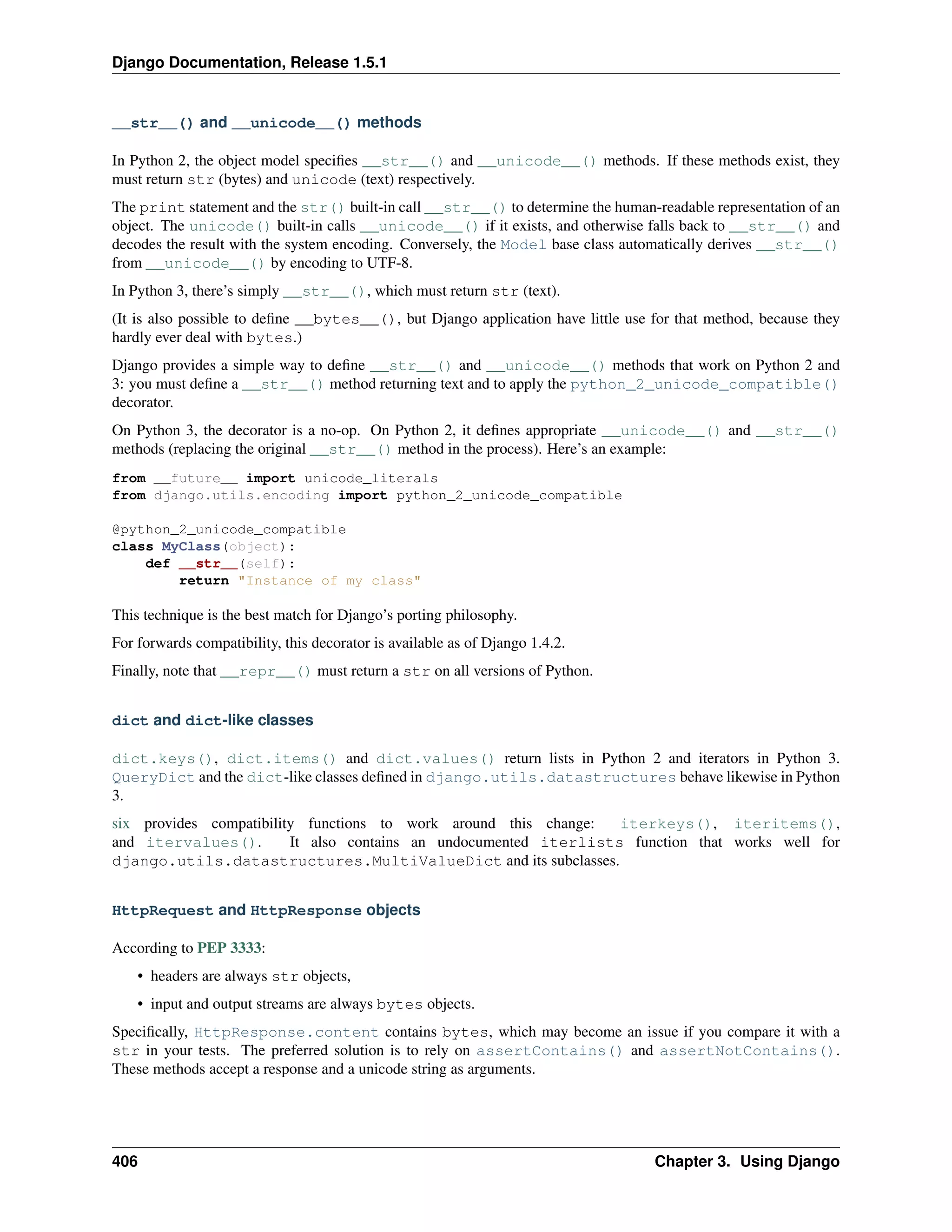 Django Documentation, Release 1.5.1 
__str__() and __unicode__() methods 
In Python 2, the object model specifies __str__() and __unicode__() methods. If these methods exist, they 
must return str (bytes) and unicode (text) respectively. 
The print statement and the str() built-in call __str__() to determine the human-readable representation of an 
object. The unicode() built-in calls __unicode__() if it exists, and otherwise falls back to __str__() and 
decodes the result with the system encoding. Conversely, the Model base class automatically derives __str__() 
from __unicode__() by encoding to UTF-8. 
In Python 3, there’s simply __str__(), which must return str (text). 
(It is also possible to define __bytes__(), but Django application have little use for that method, because they 
hardly ever deal with bytes.) 
Django provides a simple way to define __str__() and __unicode__() methods that work on Python 2 and 
3: you must define a __str__() method returning text and to apply the python_2_unicode_compatible() 
decorator. 
On Python 3, the decorator is a no-op. On Python 2, it defines appropriate __unicode__() and __str__() 
methods (replacing the original __str__() method in the process). Here’s an example: 
from __future__ import unicode_literals 
from django.utils.encoding import python_2_unicode_compatible 
@python_2_unicode_compatible 
class MyClass(object): 
def __str__(self): 
return Instance of my class 
This technique is the best match for Django’s porting philosophy. 
For forwards compatibility, this decorator is available as of Django 1.4.2. 
Finally, note that __repr__() must return a str on all versions of Python. 
dict and dict-like classes 
dict.keys(), dict.items() and dict.values() return lists in Python 2 and iterators in Python 3. 
QueryDict and the dict-like classes defined in django.utils.datastructures behave likewise in Python 
3. 
six provides compatibility functions to work around this change: iterkeys(), iteritems(), 
and itervalues(). It also contains an undocumented iterlists function that works well for 
django.utils.datastructures.MultiValueDict and its subclasses. 
HttpRequest and HttpResponse objects 
According to PEP 3333: 
• headers are always str objects, 
• input and output streams are always bytes objects. 
Specifically, HttpResponse.content contains bytes, which may become an issue if you compare it with a 
str in your tests. The preferred solution is to rely on assertContains() and assertNotContains(). 
These methods accept a response and a unicode string as arguments. 
406 Chapter 3. Using Django 
 