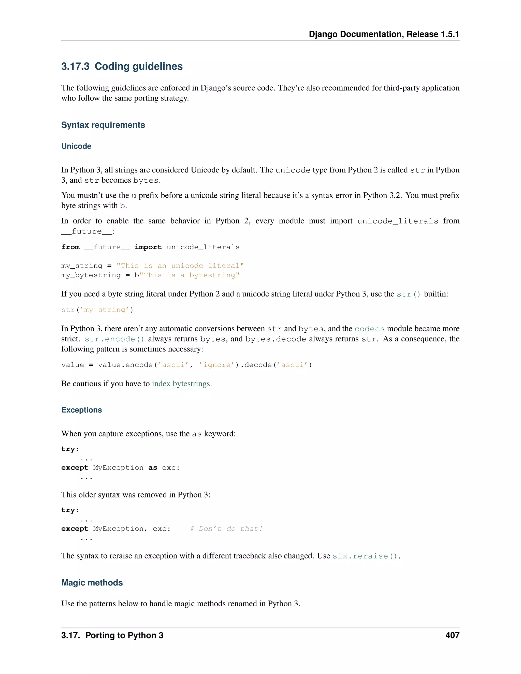 Django Documentation, Release 1.5.1 
3.17.3 Coding guidelines 
The following guidelines are enforced in Django’s source code. They’re also recommended for third-party application 
who follow the same porting strategy. 
Syntax requirements 
Unicode 
In Python 3, all strings are considered Unicode by default. The unicode type from Python 2 is called str in Python 
3, and str becomes bytes. 
You mustn’t use the u prefix before a unicode string literal because it’s a syntax error in Python 3.2. You must prefix 
byte strings with b. 
In order to enable the same behavior in Python 2, every module must import unicode_literals from 
__future__: 
from __future__ import unicode_literals 
my_string = This is an unicode literal 
my_bytestring = bThis is a bytestring 
If you need a byte string literal under Python 2 and a unicode string literal under Python 3, use the str() builtin: 
str(’my string’) 
In Python 3, there aren’t any automatic conversions between str and bytes, and the codecs module became more 
strict. str.encode() always returns bytes, and bytes.decode always returns str. As a consequence, the 
following pattern is sometimes necessary: 
value = value.encode(’ascii’, ’ignore’).decode(’ascii’) 
Be cautious if you have to index bytestrings. 
Exceptions 
When you capture exceptions, use the as keyword: 
try: 
... 
except MyException as exc: 
... 
This older syntax was removed in Python 3: 
try: 
... 
except MyException, exc: # Don’t do that! 
... 
The syntax to reraise an exception with a different traceback also changed. Use six.reraise(). 
Magic methods 
Use the patterns below to handle magic methods renamed in Python 3. 
3.17. Porting to Python 3 407 
 