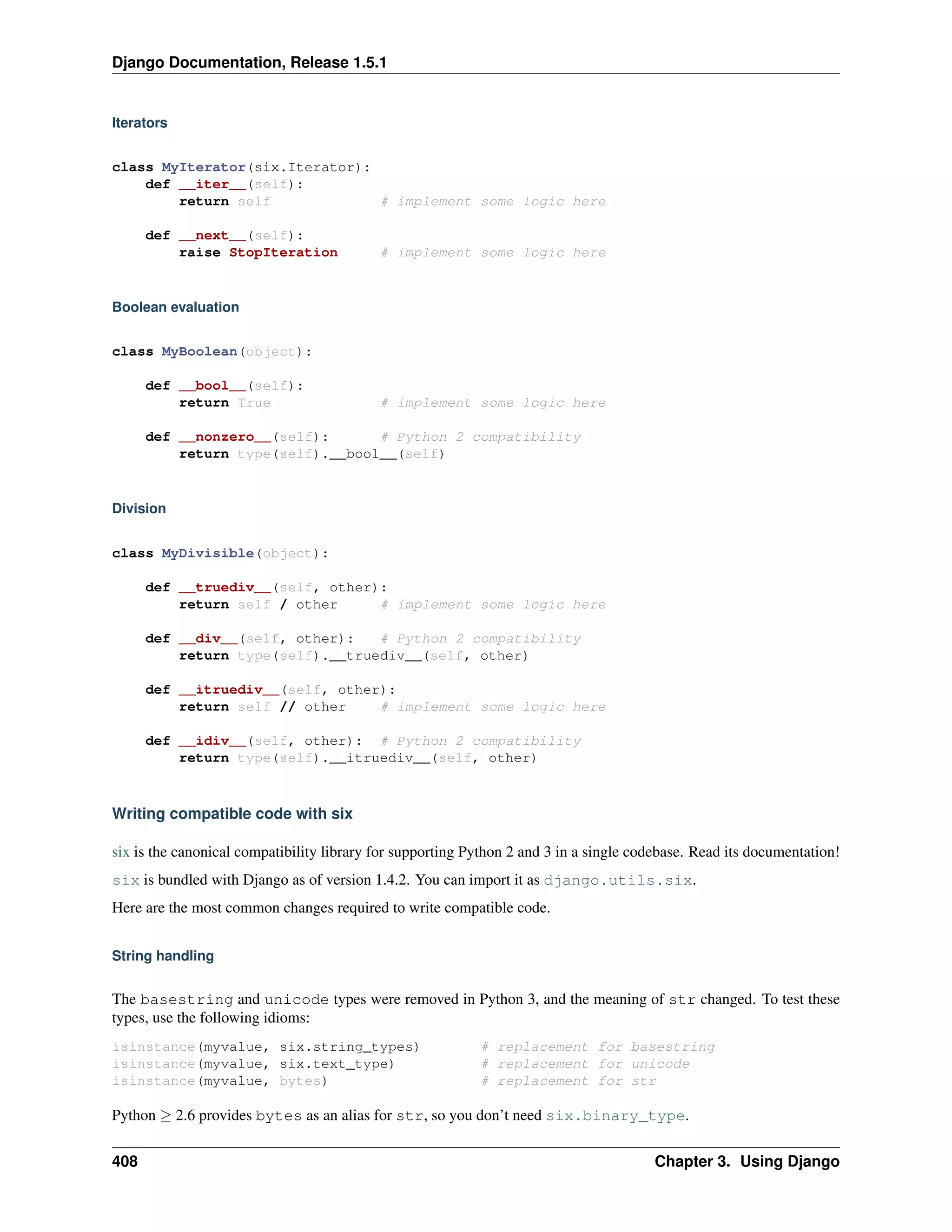 Django Documentation, Release 1.5.1 
Iterators 
class MyIterator(six.Iterator): 
def __iter__(self): 
return self # implement some logic here 
def __next__(self): 
raise StopIteration # implement some logic here 
Boolean evaluation 
class MyBoolean(object): 
def __bool__(self): 
return True # implement some logic here 
def __nonzero__(self): # Python 2 compatibility 
return type(self).__bool__(self) 
Division 
class MyDivisible(object): 
def __truediv__(self, other): 
return self / other # implement some logic here 
def __div__(self, other): # Python 2 compatibility 
return type(self).__truediv__(self, other) 
def __itruediv__(self, other): 
return self // other # implement some logic here 
def __idiv__(self, other): # Python 2 compatibility 
return type(self).__itruediv__(self, other) 
Writing compatible code with six 
six is the canonical compatibility library for supporting Python 2 and 3 in a single codebase. Read its documentation! 
six is bundled with Django as of version 1.4.2. You can import it as django.utils.six. 
Here are the most common changes required to write compatible code. 
String handling 
The basestring and unicode types were removed in Python 3, and the meaning of str changed. To test these 
types, use the following idioms: 
isinstance(myvalue, six.string_types) # replacement for basestring 
isinstance(myvalue, six.text_type) # replacement for unicode 
isinstance(myvalue, bytes) # replacement for str 
Python  2.6 provides bytes as an alias for str, so you don’t need six.binary_type. 
408 Chapter 3. Using Django 
 