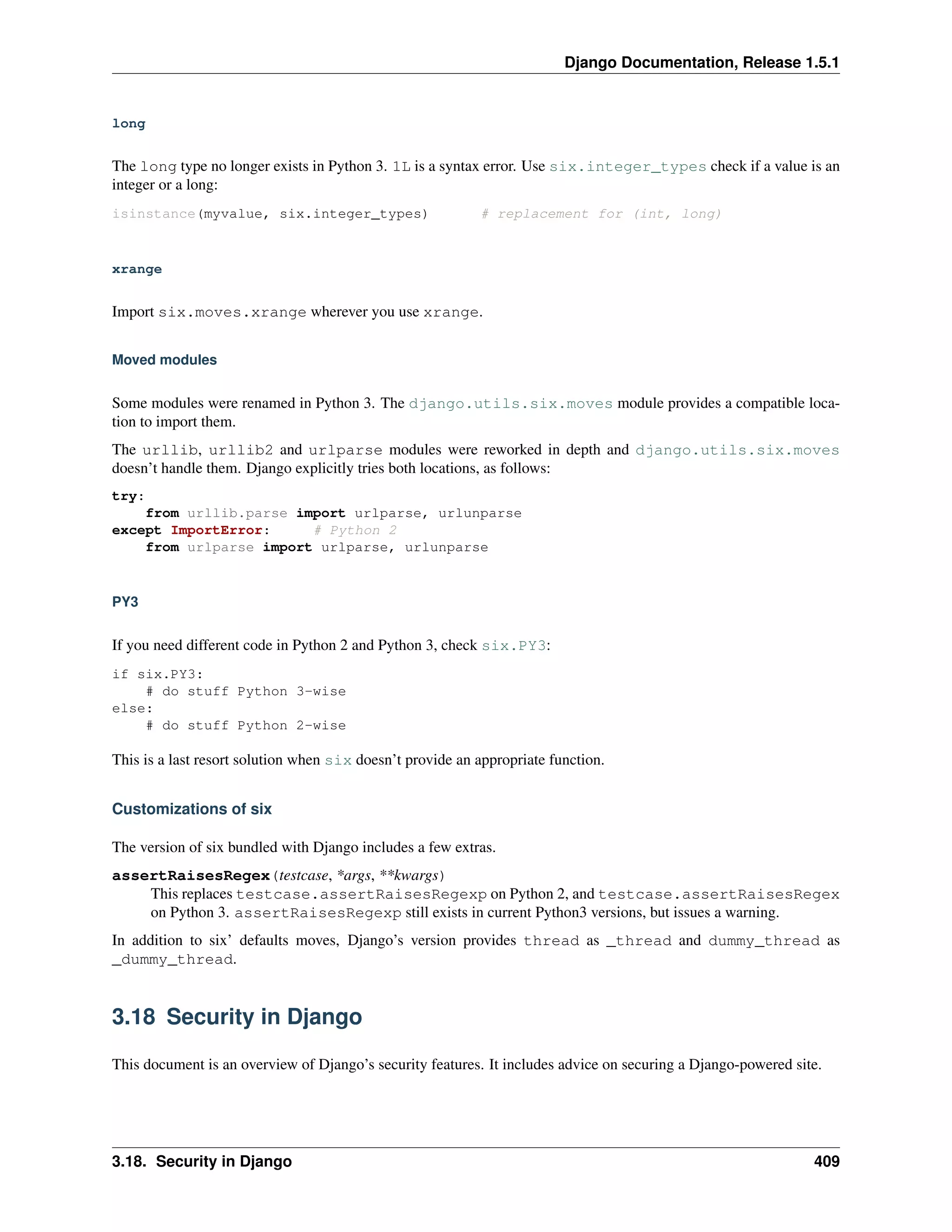 Django Documentation, Release 1.5.1 
long 
The long type no longer exists in Python 3. 1L is a syntax error. Use six.integer_types check if a value is an 
integer or a long: 
isinstance(myvalue, six.integer_types) # replacement for (int, long) 
xrange 
Import six.moves.xrange wherever you use xrange. 
Moved modules 
Some modules were renamed in Python 3. The django.utils.six.moves module provides a compatible loca-tion 
to import them. 
The urllib, urllib2 and urlparse modules were reworked in depth and django.utils.six.moves 
doesn’t handle them. Django explicitly tries both locations, as follows: 
try: 
from urllib.parse import urlparse, urlunparse 
except ImportError: # Python 2 
from urlparse import urlparse, urlunparse 
PY3 
If you need different code in Python 2 and Python 3, check six.PY3: 
if six.PY3: 
# do stuff Python 3-wise 
else: 
# do stuff Python 2-wise 
This is a last resort solution when six doesn’t provide an appropriate function. 
Customizations of six 
The version of six bundled with Django includes a few extras. 
assertRaisesRegex(testcase, *args, **kwargs) 
This replaces testcase.assertRaisesRegexp on Python 2, and testcase.assertRaisesRegex 
on Python 3. assertRaisesRegexp still exists in current Python3 versions, but issues a warning. 
In addition to six’ defaults moves, Django’s version provides thread as _thread and dummy_thread as 
_dummy_thread. 
3.18 Security in Django 
This document is an overview of Django’s security features. It includes advice on securing a Django-powered site. 
3.18. Security in Django 409 
 