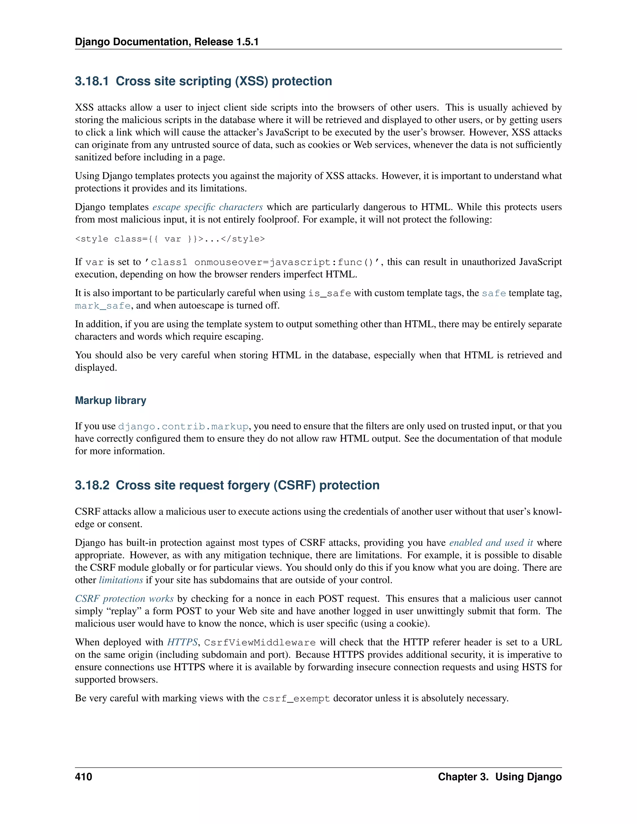 Django Documentation, Release 1.5.1 
3.18.1 Cross site scripting (XSS) protection 
XSS attacks allow a user to inject client side scripts into the browsers of other users. This is usually achieved by 
storing the malicious scripts in the database where it will be retrieved and displayed to other users, or by getting users 
to click a link which will cause the attacker’s JavaScript to be executed by the user’s browser. However, XSS attacks 
can originate from any untrusted source of data, such as cookies or Web services, whenever the data is not sufficiently 
sanitized before including in a page. 
Using Django templates protects you against the majority of XSS attacks. However, it is important to understand what 
protections it provides and its limitations. 
Django templates escape specific characters which are particularly dangerous to HTML. While this protects users 
from most malicious input, it is not entirely foolproof. For example, it will not protect the following: 
style class={{ var }}.../style 
If var is set to ’class1 onmouseover=javascript:func()’, this can result in unauthorized JavaScript 
execution, depending on how the browser renders imperfect HTML. 
It is also important to be particularly careful when using is_safe with custom template tags, the safe template tag, 
mark_safe, and when autoescape is turned off. 
In addition, if you are using the template system to output something other than HTML, there may be entirely separate 
characters and words which require escaping. 
You should also be very careful when storing HTML in the database, especially when that HTML is retrieved and 
displayed. 
Markup library 
If you use django.contrib.markup, you need to ensure that the filters are only used on trusted input, or that you 
have correctly configured them to ensure they do not allow raw HTML output. See the documentation of that module 
for more information. 
3.18.2 Cross site request forgery (CSRF) protection 
CSRF attacks allow a malicious user to execute actions using the credentials of another user without that user’s knowl-edge 
or consent. 
Django has built-in protection against most types of CSRF attacks, providing you have enabled and used it where 
appropriate. However, as with any mitigation technique, there are limitations. For example, it is possible to disable 
the CSRF module globally or for particular views. You should only do this if you know what you are doing. There are 
other limitations if your site has subdomains that are outside of your control. 
CSRF protection works by checking for a nonce in each POST request. This ensures that a malicious user cannot 
simply “replay” a form POST to your Web site and have another logged in user unwittingly submit that form. The 
malicious user would have to know the nonce, which is user specific (using a cookie). 
When deployed with HTTPS, CsrfViewMiddleware will check that the HTTP referer header is set to a URL 
on the same origin (including subdomain and port). Because HTTPS provides additional security, it is imperative to 
ensure connections use HTTPS where it is available by forwarding insecure connection requests and using HSTS for 
supported browsers. 
Be very careful with marking views with the csrf_exempt decorator unless it is absolutely necessary. 
410 Chapter 3. Using Django 
 