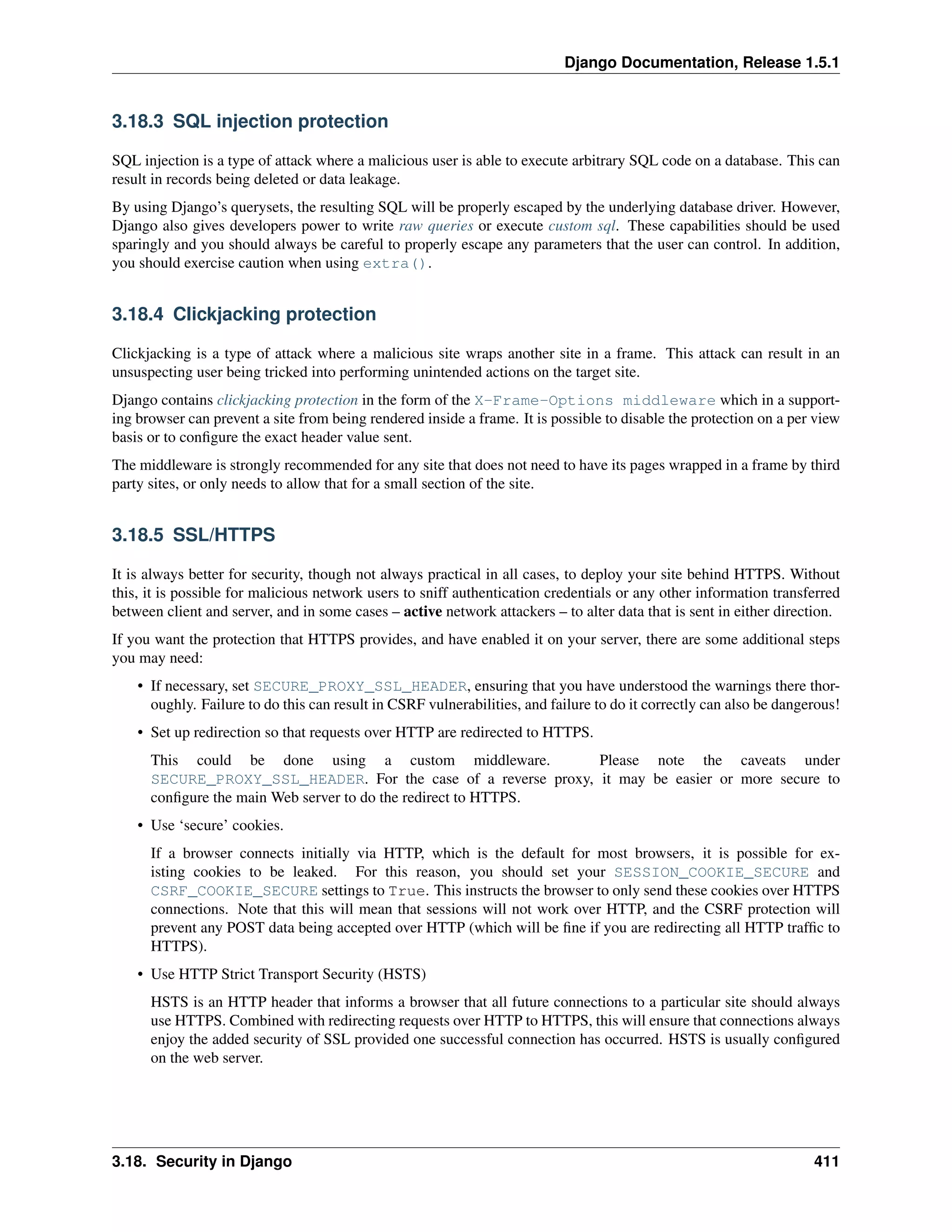 Django Documentation, Release 1.5.1 
3.18.3 SQL injection protection 
SQL injection is a type of attack where a malicious user is able to execute arbitrary SQL code on a database. This can 
result in records being deleted or data leakage. 
By using Django’s querysets, the resulting SQL will be properly escaped by the underlying database driver. However, 
Django also gives developers power to write raw queries or execute custom sql. These capabilities should be used 
sparingly and you should always be careful to properly escape any parameters that the user can control. In addition, 
you should exercise caution when using extra(). 
3.18.4 Clickjacking protection 
Clickjacking is a type of attack where a malicious site wraps another site in a frame. This attack can result in an 
unsuspecting user being tricked into performing unintended actions on the target site. 
Django contains clickjacking protection in the form of the X-Frame-Options middleware which in a support-ing 
browser can prevent a site from being rendered inside a frame. It is possible to disable the protection on a per view 
basis or to configure the exact header value sent. 
The middleware is strongly recommended for any site that does not need to have its pages wrapped in a frame by third 
party sites, or only needs to allow that for a small section of the site. 
3.18.5 SSL/HTTPS 
It is always better for security, though not always practical in all cases, to deploy your site behind HTTPS. Without 
this, it is possible for malicious network users to sniff authentication credentials or any other information transferred 
between client and server, and in some cases – active network attackers – to alter data that is sent in either direction. 
If you want the protection that HTTPS provides, and have enabled it on your server, there are some additional steps 
you may need: 
• If necessary, set SECURE_PROXY_SSL_HEADER, ensuring that you have understood the warnings there thor-oughly. 
Failure to do this can result in CSRF vulnerabilities, and failure to do it correctly can also be dangerous! 
• Set up redirection so that requests over HTTP are redirected to HTTPS. 
This could be done using a custom middleware. Please note the caveats under 
SECURE_PROXY_SSL_HEADER. For the case of a reverse proxy, it may be easier or more secure to 
configure the main Web server to do the redirect to HTTPS. 
• Use ‘secure’ cookies. 
If a browser connects initially via HTTP, which is the default for most browsers, it is possible for ex-isting 
cookies to be leaked. For this reason, you should set your SESSION_COOKIE_SECURE and 
CSRF_COOKIE_SECURE settings to True. This instructs the browser to only send these cookies over HTTPS 
connections. Note that this will mean that sessions will not work over HTTP, and the CSRF protection will 
prevent any POST data being accepted over HTTP (which will be fine if you are redirecting all HTTP traffic to 
HTTPS). 
• Use HTTP Strict Transport Security (HSTS) 
HSTS is an HTTP header that informs a browser that all future connections to a particular site should always 
use HTTPS. Combined with redirecting requests over HTTP to HTTPS, this will ensure that connections always 
enjoy the added security of SSL provided one successful connection has occurred. HSTS is usually configured 
on the web server. 
3.18. Security in Django 411 
 