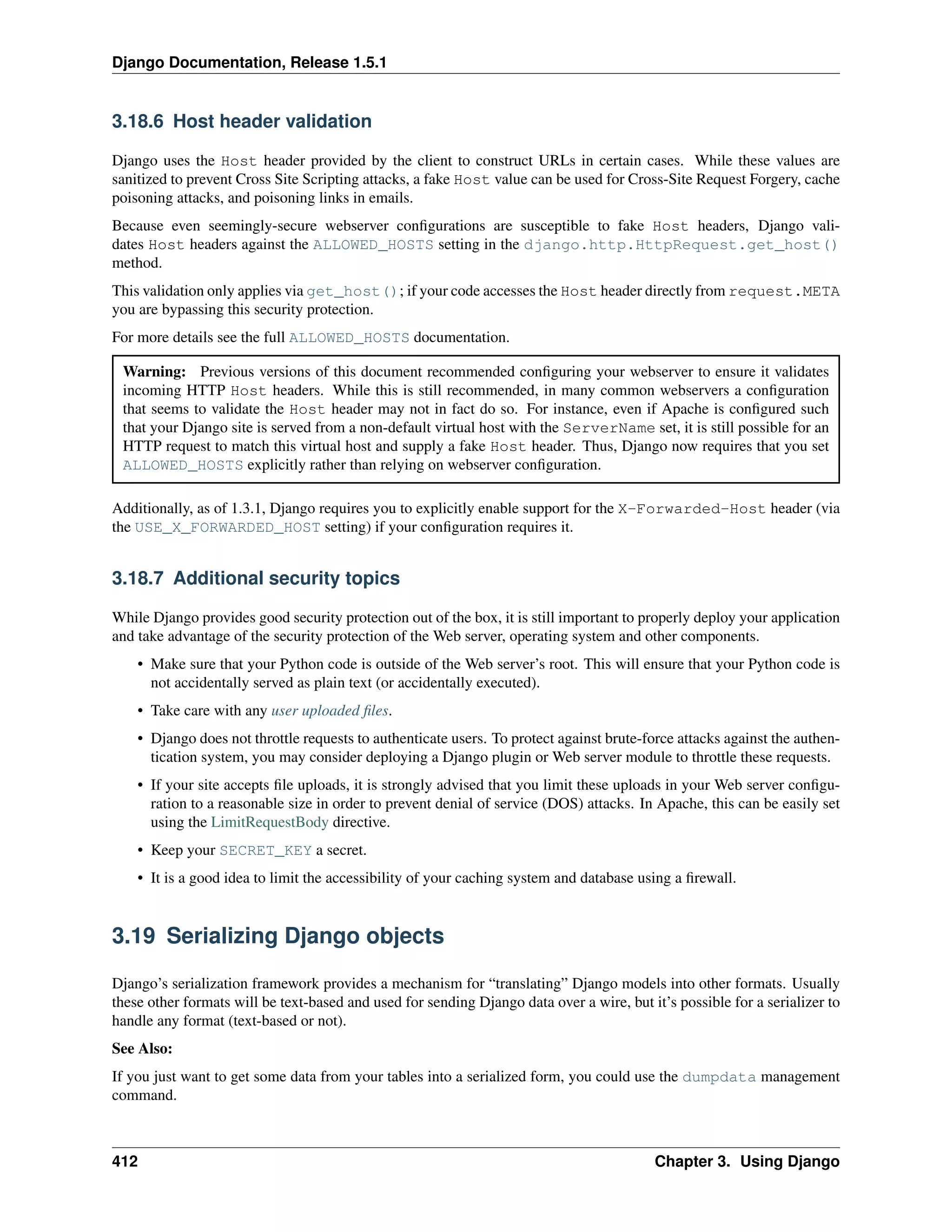Django Documentation, Release 1.5.1 
3.18.6 Host header validation 
Django uses the Host header provided by the client to construct URLs in certain cases. While these values are 
sanitized to prevent Cross Site Scripting attacks, a fake Host value can be used for Cross-Site Request Forgery, cache 
poisoning attacks, and poisoning links in emails. 
Because even seemingly-secure webserver configurations are susceptible to fake Host headers, Django vali-dates 
Host headers against the ALLOWED_HOSTS setting in the django.http.HttpRequest.get_host() 
method. 
This validation only applies via get_host(); if your code accesses the Host header directly from request.META 
you are bypassing this security protection. 
For more details see the full ALLOWED_HOSTS documentation. 
Warning: Previous versions of this document recommended configuring your webserver to ensure it validates 
incoming HTTP Host headers. While this is still recommended, in many common webservers a configuration 
that seems to validate the Host header may not in fact do so. For instance, even if Apache is configured such 
that your Django site is served from a non-default virtual host with the ServerName set, it is still possible for an 
HTTP request to match this virtual host and supply a fake Host header. Thus, Django now requires that you set 
ALLOWED_HOSTS explicitly rather than relying on webserver configuration. 
Additionally, as of 1.3.1, Django requires you to explicitly enable support for the X-Forwarded-Host header (via 
the USE_X_FORWARDED_HOST setting) if your configuration requires it. 
3.18.7 Additional security topics 
While Django provides good security protection out of the box, it is still important to properly deploy your application 
and take advantage of the security protection of the Web server, operating system and other components. 
• Make sure that your Python code is outside of the Web server’s root. This will ensure that your Python code is 
not accidentally served as plain text (or accidentally executed). 
• Take care with any user uploaded files. 
• Django does not throttle requests to authenticate users. To protect against brute-force attacks against the authen-tication 
system, you may consider deploying a Django plugin or Web server module to throttle these requests. 
• If your site accepts file uploads, it is strongly advised that you limit these uploads in your Web server configu-ration 
to a reasonable size in order to prevent denial of service (DOS) attacks. In Apache, this can be easily set 
using the LimitRequestBody directive. 
• Keep your SECRET_KEY a secret. 
• It is a good idea to limit the accessibility of your caching system and database using a firewall. 
3.19 Serializing Django objects 
Django’s serialization framework provides a mechanism for “translating” Django models into other formats. Usually 
these other formats will be text-based and used for sending Django data over a wire, but it’s possible for a serializer to 
handle any format (text-based or not). 
See Also: 
If you just want to get some data from your tables into a serialized form, you could use the dumpdata management 
command. 
412 Chapter 3. Using Django 
 