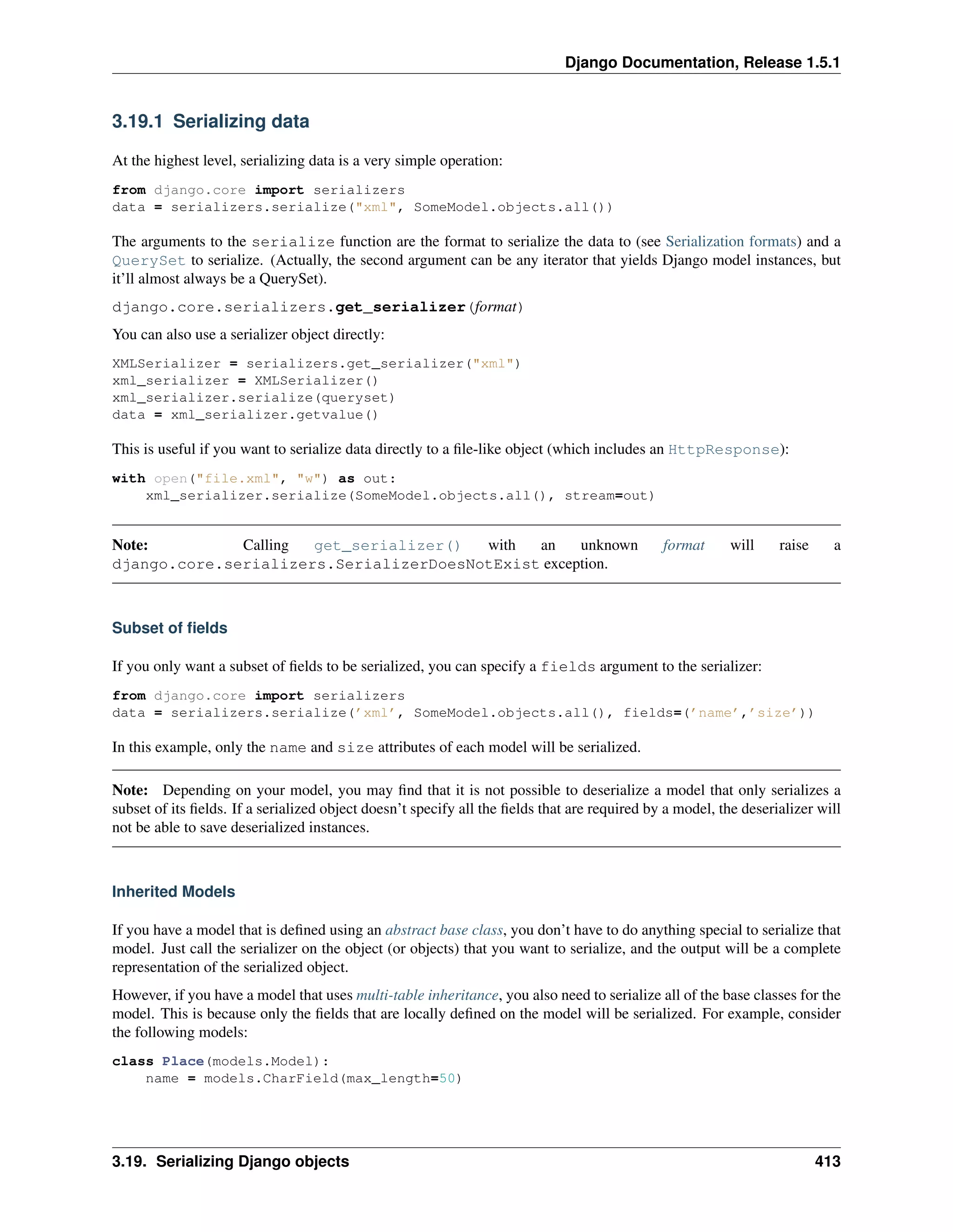Django Documentation, Release 1.5.1 
3.19.1 Serializing data 
At the highest level, serializing data is a very simple operation: 
from django.core import serializers 
data = serializers.serialize(xml, SomeModel.objects.all()) 
The arguments to the serialize function are the format to serialize the data to (see Serialization formats) and a 
QuerySet to serialize. (Actually, the second argument can be any iterator that yields Django model instances, but 
it’ll almost always be a QuerySet). 
django.core.serializers.get_serializer(format) 
You can also use a serializer object directly: 
XMLSerializer = serializers.get_serializer(xml) 
xml_serializer = XMLSerializer() 
xml_serializer.serialize(queryset) 
data = xml_serializer.getvalue() 
This is useful if you want to serialize data directly to a file-like object (which includes an HttpResponse): 
with open(file.xml, w) as out: 
xml_serializer.serialize(SomeModel.objects.all(), stream=out) 
Note: Calling get_serializer() with an unknown format will raise a 
django.core.serializers.SerializerDoesNotExist exception. 
Subset of fields 
If you only want a subset of fields to be serialized, you can specify a fields argument to the serializer: 
from django.core import serializers 
data = serializers.serialize(’xml’, SomeModel.objects.all(), fields=(’name’,’size’)) 
In this example, only the name and size attributes of each model will be serialized. 
Note: Depending on your model, you may find that it is not possible to deserialize a model that only serializes a 
subset of its fields. If a serialized object doesn’t specify all the fields that are required by a model, the deserializer will 
not be able to save deserialized instances. 
Inherited Models 
If you have a model that is defined using an abstract base class, you don’t have to do anything special to serialize that 
model. Just call the serializer on the object (or objects) that you want to serialize, and the output will be a complete 
representation of the serialized object. 
However, if you have a model that uses multi-table inheritance, you also need to serialize all of the base classes for the 
model. This is because only the fields that are locally defined on the model will be serialized. For example, consider 
the following models: 
class Place(models.Model): 
name = models.CharField(max_length=50) 
3.19. Serializing Django objects 413 
 