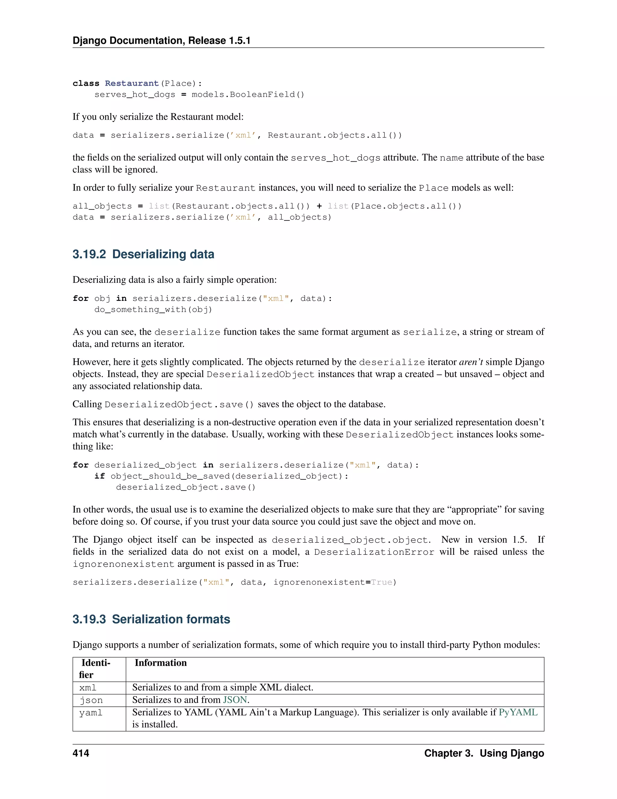 Django Documentation, Release 1.5.1 
class Restaurant(Place): 
serves_hot_dogs = models.BooleanField() 
If you only serialize the Restaurant model: 
data = serializers.serialize(’xml’, Restaurant.objects.all()) 
the fields on the serialized output will only contain the serves_hot_dogs attribute. The name attribute of the base 
class will be ignored. 
In order to fully serialize your Restaurant instances, you will need to serialize the Place models as well: 
all_objects = list(Restaurant.objects.all()) + list(Place.objects.all()) 
data = serializers.serialize(’xml’, all_objects) 
3.19.2 Deserializing data 
Deserializing data is also a fairly simple operation: 
for obj in serializers.deserialize(xml, data): 
do_something_with(obj) 
As you can see, the deserialize function takes the same format argument as serialize, a string or stream of 
data, and returns an iterator. 
However, here it gets slightly complicated. The objects returned by the deserialize iterator aren’t simple Django 
objects. Instead, they are special DeserializedObject instances that wrap a created – but unsaved – object and 
any associated relationship data. 
Calling DeserializedObject.save() saves the object to the database. 
This ensures that deserializing is a non-destructive operation even if the data in your serialized representation doesn’t 
match what’s currently in the database. Usually, working with these DeserializedObject instances looks some-thing 
like: 
for deserialized_object in serializers.deserialize(xml, data): 
if object_should_be_saved(deserialized_object): 
deserialized_object.save() 
In other words, the usual use is to examine the deserialized objects to make sure that they are “appropriate” for saving 
before doing so. Of course, if you trust your data source you could just save the object and move on. 
The Django object itself can be inspected as deserialized_object.object. New in version 1.5. If 
fields in the serialized data do not exist on a model, a DeserializationError will be raised unless the 
ignorenonexistent argument is passed in as True: 
serializers.deserialize(xml, data, ignorenonexistent=True) 
3.19.3 Serialization formats 
Django supports a number of serialization formats, some of which require you to install third-party Python modules: 
Identi-fier 
Information 
xml Serializes to and from a simple XML dialect. 
json Serializes to and from JSON. 
yaml Serializes to YAML (YAML Ain’t a Markup Language). This serializer is only available if PyYAML 
is installed. 
414 Chapter 3. Using Django 
 