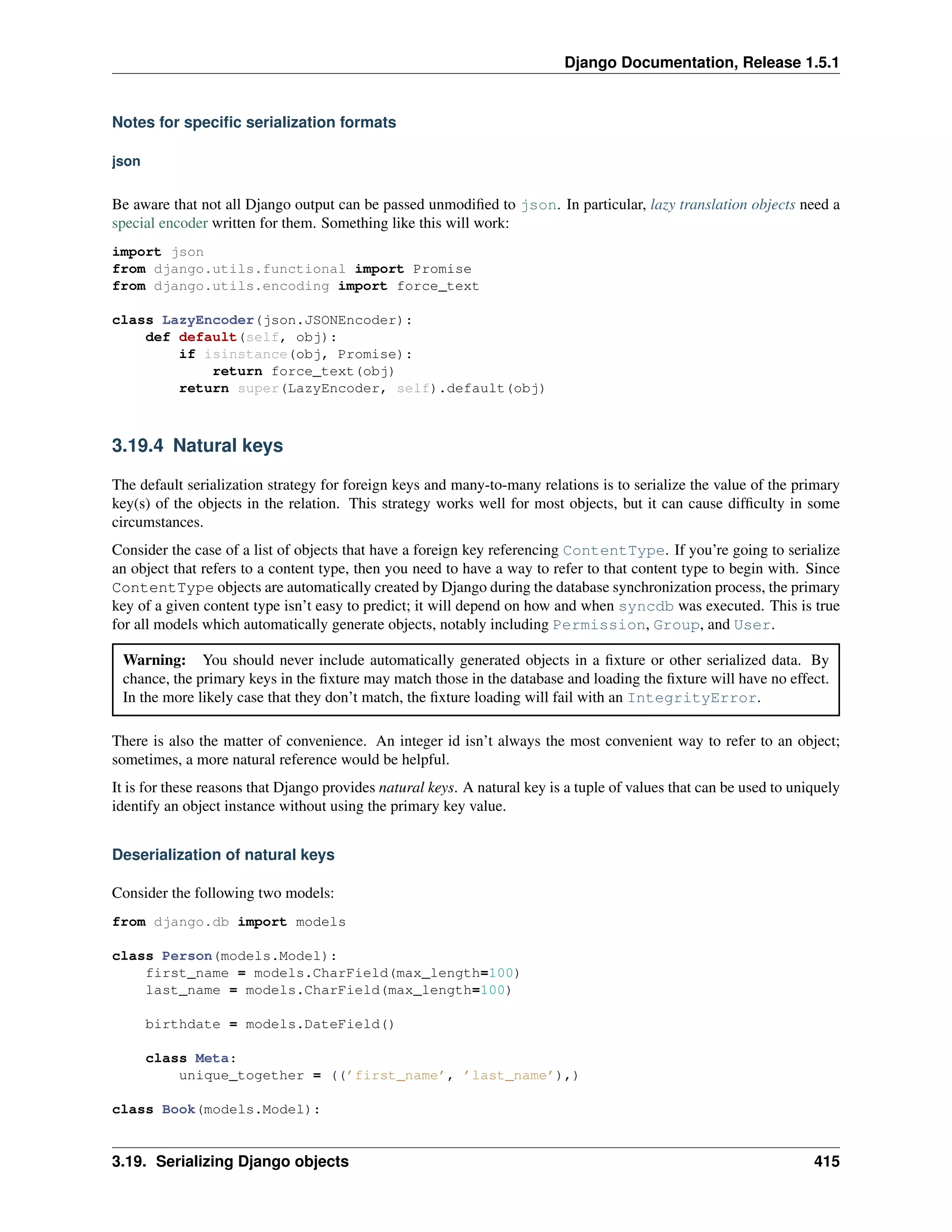 Django Documentation, Release 1.5.1 
Notes for specific serialization formats 
json 
Be aware that not all Django output can be passed unmodified to json. In particular, lazy translation objects need a 
special encoder written for them. Something like this will work: 
import json 
from django.utils.functional import Promise 
from django.utils.encoding import force_text 
class LazyEncoder(json.JSONEncoder): 
def default(self, obj): 
if isinstance(obj, Promise): 
return force_text(obj) 
return super(LazyEncoder, self).default(obj) 
3.19.4 Natural keys 
The default serialization strategy for foreign keys and many-to-many relations is to serialize the value of the primary 
key(s) of the objects in the relation. This strategy works well for most objects, but it can cause difficulty in some 
circumstances. 
Consider the case of a list of objects that have a foreign key referencing ContentType. If you’re going to serialize 
an object that refers to a content type, then you need to have a way to refer to that content type to begin with. Since 
ContentType objects are automatically created by Django during the database synchronization process, the primary 
key of a given content type isn’t easy to predict; it will depend on how and when syncdb was executed. This is true 
for all models which automatically generate objects, notably including Permission, Group, and User. 
Warning: You should never include automatically generated objects in a fixture or other serialized data. By 
chance, the primary keys in the fixture may match those in the database and loading the fixture will have no effect. 
In the more likely case that they don’t match, the fixture loading will fail with an IntegrityError. 
There is also the matter of convenience. An integer id isn’t always the most convenient way to refer to an object; 
sometimes, a more natural reference would be helpful. 
It is for these reasons that Django provides natural keys. A natural key is a tuple of values that can be used to uniquely 
identify an object instance without using the primary key value. 
Deserialization of natural keys 
Consider the following two models: 
from django.db import models 
class Person(models.Model): 
first_name = models.CharField(max_length=100) 
last_name = models.CharField(max_length=100) 
birthdate = models.DateField() 
class Meta: 
unique_together = ((’first_name’, ’last_name’),) 
class Book(models.Model): 
3.19. Serializing Django objects 415 
 