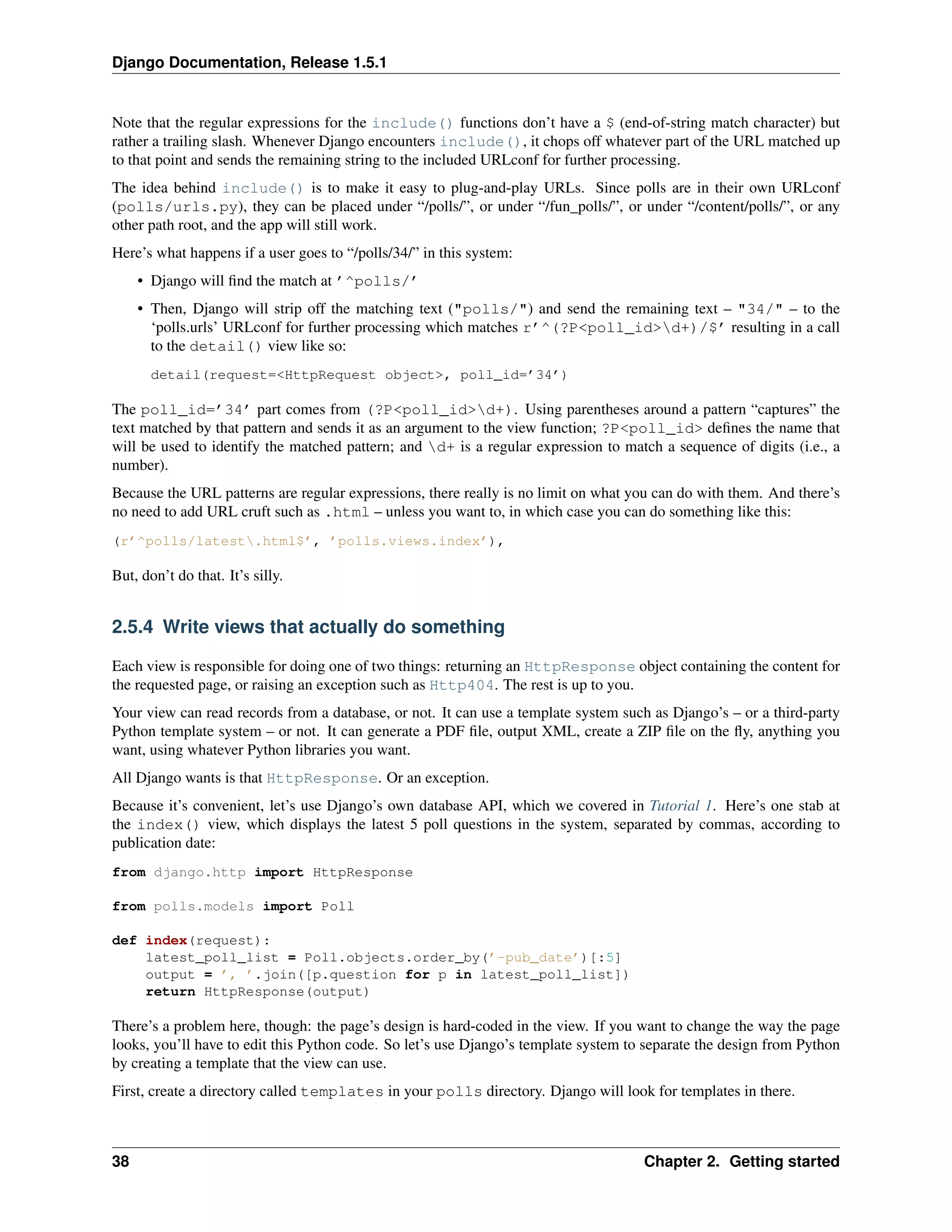 Django Documentation, Release 1.5.1 
Note that the regular expressions for the include() functions don’t have a $ (end-of-string match character) but 
rather a trailing slash. Whenever Django encounters include(), it chops off whatever part of the URL matched up 
to that point and sends the remaining string to the included URLconf for further processing. 
The idea behind include() is to make it easy to plug-and-play URLs. Since polls are in their own URLconf 
(polls/urls.py), they can be placed under “/polls/”, or under “/fun_polls/”, or under “/content/polls/”, or any 
other path root, and the app will still work. 
Here’s what happens if a user goes to “/polls/34/” in this system: 
• Django will find the match at ’^polls/’ 
• Then, Django will strip off the matching text ("polls/") and send the remaining text – "34/" – to the 
‘polls.urls’ URLconf for further processing which matches r’^(?P<poll_id>d+)/$’ resulting in a call 
to the detail() view like so: 
detail(request=<HttpRequest object>, poll_id=’34’) 
The poll_id=’34’ part comes from (?P<poll_id>d+). Using parentheses around a pattern “captures” the 
text matched by that pattern and sends it as an argument to the view function; ?P<poll_id> defines the name that 
will be used to identify the matched pattern; and d+ is a regular expression to match a sequence of digits (i.e., a 
number). 
Because the URL patterns are regular expressions, there really is no limit on what you can do with them. And there’s 
no need to add URL cruft such as .html – unless you want to, in which case you can do something like this: 
(r’^polls/latest.html$’, ’polls.views.index’), 
But, don’t do that. It’s silly. 
2.5.4 Write views that actually do something 
Each view is responsible for doing one of two things: returning an HttpResponse object containing the content for 
the requested page, or raising an exception such as Http404. The rest is up to you. 
Your view can read records from a database, or not. It can use a template system such as Django’s – or a third-party 
Python template system – or not. It can generate a PDF file, output XML, create a ZIP file on the fly, anything you 
want, using whatever Python libraries you want. 
All Django wants is that HttpResponse. Or an exception. 
Because it’s convenient, let’s use Django’s own database API, which we covered in Tutorial 1. Here’s one stab at 
the index() view, which displays the latest 5 poll questions in the system, separated by commas, according to 
publication date: 
from django.http import HttpResponse 
from polls.models import Poll 
def index(request): 
latest_poll_list = Poll.objects.order_by(’-pub_date’)[:5] 
output = ’, ’.join([p.question for p in latest_poll_list]) 
return HttpResponse(output) 
There’s a problem here, though: the page’s design is hard-coded in the view. If you want to change the way the page 
looks, you’ll have to edit this Python code. So let’s use Django’s template system to separate the design from Python 
by creating a template that the view can use. 
First, create a directory called templates in your polls directory. Django will look for templates in there. 
38 Chapter 2. Getting started 
 