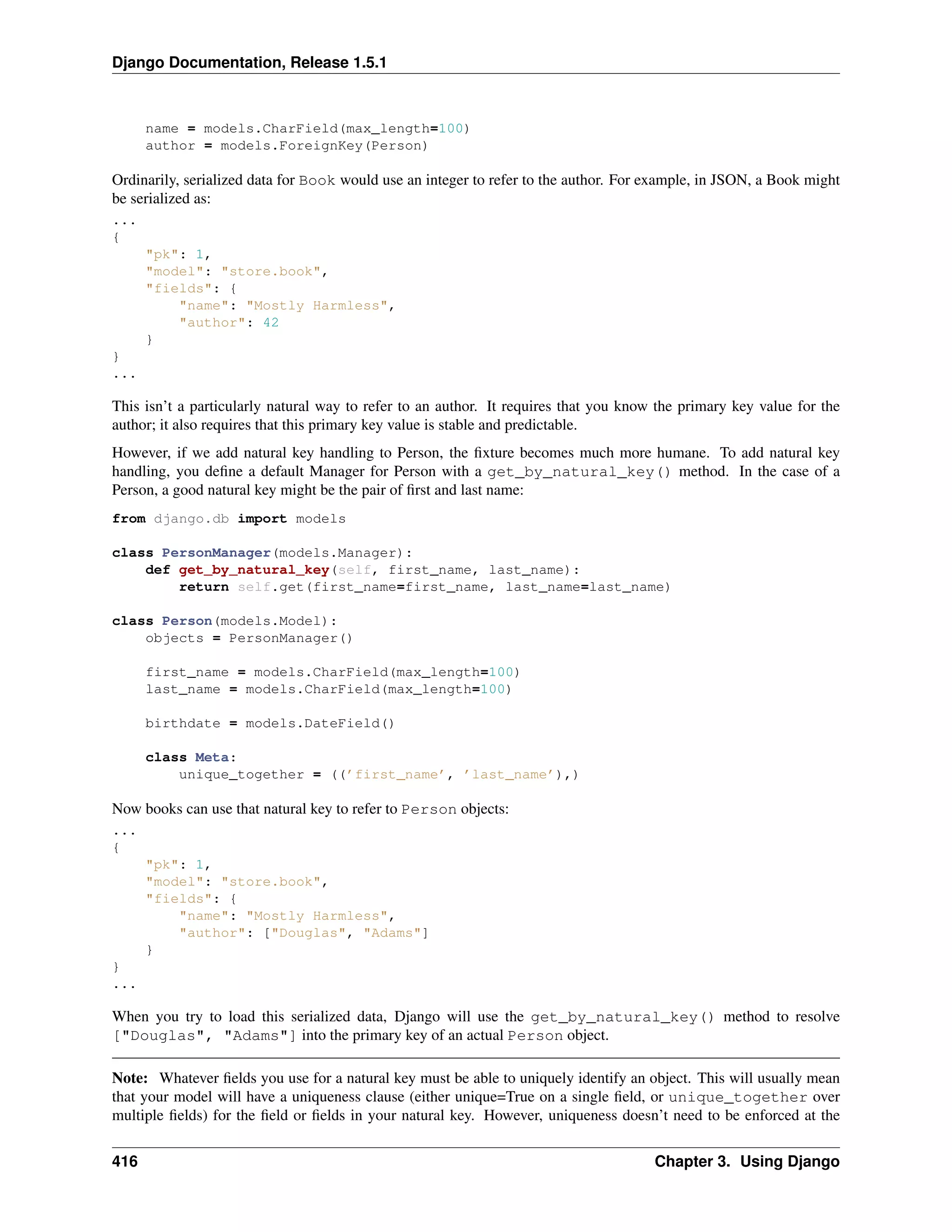 Django Documentation, Release 1.5.1 
name = models.CharField(max_length=100) 
author = models.ForeignKey(Person) 
Ordinarily, serialized data for Book would use an integer to refer to the author. For example, in JSON, a Book might 
be serialized as: 
... 
{ 
pk: 1, 
model: store.book, 
fields: { 
name: Mostly Harmless, 
author: 42 
} 
} 
... 
This isn’t a particularly natural way to refer to an author. It requires that you know the primary key value for the 
author; it also requires that this primary key value is stable and predictable. 
However, if we add natural key handling to Person, the fixture becomes much more humane. To add natural key 
handling, you define a default Manager for Person with a get_by_natural_key() method. In the case of a 
Person, a good natural key might be the pair of first and last name: 
from django.db import models 
class PersonManager(models.Manager): 
def get_by_natural_key(self, first_name, last_name): 
return self.get(first_name=first_name, last_name=last_name) 
class Person(models.Model): 
objects = PersonManager() 
first_name = models.CharField(max_length=100) 
last_name = models.CharField(max_length=100) 
birthdate = models.DateField() 
class Meta: 
unique_together = ((’first_name’, ’last_name’),) 
Now books can use that natural key to refer to Person objects: 
... 
{ 
pk: 1, 
model: store.book, 
fields: { 
name: Mostly Harmless, 
author: [Douglas, Adams] 
} 
} 
... 
When you try to load this serialized data, Django will use the get_by_natural_key() method to resolve 
[Douglas, Adams] into the primary key of an actual Person object. 
Note: Whatever fields you use for a natural key must be able to uniquely identify an object. This will usually mean 
that your model will have a uniqueness clause (either unique=True on a single field, or unique_together over 
multiple fields) for the field or fields in your natural key. However, uniqueness doesn’t need to be enforced at the 
416 Chapter 3. Using Django 
 