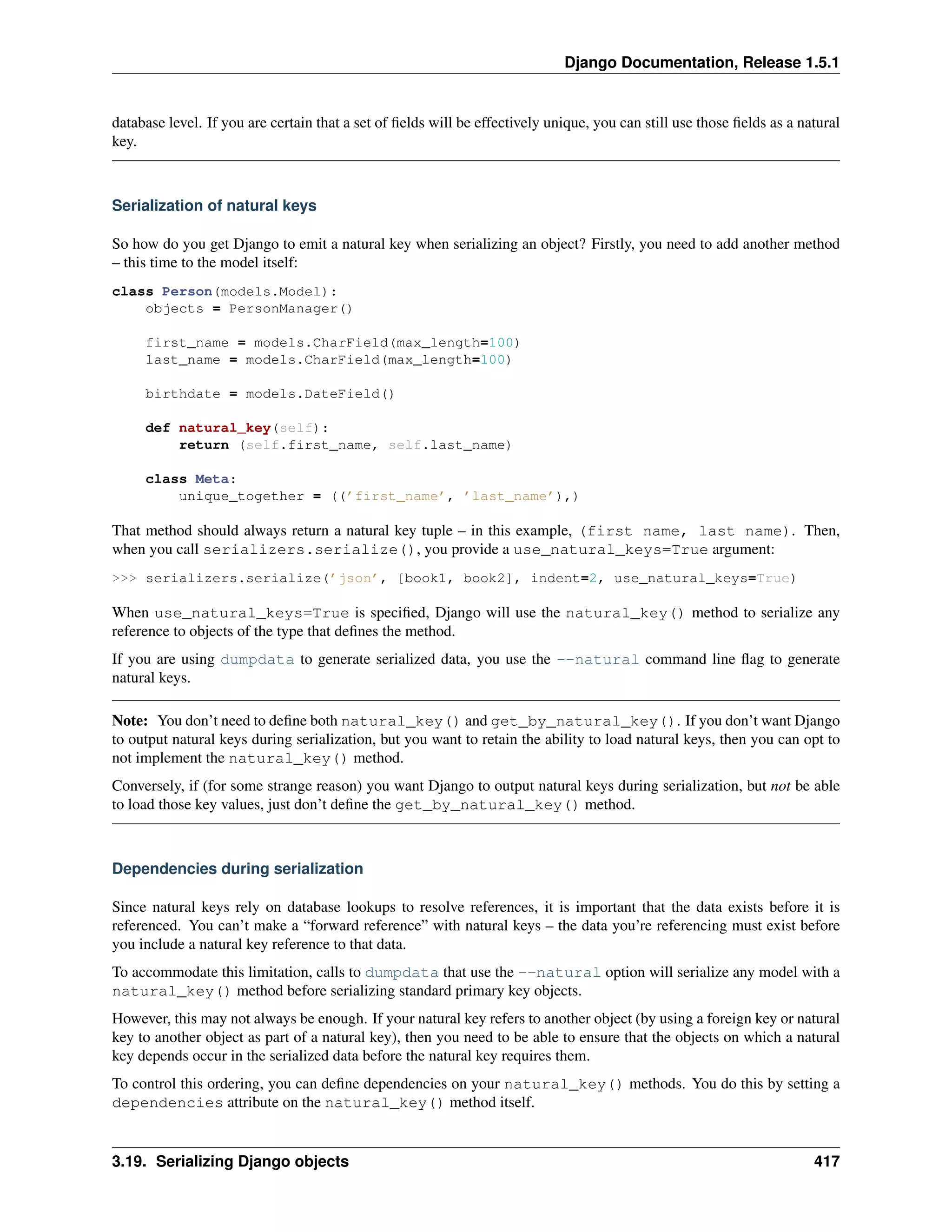 Django Documentation, Release 1.5.1 
database level. If you are certain that a set of fields will be effectively unique, you can still use those fields as a natural 
key. 
Serialization of natural keys 
So how do you get Django to emit a natural key when serializing an object? Firstly, you need to add another method 
– this time to the model itself: 
class Person(models.Model): 
objects = PersonManager() 
first_name = models.CharField(max_length=100) 
last_name = models.CharField(max_length=100) 
birthdate = models.DateField() 
def natural_key(self): 
return (self.first_name, self.last_name) 
class Meta: 
unique_together = ((’first_name’, ’last_name’),) 
That method should always return a natural key tuple – in this example, (first name, last name). Then, 
when you call serializers.serialize(), you provide a use_natural_keys=True argument: 
 serializers.serialize(’json’, [book1, book2], indent=2, use_natural_keys=True) 
When use_natural_keys=True is specified, Django will use the natural_key() method to serialize any 
reference to objects of the type that defines the method. 
If you are using dumpdata to generate serialized data, you use the --natural command line flag to generate 
natural keys. 
Note: You don’t need to define both natural_key() and get_by_natural_key(). If you don’t want Django 
to output natural keys during serialization, but you want to retain the ability to load natural keys, then you can opt to 
not implement the natural_key() method. 
Conversely, if (for some strange reason) you want Django to output natural keys during serialization, but not be able 
to load those key values, just don’t define the get_by_natural_key() method. 
Dependencies during serialization 
Since natural keys rely on database lookups to resolve references, it is important that the data exists before it is 
referenced. You can’t make a “forward reference” with natural keys – the data you’re referencing must exist before 
you include a natural key reference to that data. 
To accommodate this limitation, calls to dumpdata that use the --natural option will serialize any model with a 
natural_key() method before serializing standard primary key objects. 
However, this may not always be enough. If your natural key refers to another object (by using a foreign key or natural 
key to another object as part of a natural key), then you need to be able to ensure that the objects on which a natural 
key depends occur in the serialized data before the natural key requires them. 
To control this ordering, you can define dependencies on your natural_key() methods. You do this by setting a 
dependencies attribute on the natural_key() method itself. 
3.19. Serializing Django objects 417 
 