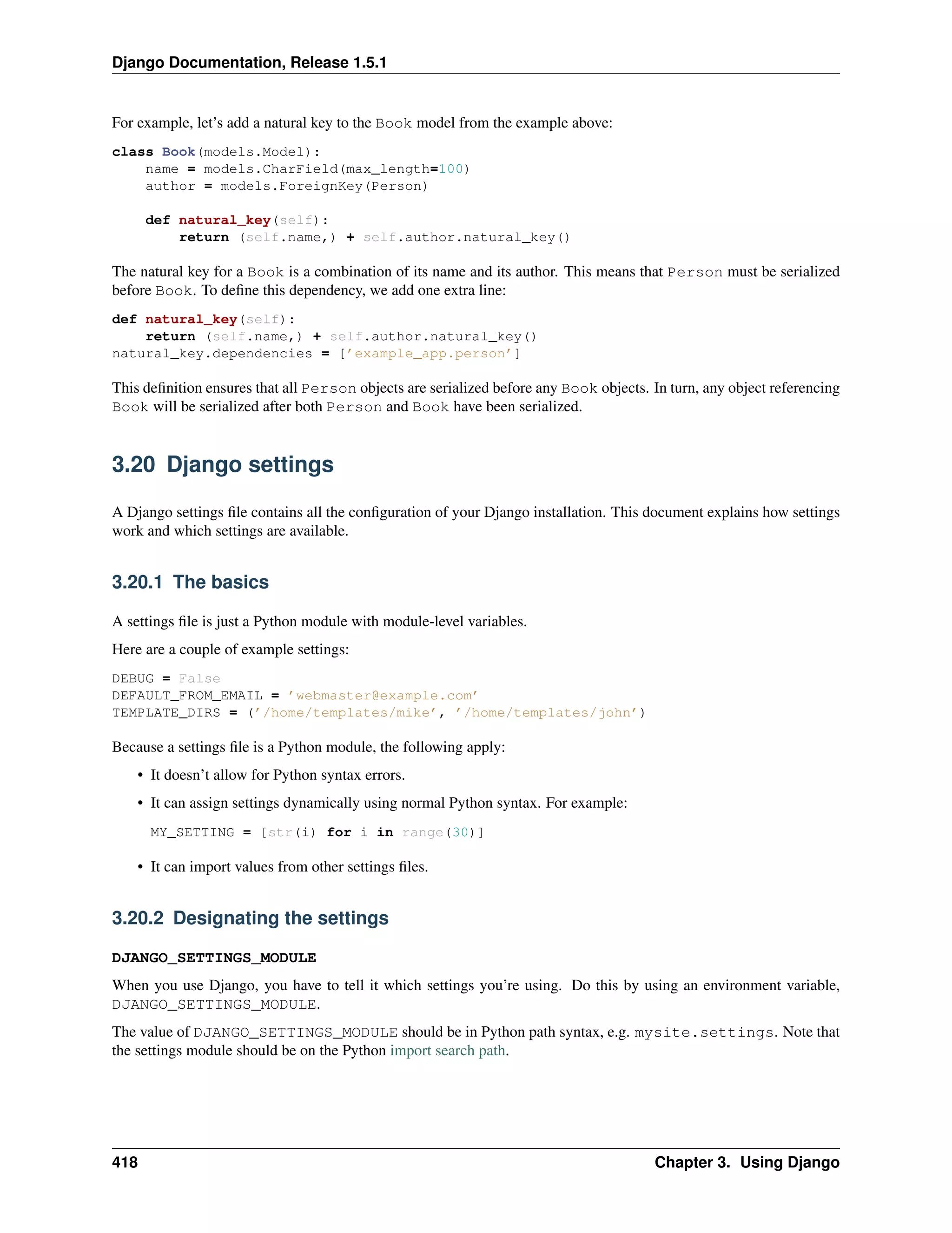 Django Documentation, Release 1.5.1 
For example, let’s add a natural key to the Book model from the example above: 
class Book(models.Model): 
name = models.CharField(max_length=100) 
author = models.ForeignKey(Person) 
def natural_key(self): 
return (self.name,) + self.author.natural_key() 
The natural key for a Book is a combination of its name and its author. This means that Person must be serialized 
before Book. To define this dependency, we add one extra line: 
def natural_key(self): 
return (self.name,) + self.author.natural_key() 
natural_key.dependencies = [’example_app.person’] 
This definition ensures that all Person objects are serialized before any Book objects. In turn, any object referencing 
Book will be serialized after both Person and Book have been serialized. 
3.20 Django settings 
A Django settings file contains all the configuration of your Django installation. This document explains how settings 
work and which settings are available. 
3.20.1 The basics 
A settings file is just a Python module with module-level variables. 
Here are a couple of example settings: 
DEBUG = False 
DEFAULT_FROM_EMAIL = ’webmaster@example.com’ 
TEMPLATE_DIRS = (’/home/templates/mike’, ’/home/templates/john’) 
Because a settings file is a Python module, the following apply: 
• It doesn’t allow for Python syntax errors. 
• It can assign settings dynamically using normal Python syntax. For example: 
MY_SETTING = [str(i) for i in range(30)] 
• It can import values from other settings files. 
3.20.2 Designating the settings 
DJANGO_SETTINGS_MODULE 
When you use Django, you have to tell it which settings you’re using. Do this by using an environment variable, 
DJANGO_SETTINGS_MODULE. 
The value of DJANGO_SETTINGS_MODULE should be in Python path syntax, e.g. mysite.settings. Note that 
the settings module should be on the Python import search path. 
418 Chapter 3. Using Django 
 