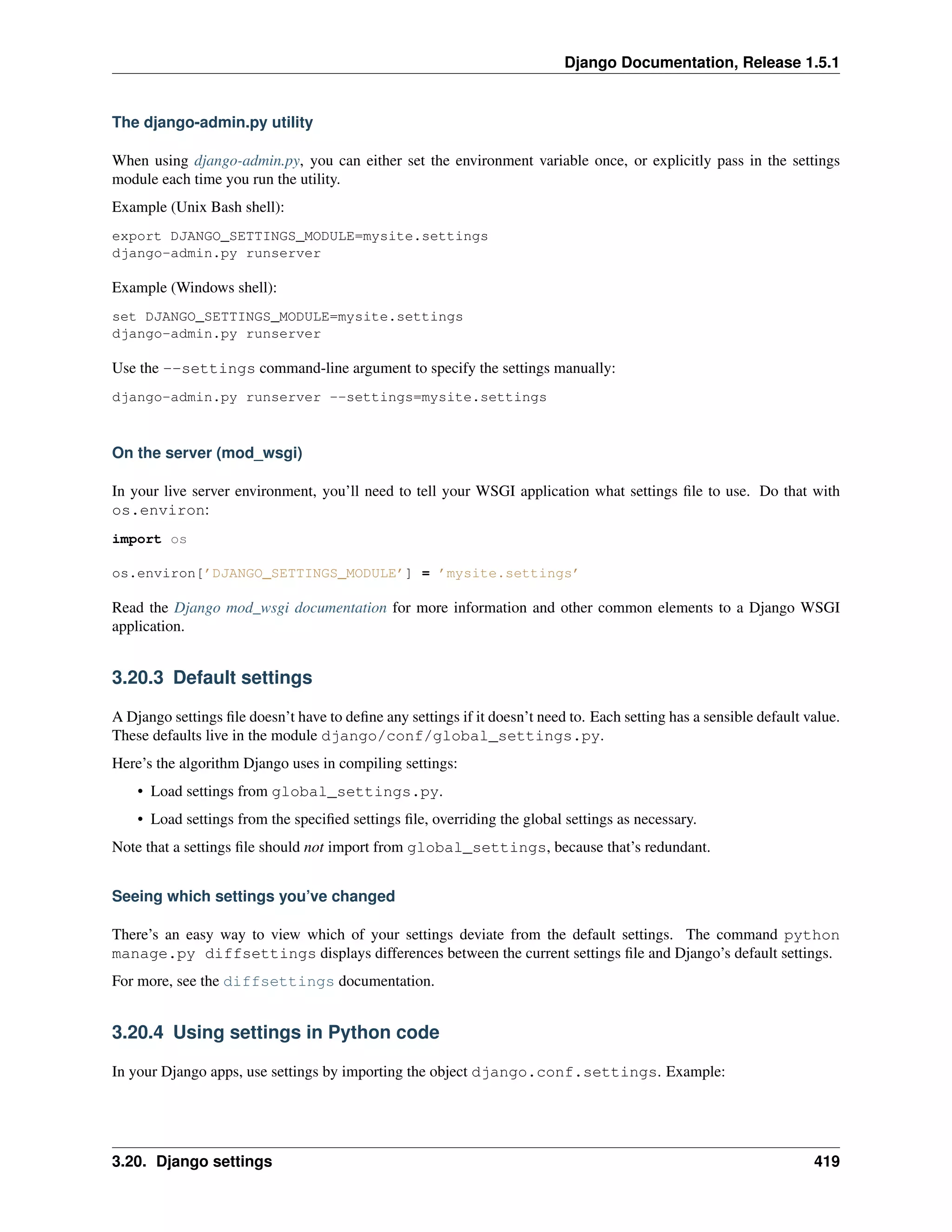 Django Documentation, Release 1.5.1 
The django-admin.py utility 
When using django-admin.py, you can either set the environment variable once, or explicitly pass in the settings 
module each time you run the utility. 
Example (Unix Bash shell): 
export DJANGO_SETTINGS_MODULE=mysite.settings 
django-admin.py runserver 
Example (Windows shell): 
set DJANGO_SETTINGS_MODULE=mysite.settings 
django-admin.py runserver 
Use the --settings command-line argument to specify the settings manually: 
django-admin.py runserver --settings=mysite.settings 
On the server (mod_wsgi) 
In your live server environment, you’ll need to tell your WSGI application what settings file to use. Do that with 
os.environ: 
import os 
os.environ[’DJANGO_SETTINGS_MODULE’] = ’mysite.settings’ 
Read the Django mod_wsgi documentation for more information and other common elements to a Django WSGI 
application. 
3.20.3 Default settings 
A Django settings file doesn’t have to define any settings if it doesn’t need to. Each setting has a sensible default value. 
These defaults live in the module django/conf/global_settings.py. 
Here’s the algorithm Django uses in compiling settings: 
• Load settings from global_settings.py. 
• Load settings from the specified settings file, overriding the global settings as necessary. 
Note that a settings file should not import from global_settings, because that’s redundant. 
Seeing which settings you’ve changed 
There’s an easy way to view which of your settings deviate from the default settings. The command python 
manage.py diffsettings displays differences between the current settings file and Django’s default settings. 
For more, see the diffsettings documentation. 
3.20.4 Using settings in Python code 
In your Django apps, use settings by importing the object django.conf.settings. Example: 
3.20. Django settings 419 
 