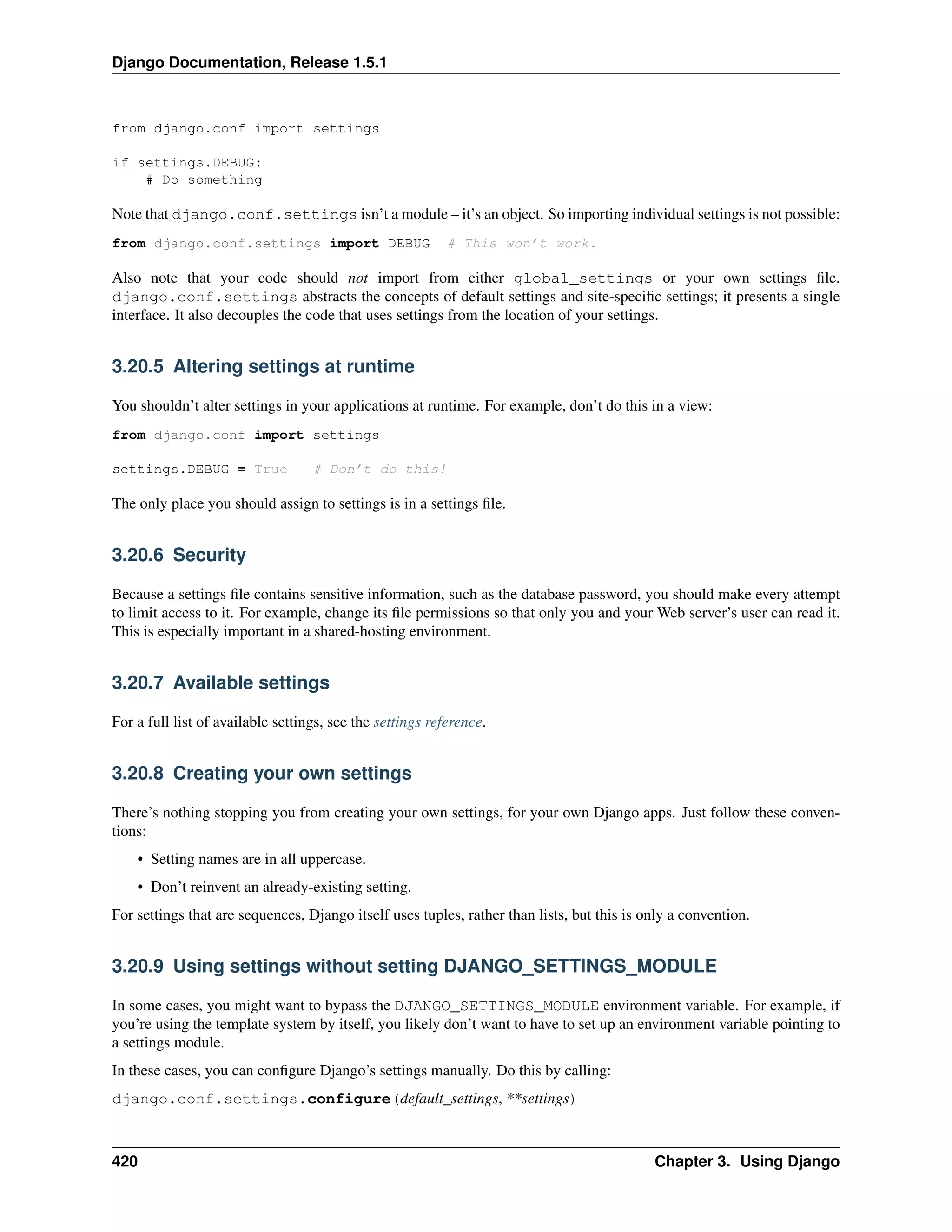 Django Documentation, Release 1.5.1 
from django.conf import settings 
if settings.DEBUG: 
# Do something 
Note that django.conf.settings isn’t a module – it’s an object. So importing individual settings is not possible: 
from django.conf.settings import DEBUG # This won’t work. 
Also note that your code should not import from either global_settings or your own settings file. 
django.conf.settings abstracts the concepts of default settings and site-specific settings; it presents a single 
interface. It also decouples the code that uses settings from the location of your settings. 
3.20.5 Altering settings at runtime 
You shouldn’t alter settings in your applications at runtime. For example, don’t do this in a view: 
from django.conf im
