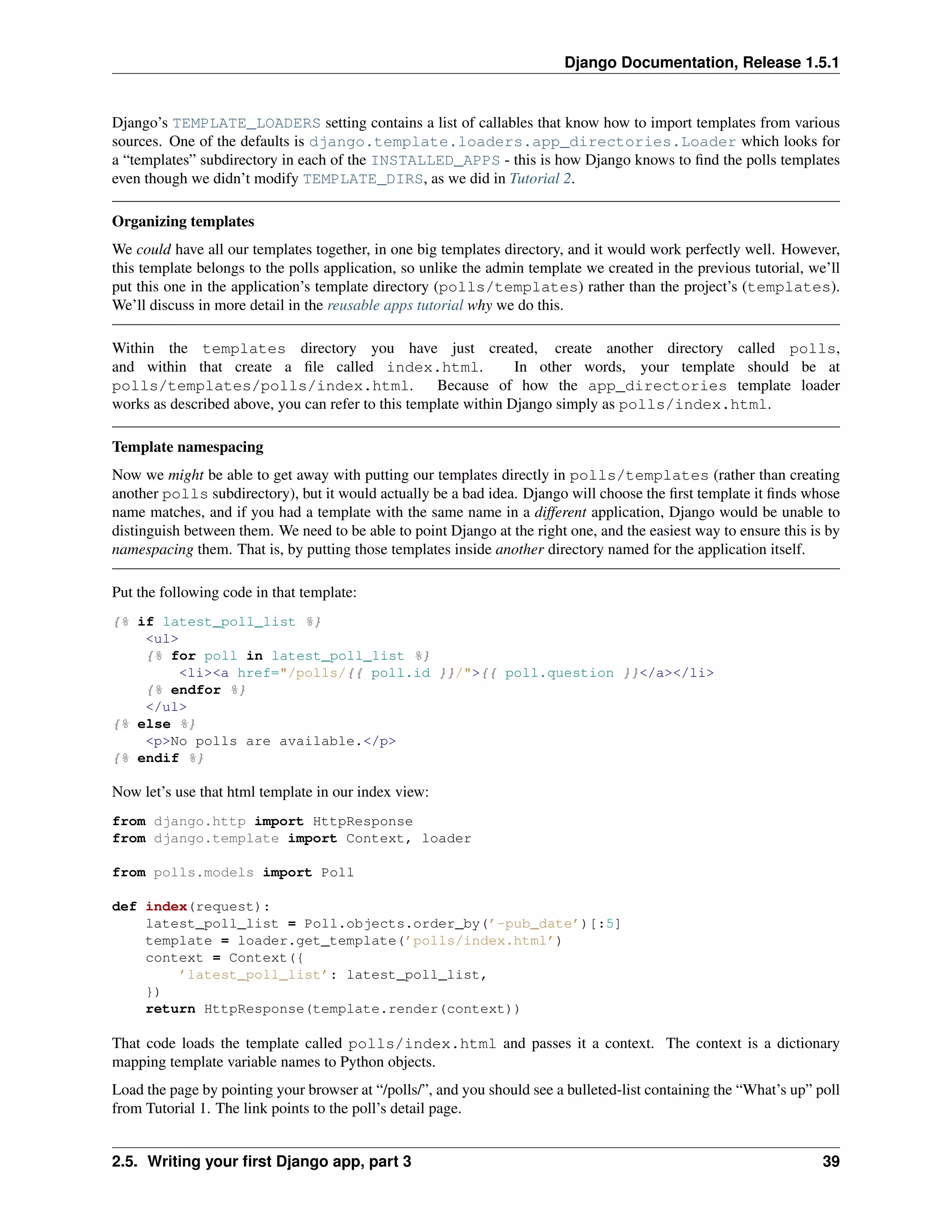 Django Documentation, Release 1.5.1 
Django’s TEMPLATE_LOADERS setting contains a list of callables that know how to import templates from various 
sources. One of the defaults is django.template.loaders.app_directories.Loader which looks for 
a “templates” subdirectory in each of the INSTALLED_APPS - this is how Django knows to find the polls templates 
even though we didn’t modify TEMPLATE_DIRS, as we did in Tutorial 2. 
Organizing templates 
We could have all our templates together, in one big templates directory, and it would work perfectly well. However, 
this template belongs to the polls application, so unlike the admin template we created in the previous tutorial, we’ll 
put this one in the application’s template directory (polls/templates) rather than the project’s (templates). 
We’ll discuss in more detail in the reusable apps tutorial why we do this. 
Within the templates directory you have just created, create another directory called polls, 
and within that create a file called index.html. In other words, your template should be at 
polls/templates/polls/index.html. Because of how the app_directories template loader 
works as described above, you can refer to this template within Django simply as polls/index.html. 
Template namespacing 
Now we might be able to get away with putting our templates directly in polls/templates (rather than creating 
another polls subdirectory), but it would actually be a bad idea. Django will choose the first template it finds whose 
name matches, and if you had a template with the same name in a different application, Django would be unable to 
distinguish between them. We need to be able to point Django at the right one, and the easiest way to ensure this is by 
namespacing them. That is, by putting those templates inside another directory named for the application itself. 
Put the following code in that template: 
{% if latest_poll_list %} 
<ul> 
{% for poll in latest_poll_list %} 
<li><a href="/polls/{{ poll.id }}/">{{ poll.question }}</a></li> 
{% endfor %} 
</ul> 
{% else %} 
<p>No polls are available.</p> 
{% endif %} 
Now let’s use that html template in our index view: 
from django.http import HttpResponse 
from django.template import Context, loader 
from polls.models import Poll 
def index(request): 
latest_poll_list = Poll.objects.order_by(’-pub_date’)[:5] 
template = loader.get_template(’polls/index.html’) 
context = Context({ 
’latest_poll_list’: latest_poll_list, 
}) 
return HttpResponse(template.render(context)) 
That code loads the template called polls/index.html and passes it a context. The context is a dictionary 
mapping template variable names to Python objects. 
Load the page by pointing your browser at “/polls/”, and you should see a bulleted-list containing the “What’s up” poll 
from Tutorial 1. The link points to the poll’s detail page. 
2.5. Writing your first Django app, part 3 39 
 