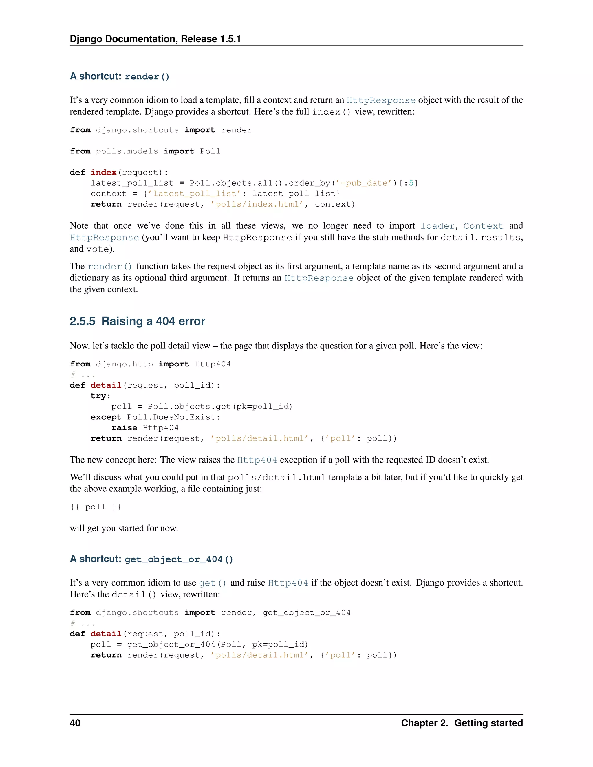Django Documentation, Release 1.5.1 
A shortcut: render() 
It’s a very common idiom to load a template, fill a context and return an HttpResponse object with the result of the 
rendered template. Django provides a shortcut. Here’s the full index() view, rewritten: 
from django.shortcuts import render 
from polls.models import Poll 
def index(request): 
latest_poll_list = Poll.objects.all().order_by(’-pub_date’)[:5] 
context = {’latest_poll_list’: latest_poll_list} 
return render(request, ’polls/index.html’, context) 
Note that once we’ve done this in all these views, we no longer need to import loader, Context and 
HttpResponse (you’ll want to keep HttpResponse if you still have the stub methods for detail, results, 
and vote). 
The render() function takes the request object as its first argument, a template name as its second argument and a 
dictionary as its optional third argument. It returns an HttpResponse object of the given template rendered with 
the given context. 
2.5.5 Raising a 404 error 
Now, let’s tackle the poll detail view – the page that displays the question for a given poll. Here’s the view: 
from django.http import Http404 
# ... 
def detail(request, poll_id): 
try: 
poll = Poll.objects.get(pk=poll_id) 
except Poll.DoesNotExist: 
raise Http404 
return render(request, ’polls/detail.html’, {’poll’: poll}) 
The new concept here: The view raises the Http404 exception if a poll with the requested ID doesn’t exist. 
We’ll discuss what you could put in that polls/detail.html template a bit later, but if you’d like to quickly get 
the above example working, a file containing just: 
{{ poll }} 
will get you started for now. 
A shortcut: get_object_or_404() 
It’s a very common idiom to use get() and raise Http404 if the object doesn’t exist. Django provides a shortcut. 
Here’s the detail() view, rewritten: 
from django.shortcuts import render, get_object_or_404 
# ... 
def detail(request, poll_id): 
poll = get_object_or_404(Poll, pk=poll_id) 
return render(request, ’polls/detail.html’, {’poll’: poll}) 
40 Chapter 2. Getting started 
 