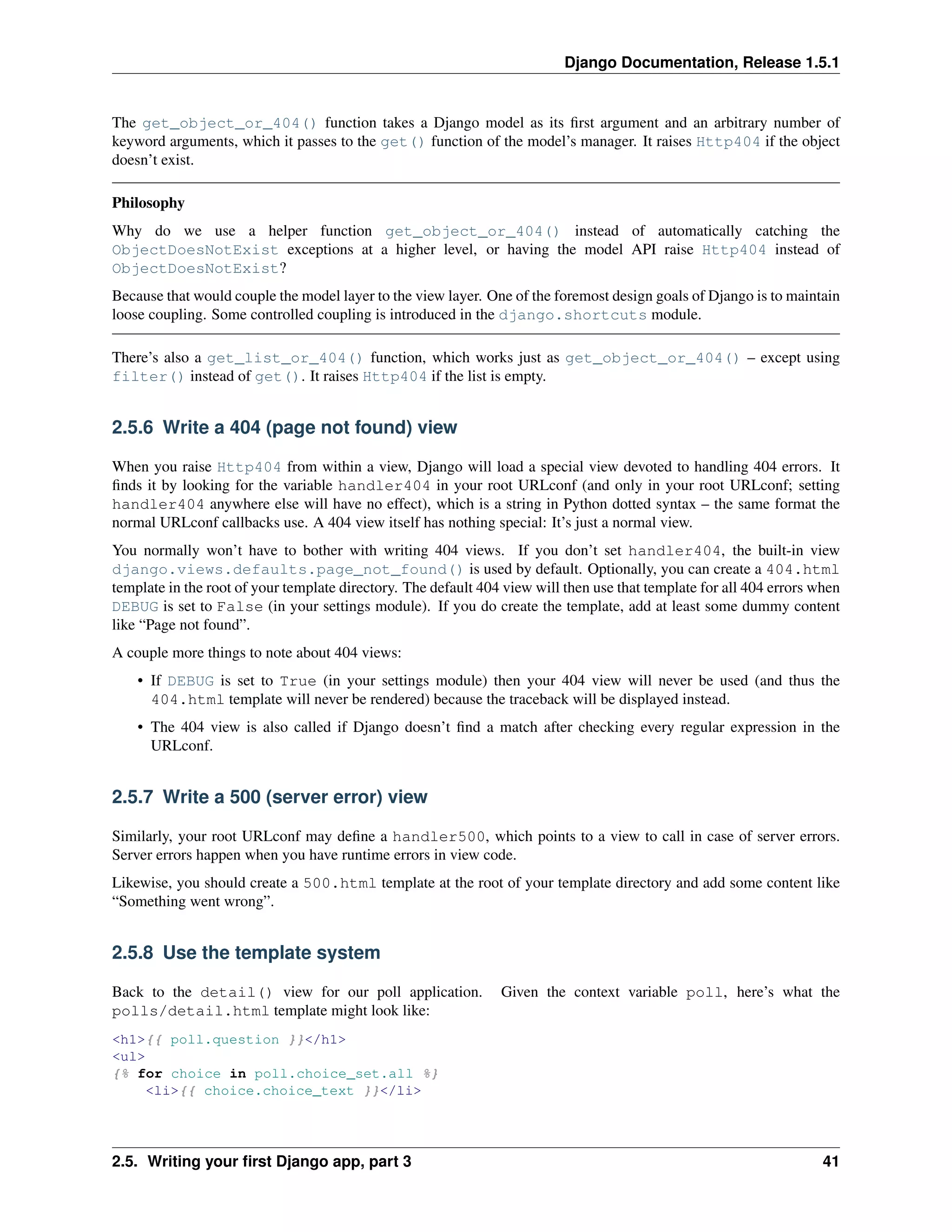Django Documentation, Release 1.5.1 
The get_object_or_404() function takes a Django model as its first argument and an arbitrary number of 
keyword arguments, which it passes to the get() function of the model’s manager. It raises Http404 if the object 
doesn’t exist. 
Philosophy 
Why do we use a helper function get_object_or_404() instead of automatically catching the 
ObjectDoesNotExist exceptions at a higher level, or having the model API raise Http404 instead of 
ObjectDoesNotExist? 
Because that would couple the model layer to the view layer. One of the foremost design goals of Django is to maintain 
loose coupling. Some controlled coupling is introduced in the django.shortcuts module. 
There’s also a get_list_or_404() function, which works just as get_object_or_404() – except using 
filter() instead of get(). It raises Http404 if the list is empty. 
2.5.6 Write a 404 (page not found) view 
When you raise Http404 from within a view, Django will load a special view devoted to handling 404 errors. It 
finds it by looking for the variable handler404 in your root URLconf (and only in your root URLconf; setting 
handler404 anywhere else will have no effect), which is a string in Python dotted syntax – the same format the 
normal URLconf callbacks use. A 404 view itself has nothing special: It’s just a normal view. 
You normally won’t have to bother with writing 404 views. If you don’t set handler404, the built-in view 
django.views.defaults.page_not_found() is used by default. Optionally, you can create a 404.html 
template in the root of your template directory. The default 404 view will then use that template for all 404 errors when 
DEBUG is set to False (in your settings module). If you do create the template, add at least some dummy content 
like “Page not found”. 
A couple more things to note about 404 views: 
• If DEBUG is set to True (in your settings module) then your 404 view will never be used (and thus the 
404.html template will never be rendered) because the traceback will be displayed instead. 
• The 404 view is also called if Django doesn’t find a match after checking every regular expression in the 
URLconf. 
2.5.7 Write a 500 (server error) view 
Similarly, your root URLconf may define a handler500, which points to a view to call in case of server errors. 
Server errors happen when you have runtime errors in view code. 
Likewise, you should create a 500.html template at the root of your template directory and add some content like 
“Something went wrong”. 
2.5.8 Use the template system 
Back to the detail() view for our poll application. Given the context variable poll, here’s what the 
polls/detail.html template might look like: 
<h1>{{ poll.question }}</h1> 
<ul> 
{% for choice in poll.choice_set.all %} 
<li>{{ choice.choice_text }}</li> 
2.5. Writing your first Django app, part 3 41 
 