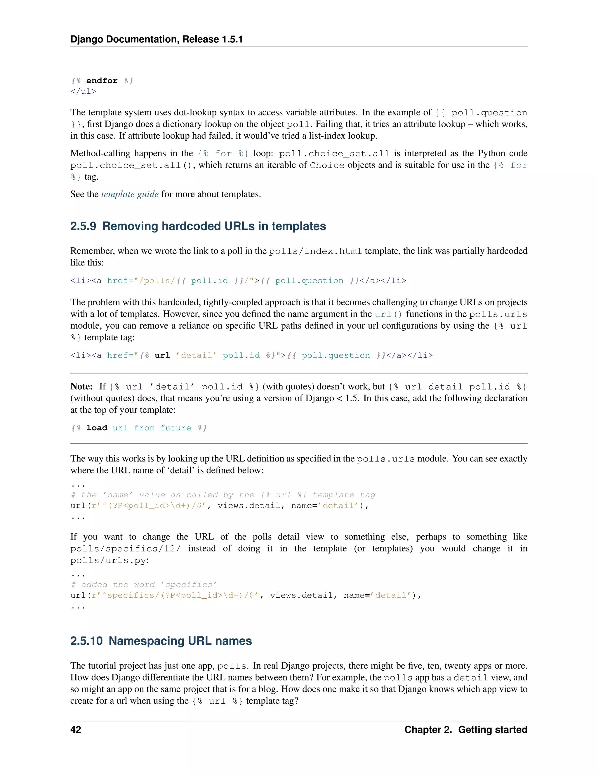 Django Documentation, Release 1.5.1 
{% endfor %} 
</ul> 
The template system uses dot-lookup syntax to access variable attributes. In the example of {{ poll.question 
}}, first Django does a dictionary lookup on the object poll. Failing that, it tries an attribute lookup – which works, 
in this case. If attribute lookup had failed, it would’ve tried a list-index lookup. 
Method-calling happens in the {% for %} loop: poll.choice_set.all is interpreted as the Python code 
poll.choice_set.all(), which returns an iterable of Choice objects and is suitable for use in the {% for 
%} tag. 
See the template guide for more about templates. 
2.5.9 Removing hardcoded URLs in templates 
Remember, when we wrote the link to a poll in the polls/index.html template, the link was partially hardcoded 
like this: 
<li><a href="/polls/{{ poll.id }}/">{{ poll.question }}</a></li> 
The problem with this hardcoded, tightly-coupled approach is that it becomes challenging to change URLs on projects 
with a lot of templates. However, since you defined the name argument in the url() functions in the polls.urls 
module, you can remove a reliance on specific URL paths defined in your url configurations by using the {% url 
%} template tag: 
<li><a href="{% url ’detail’ poll.id %}">{{ poll.question }}</a></li> 
Note: If {% url ’detail’ poll.id %} (with quotes) doesn’t work, but {% url detail poll.id %} 
(without quotes) does, that means you’re using a version of Django < 1.5. In this case, add the following declaration 
at the top of your template: 
{% load url from future %} 
The way this works is by looking up the URL definition as specified in the polls.urls module. You can see exactly 
where the URL name of ‘detail’ is defined below: 
... 
# the ’name’ value as called by the {% url %} template tag 
url(r’^(?P<poll_id>d+)/$’, views.detail, name=’detail’), 
... 
If you want to change the URL of the polls detail view to something else, perhaps to something like 
polls/specifics/12/ instead of doing it in the template (or templates) you would change it in 
polls/urls.py: 
... 
# added the word ’specifics’ 
url(r’^specifics/(?P<poll_id>d+)/$’, views.detail, name=’detail’), 
... 
2.5.10 Namespacing URL names 
The tutorial project has just one app, polls. In real Django projects, there might be five, ten, twenty apps or more. 
How does Django differentiate the URL names between them? For example, the polls app has a detail view, and 
so might an app on the same project that is for a blog. How does one make it so that Django knows which app view to 
create for a url when using the {% url %} template tag? 
42 Chapter 2. Getting started 
 