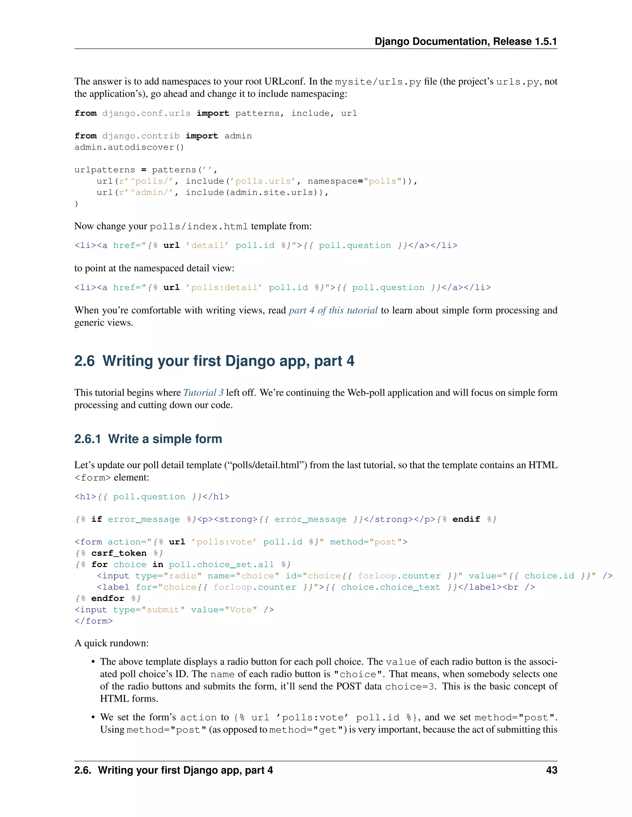 Django Documentation, Release 1.5.1 
The answer is to add namespaces to your root URLconf. In the mysite/urls.py file (the project’s urls.py, not 
the application’s), go ahead and change it to include namespacing: 
from django.conf.urls import patterns, include, url 
from django.contrib import admin 
admin.autodiscover() 
urlpatterns = patterns(’’, 
url(r’^polls/’, include(’polls.urls’, namespace="polls")), 
url(r’^admin/’, include(admin.site.urls)), 
) 
Now change your polls/index.html template from: 
<li><a href="{% url ’detail’ poll.id %}">{{ poll.question }}</a></li> 
to point at the namespaced detail view: 
<li><a href="{% url ’polls:detail’ poll.id %}">{{ poll.question }}</a></li> 
When you’re comfortable with writing views, read part 4 of this tutorial to learn about simple form processing and 
generic views. 
2.6 Writing your first Django app, part 4 
This tutorial begins where Tutorial 3 left off. We’re continuing theWeb-poll application and will focus on simple form 
processing and cutting down our code. 
2.6.1 Write a simple form 
Let’s update our poll detail template (“polls/detail.html”) from the last tutorial, so that the template contains an HTML 
<form> element: 
<h1>{{ poll.question }}</h1> 
{% if error_message %}<p><strong>{{ error_message }}</strong></p>{% endif %} 
<form action="{% url ’polls:vote’ poll.id %}" method="post"> 
{% csrf_token %} 
{% for choice in poll.choice_set.all %} 
<input type="radio" name="choice" id="choice{{ forloop.counter }}" value="{{ choice.id }}" /> 
<label for="choice{{ forloop.counter }}">{{ choice.choice_text }}</label><br /> 
{% endfor %} 
<input type="submit" value="Vote" /> 
</form> 
A quick rundown: 
• The above template displays a radio button for each poll choice. The value of each radio button is the associ-ated 
poll choice’s ID. The name of each radio button is "choice". That means, when somebody selects one 
of the radio buttons and submits the form, it’ll send the POST data choice=3. This is the basic concept of 
HTML forms. 
• We set the form’s action to {% url ’polls:vote’ poll.id %}, and we set method="post". 
Using method="post" (as opposed to method="get") is very important, because the act of submitting this 
2.6. Writing your first Django app, part 4 43 
 
