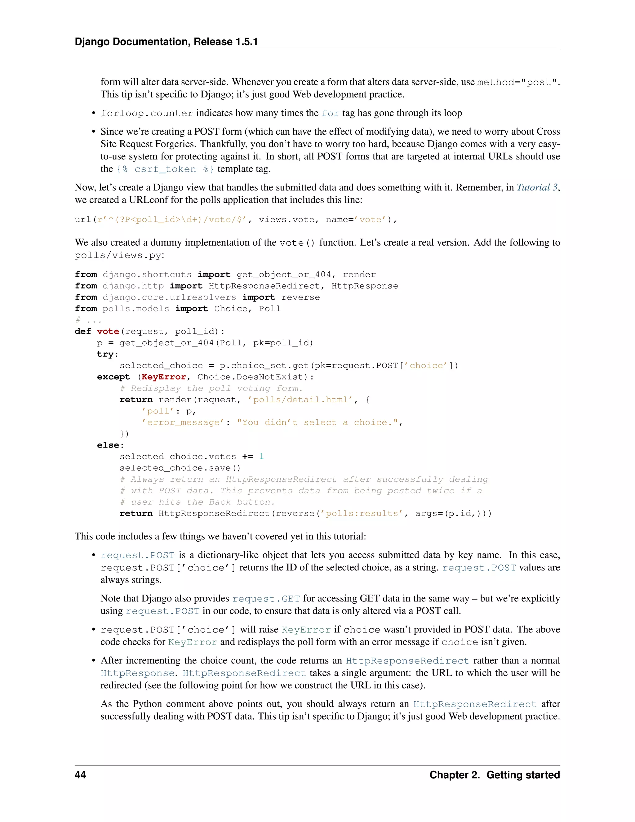 Django Documentation, Release 1.5.1 
form will alter data server-side. Whenever you create a form that alters data server-side, use method="post". 
This tip isn’t specific to Django; it’s just good Web development practice. 
• forloop.counter indicates how many times the for tag has gone through its loop 
• Since we’re creating a POST form (which can have the effect of modifying data), we need to worry about Cross 
Site Request Forgeries. Thankfully, you don’t have to worry too hard, because Django comes with a very easy-to- 
use system for protecting against it. In short, all POST forms that are targeted at internal URLs should use 
the {% csrf_token %} template tag. 
Now, let’s create a Django view that handles the submitted data and does something with it. Remember, in Tutorial 3, 
we created a URLconf for the polls application that includes this line: 
url(r’^(?P<poll_id>d+)/vote/$’, views.vote, name=’vote’), 
We also created a dummy implementation of the vote() function. Let’s create a real version. Add the following to 
polls/views.py: 
from django.shortcuts import get_object_or_404, render 
from django.http import HttpResponseRedirect, HttpResponse 
from django.core.urlresolvers import reverse 
from polls.models import Choice, Poll 
# ... 
def vote(request, poll_id): 
p = get_object_or_404(Poll, pk=poll_id) 
try: 
selected_choice = p.choice_set.get(pk=request.POST[’choice’]) 
except (KeyError, Choice.DoesNotExist): 
# Redisplay the poll voting form. 
return render(request, ’polls/detail.html’, { 
’poll’: p, 
’error_message’: "You didn’t select a choice.", 
}) 
else: 
selected_choice.votes += 1 
selected_choice.save() 
# Always return an HttpResponseRedirect after successfully dealing 
# with POST data. This prevents data from being posted twice if a 
# user hits the Back button. 
return HttpResponseRedirect(reverse(’polls:results’, args=(p.id,))) 
This code includes a few things we haven’t covered yet in this tutorial: 
• request.POST is a dictionary-like object that lets you access submitted data by key name. In this case, 
request.POST[’choice’] returns the ID of the selected choice, as a string. request.POST values are 
always strings. 
Note that Django also provides request.GET for accessing GET data in the same way – but we’re explicitly 
using request.POST in our code, to ensure that data is only altered via a POST call. 
• request.POST[’choice’] will raise KeyError if choice wasn’t provided in POST data. The above 
code checks for KeyError and redisplays the poll form with an error message if choice isn’t given. 
• After incrementing the choice count, the code returns an HttpResponseRedirect rather than a normal 
HttpResponse. HttpResponseRedirect takes a single argument: the URL to which the user will be 
redirected (see the following point for how we construct the URL in this case). 
As the Python comment above points out, you should always return an HttpResponseRedirect after 
successfully dealing with POST data. This tip isn’t specific to Django; it’s just goodWeb development practice. 
44 Chapter 2. Getting started 
 
