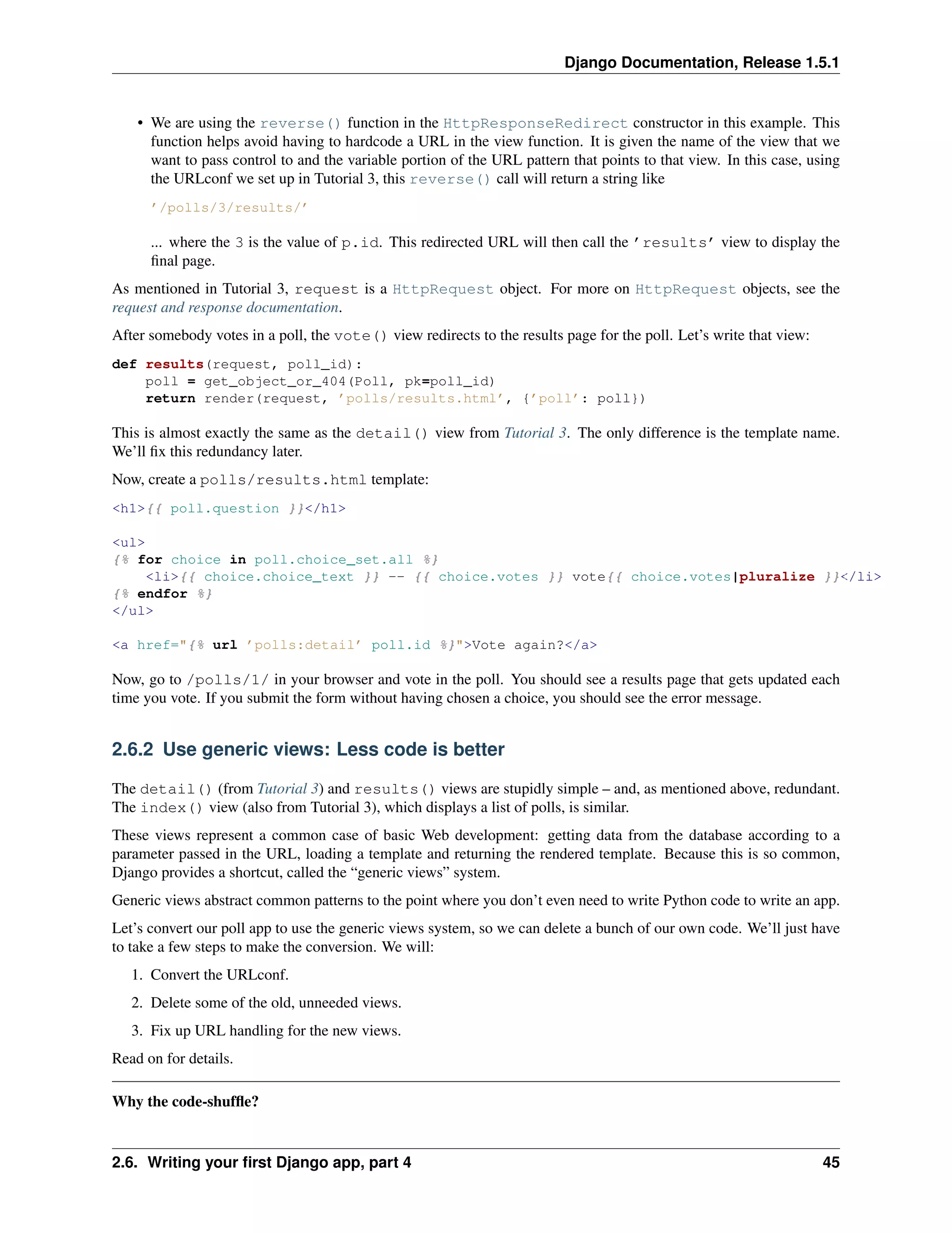 Django Documentation, Release 1.5.1 
• We are using the reverse() function in the HttpResponseRedirect constructor in this example. This 
function helps avoid having to hardcode a URL in the view function. It is given the name of the view that we 
want to pass control to and the variable portion of the URL pattern that points to that view. In this case, using 
the URLconf we set up in Tutorial 3, this reverse() call will return a string like 
’/polls/3/results/’ 
... where the 3 is the value of p.id. This redirected URL will then call the ’results’ view to display the 
final page. 
As mentioned in Tutorial 3, request is a HttpRequest object. For more on HttpRequest objects, see the 
request and response documentation. 
After somebody votes in a poll, the vote() view redirects to the results page for the poll. Let’s write that view: 
def results(request, poll_id): 
poll = get_object_or_404(Poll, pk=poll_id) 
return render(request, ’polls/results.html’, {’poll’: poll}) 
This is almost exactly the same as the detail() view from Tutorial 3. The only difference is the template name. 
We’ll fix this redundancy later. 
Now, create a polls/results.html template: 
<h1>{{ poll.question }}</h1> 
<ul> 
{% for choice in poll.choice_set.all %} 
<li>{{ choice.choice_text }} -- {{ choice.votes }} vote{{ choice.votes|pluralize }}</li> 
{% endfor %} 
</ul> 
<a href="{% url ’polls:detail’ poll.id %}">Vote again?</a> 
Now, go to /polls/1/ in your browser and vote in the poll. You should see a results page that gets updated each 
time you vote. If you submit the form without having chosen a choice, you should see the error message. 
2.6.2 Use generic views: Less code is better 
The detail() (from Tutorial 3) and results() views are stupidly simple – and, as mentioned above, redundant. 
The index() view (also from Tutorial 3), which displays a list of polls, is similar. 
These views represent a common case of basic Web development: getting data from the database according to a 
parameter passed in the URL, loading a template and returning the rendered template. Because this is so common, 
Django provides a shortcut, called the “generic views” system. 
Generic views abstract common patterns to the point where you don’t even need to write Python code to write an app. 
Let’s convert our poll app to use the generic views system, so we can delete a bunch of our own code. We’ll just have 
to take a few steps to make the conversion. We will: 
1. Convert the URLconf. 
2. Delete some of the old, unneeded views. 
3. Fix up URL handling for the new views. 
Read on for details. 
Why the code-shuffle? 
2.6. Writing your first Django app, part 4 45 
 