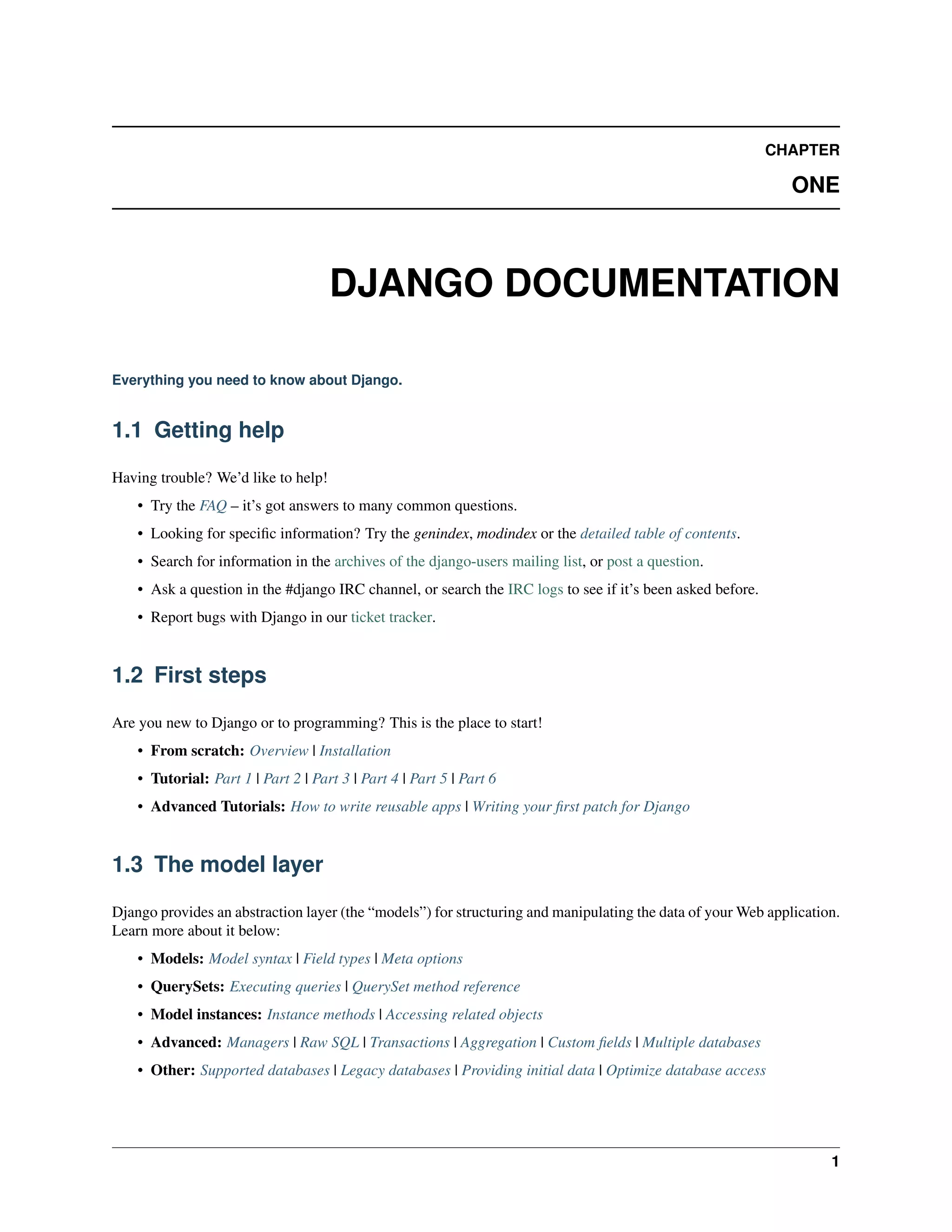 CHAPTER 
ONE 
DJANGO DOCUMENTATION 
Everything you need to know about Django. 
1.1 Getting help 
Having trouble? We’d like to help! 
• Try the FAQ – it’s got answers to many common questions. 
• Looking for specific information? Try the genindex, modindex or the detailed table of contents. 
• Search for information in the archives of the django-users mailing list, or post a question. 
• Ask a question in the #django IRC channel, or search the IRC logs to see if it’s been asked before. 
• Report bugs with Django in our ticket tracker. 
1.2 First steps 
Are you new to Django or to programming? This is the place to start! 
• From scratch: Overview | Installation 
• Tutorial: Part 1 | Part 2 | Part 3 | Part 4 | Part 5 | Part 6 
• Advanced Tutorials: How to write reusable apps | Writing your first patch for Django 
1.3 The model layer 
Django provides an abstraction layer (the “models”) for structuring and manipulating the data of yourWeb application. 
Learn more about it below: 
• Models: Model syntax | Field types | Meta options 
• QuerySets: Executing queries | QuerySet method reference 
• Model instances: Instance methods | Accessing related objects 
• Advanced: Managers | Raw SQL | Transactions | Aggregation | Custom fields | Multiple databases 
• Other: Supported databases | Legacy databases | Providing initial data | Optimize database access 
1 
 