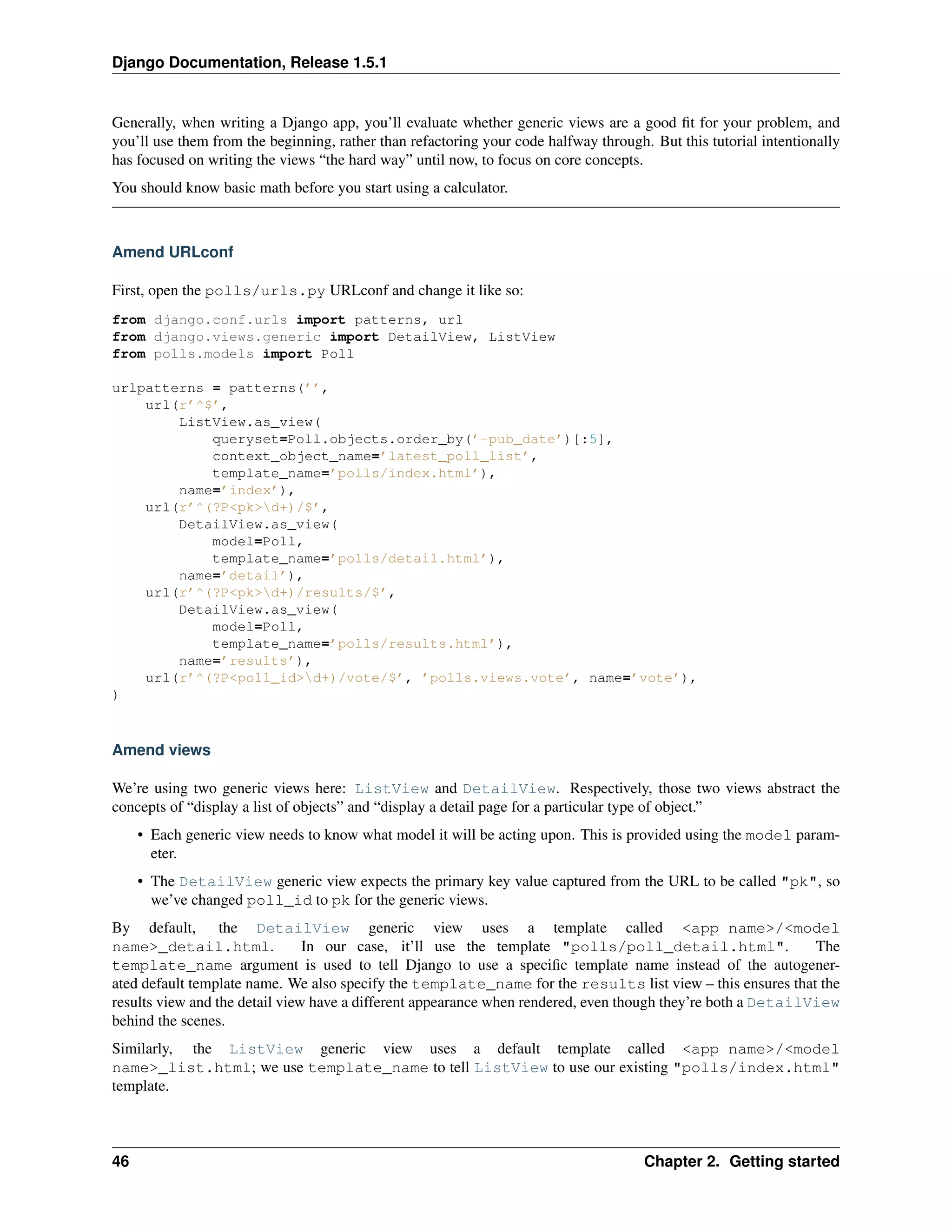 Django Documentation, Release 1.5.1 
Generally, when writing a Django app, you’ll evaluate whether generic views are a good fit for your problem, and 
you’ll use them from the beginning, rather than refactoring your code halfway through. But this tutorial intentionally 
has focused on writing the views “the hard way” until now, to focus on core concepts. 
You should know basic math before you start using a calculator. 
Amend URLconf 
First, open the polls/urls.py URLconf and change it like so: 
from django.conf.urls import patterns, url 
from django.views.generic import DetailView, ListView 
from polls.models import Poll 
urlpatterns = patterns(’’, 
url(r’^$’, 
ListView.as_view( 
queryset=Poll.objects.order_by(’-pub_date’)[:5], 
context_object_name=’latest_poll_list’, 
template_name=’polls/index.html’), 
name=’index’), 
url(r’^(?P<pk>d+)/$’, 
DetailView.as_view( 
model=Poll, 
template_name=’polls/detail.html’), 
name=’detail’), 
url(r’^(?P<pk>d+)/results/$’, 
DetailView.as_view( 
model=Poll, 
template_name=’polls/results.html’), 
name=’results’), 
url(r’^(?P<poll_id>d+)/vote/$’, ’polls.views.vote’, name=’vote’), 
) 
Amend views 
We’re using two generic views here: ListView and DetailView. Respectively, those two views abstract the 
concepts of “display a list of objects” and “display a detail page for a particular type of object.” 
• Each generic view needs to know what model it will be acting upon. This is provided using the model param-eter. 
• The DetailView generic view expects the primary key value captured from the URL to be called "pk", so 
we’ve changed poll_id to pk for the generic views. 
By default, the DetailView generic view uses a template called <app name>/<model 
name>_detail.html. In our case, it’ll use the template "polls/poll_detail.html". The 
template_name argument is used to tell Django to use a specific template name instead of the autogener-ated 
default template name. We also specify the template_name for the results list view – this ensures that the 
results view and the detail view have a different appearance when rendered, even though they’re both a DetailView 
behind the scenes. 
Similarly, the ListView generic view uses a default template called <app name>/<model 
name>_list.html; we use template_name to tell ListView to use our existing "polls/index.html" 
template. 
46 Chapter 2. Getting started 
 