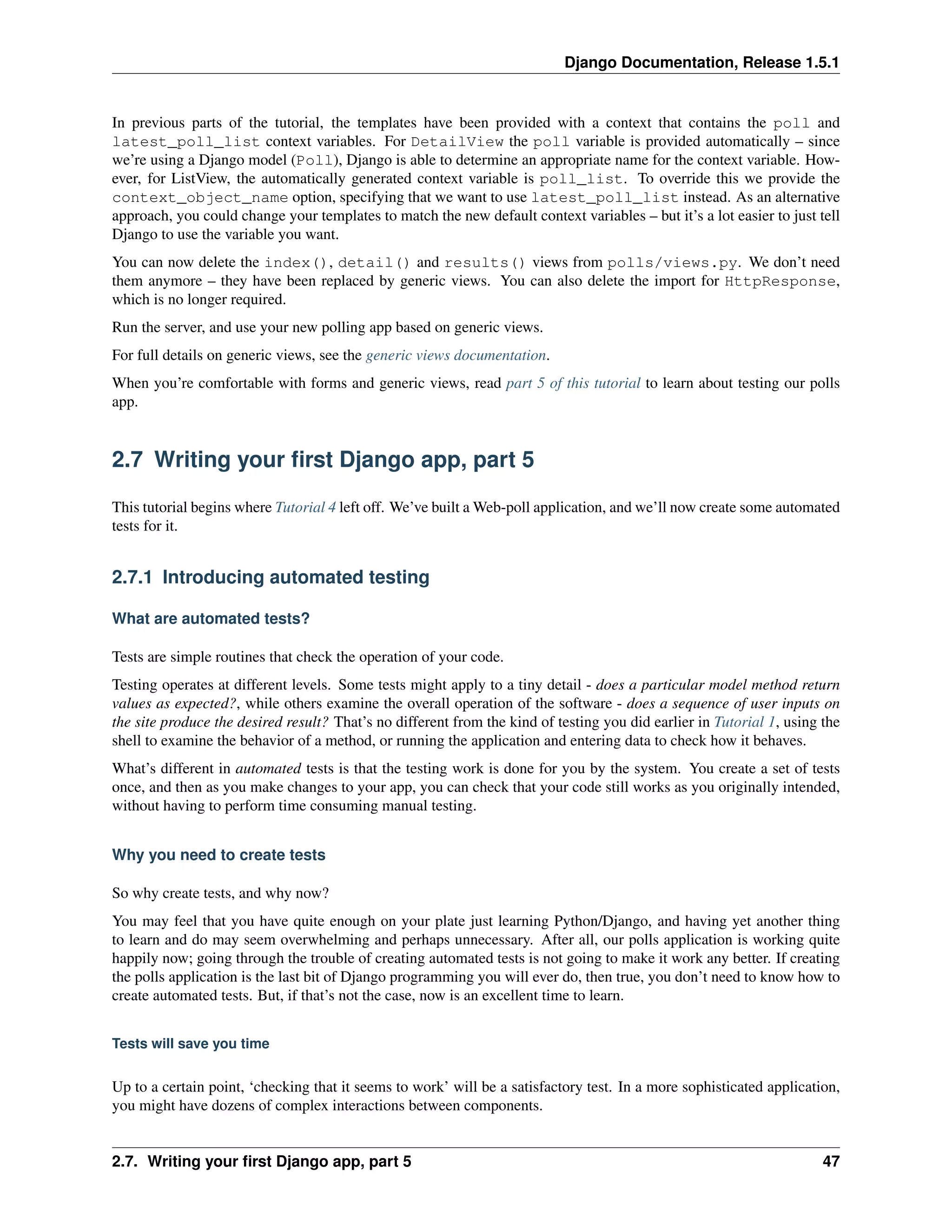 Django Documentation, Release 1.5.1 
In previous parts of the tutorial, the templates have been provided with a context that contains the poll and 
latest_poll_list context variables. For DetailView the poll variable is provided automatically – since 
we’re using a Django model (Poll), Django is able to determine an appropriate name for the context variable. How-ever, 
for ListView, the automatically generated context variable is poll_list. To override this we provide the 
context_object_name option, specifying that we want to use latest_poll_list instead. As an alternative 
approach, you could change your templates to match the new default context variables – but it’s a lot easier to just tell 
Django to use the variable you want. 
You can now delete the index(), detail() and results() views from polls/views.py. We don’t need 
them anymore – they have been replaced by generic views. You can also delete the import for HttpResponse, 
which is no longer required. 
Run the server, and use your new polling app based on generic views. 
For full details on generic views, see the generic views documentation. 
When you’re comfortable with forms and generic views, read part 5 of this tutorial to learn about testing our polls 
app. 
2.7 Writing your first Django app, part 5 
This tutorial begins where Tutorial 4 left off. We’ve built aWeb-poll application, and we’ll now create some automated 
tests for it. 
2.7.1 Introducing automated testing 
What are automated tests? 
Tests are simple routines that check the operation of your code. 
Testing operates at different levels. Some tests might apply to a tiny detail - does a particular model method return 
values as expected?, while others examine the overall operation of the software - does a sequence of user inputs on 
the site produce the desired result? That’s no different from the kind of testing you did earlier in Tutorial 1, using the 
shell to examine the behavior of a method, or running the application and entering data to check how it behaves. 
What’s different in automated tests is that the testing work is done for you by the system. You create a set of tests 
once, and then as you make changes to your app, you can check that your code still works as you originally intended, 
without having to perform time consuming manual testing. 
Why you need to create tests 
So why create tests, and why now? 
You may feel that you have quite enough on your plate just learning Python/Django, and having yet another thing 
to learn and do may seem overwhelming and perhaps unnecessary. After all, our polls application is working quite 
happily now; going through the trouble of creating automated tests is not going to make it work any better. If creating 
the polls application is the last bit of Django programming you will ever do, then true, you don’t need to know how to 
create automated tests. But, if that’s not the case, now is an excellent time to learn. 
Tests will save you time 
Up to a certain point, ‘checking that it seems to work’ will be a satisfactory test. In a more sophisticated application, 
you might have dozens of complex interactions between components. 
2.7. Writing your first Django app, part 5 47 
 