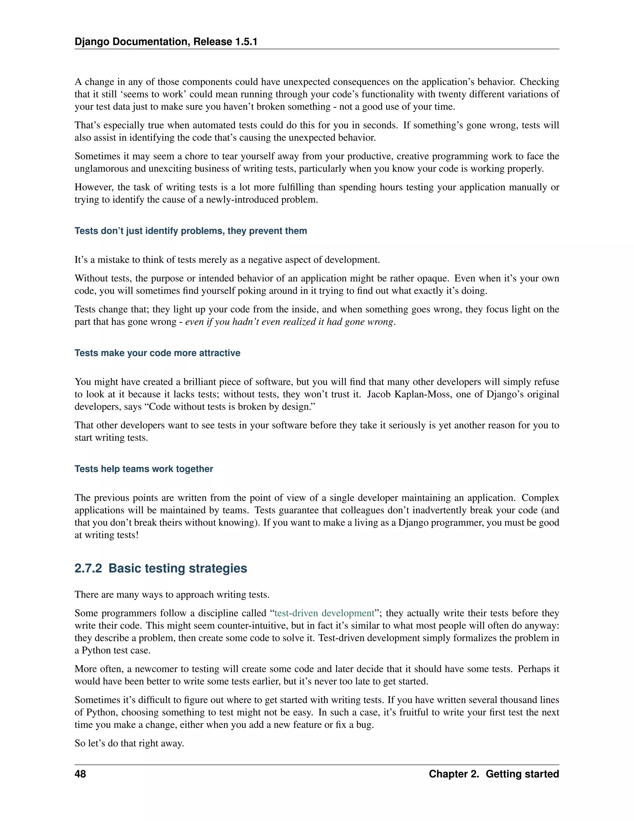 Django Documentation, Release 1.5.1 
A change in any of those components could have unexpected consequences on the application’s behavior. Checking 
that it still ‘seems to work’ could mean running through your code’s functionality with twenty different variations of 
your test data just to make sure you haven’t broken something - not a good use of your time. 
That’s especially true when automated tests could do this for you in seconds. If something’s gone wrong, tests will 
also assist in identifying the code that’s causing the unexpected behavior. 
Sometimes it may seem a chore to tear yourself away from your productive, creative programming work to face the 
unglamorous and unexciting business of writing tests, particularly when you know your code is working properly. 
However, the task of writing tests is a lot more fulfilling than spending hours testing your application manually or 
trying to identify the cause of a newly-introduced problem. 
Tests don’t just identify problems, they prevent them 
It’s a mistake to think of tests merely as a negative aspect of development. 
Without tests, the purpose or intended behavior of an application might be rather opaque. Even when it’s your own 
code, you will sometimes find yourself poking around in it trying to find out what exactly it’s doing. 
Tests change that; they light up your code from the inside, and when something goes wrong, they focus light on the 
part that has gone wrong - even if you hadn’t even realized it had gone wrong. 
Tests make your code more attractive 
You might have created a brilliant piece of software, but you will find that many other developers will simply refuse 
to look at it because it lacks tests; without tests, they won’t trust it. Jacob Kaplan-Moss, one of Django’s original 
developers, says “Code without tests is broken by design.” 
That other developers want to see tests in your software before they take it seriously is yet another reason for you to 
start writing tests. 
Tests help teams work together 
The previous points are written from the point of view of a single developer maintaining an application. Complex 
applications will be maintained by teams. Tests guarantee that colleagues don’t inadvertently break your code (and 
that you don’t break theirs without knowing). If you want to make a living as a Django programmer, you must be good 
at writing tests! 
2.7.2 Basic testing strategies 
There are many ways to approach writing tests. 
Some programmers follow a discipline called “test-driven development”; they actually write their tests before they 
write their code. This might seem counter-intuitive, but in fact it’s similar to what most people will often do anyway: 
they describe a problem, then create some code to solve it. Test-driven development simply formalizes the problem in 
a Python test case. 
More often, a newcomer to testing will create some code and later decide that it should have some tests. Perhaps it 
would have been better to write some tests earlier, but it’s never too late to get started. 
Sometimes it’s difficult to figure out where to get started with writing tests. If you have written several thousand lines 
of Python, choosing something to test might not be easy. In such a case, it’s fruitful to write your first test the next 
time you make a change, either when you add a new feature or fix a bug. 
So let’s do that right away. 
48 Chapter 2. Getting started 
 