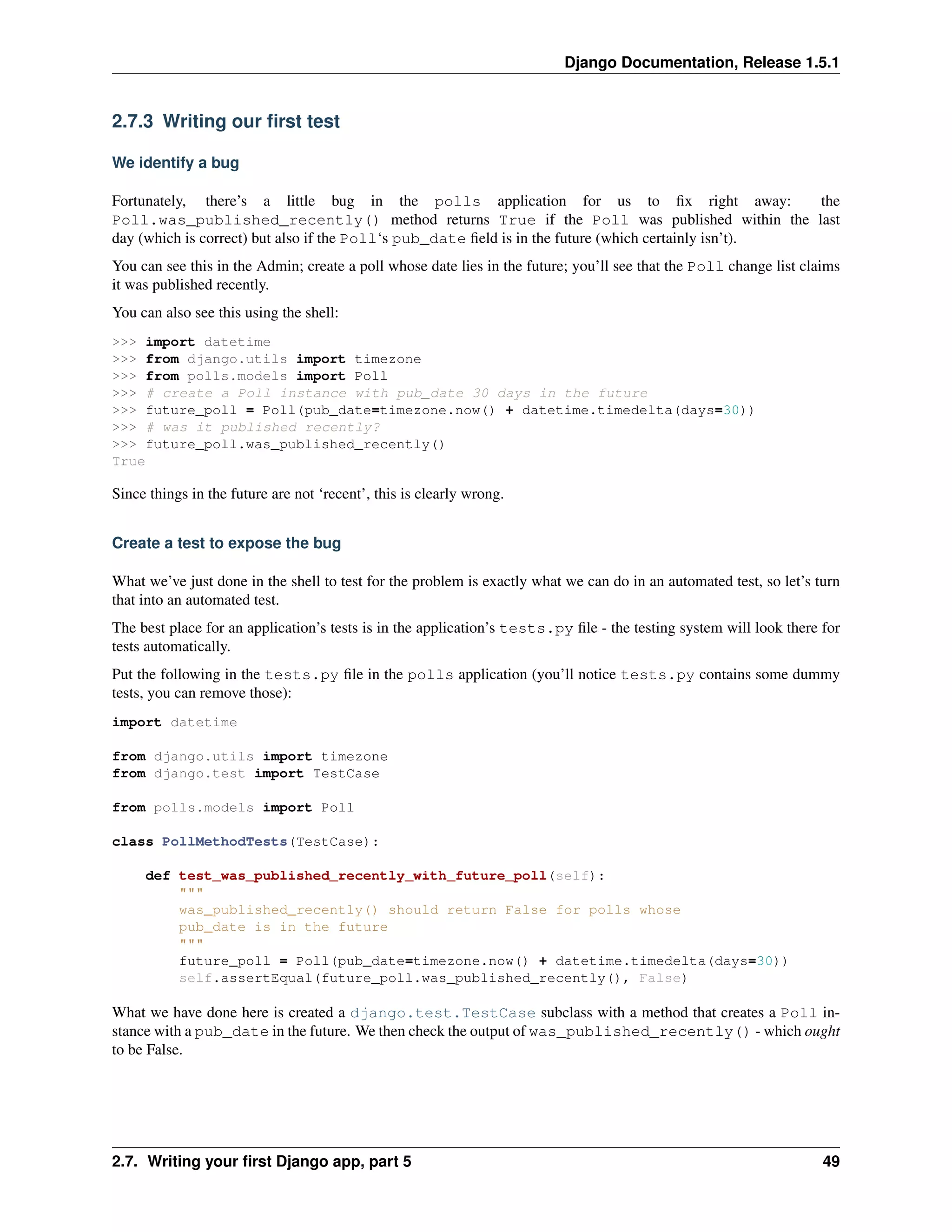 Django Documentation, Release 1.5.1 
2.7.3 Writing our first test 
We identify a bug 
Fortunately, there’s a little bug in the polls application for us to fix right away: the 
Poll.was_published_recently() method returns True if the Poll was published within the last 
day (which is correct) but also if the Poll‘s pub_date field is in the future (which certainly isn’t). 
You can see this in the Admin; create a poll whose date lies in the future; you’ll see that the Poll change list claims 
it was published recently. 
You can also see this using the shell: 
>>> import datetime 
>>> from django.utils import timezone 
>>> from polls.models import Poll 
>>> # create a Poll instance with pub_date 30 days in the future 
>>> future_poll = Poll(pub_date=timezone.now() + datetime.timedelta(days=30)) 
>>> # was it published recently? 
>>> future_poll.was_published_recently() 
True 
Since things in the future are not ‘recent’, this is clearly wrong. 
Create a test to expose the bug 
What we’ve just done in the shell to test for the problem is exactly what we can do in an automated test, so let’s turn 
that into an automated test. 
The best place for an application’s tests is in the application’s tests.py file - the testing system will look there for 
tests automatically. 
Put the following in the tests.py file in the polls application (you’ll notice tests.py contains some dummy 
tests, you can remove those): 
import datetime 
from django.utils import timezone 
from django.test import TestCase 
from polls.models import Poll 
class PollMethodTests(TestCase): 
def test_was_published_recently_with_future_poll(self): 
""" 
was_published_recently() should return False for polls whose 
pub_date is in the future 
""" 
future_poll = Poll(pub_date=timezone.now() + datetime.timedelta(days=30)) 
self.assertEqual(future_poll.was_published_recently(), False) 
What we have done here is created a django.test.TestCase subclass with a method that creates a Poll in-stance 
with a pub_date in the future. We then check the output of was_published_recently() - which ought 
to be False. 
2.7. Writing your first Django app, part 5 49 
 