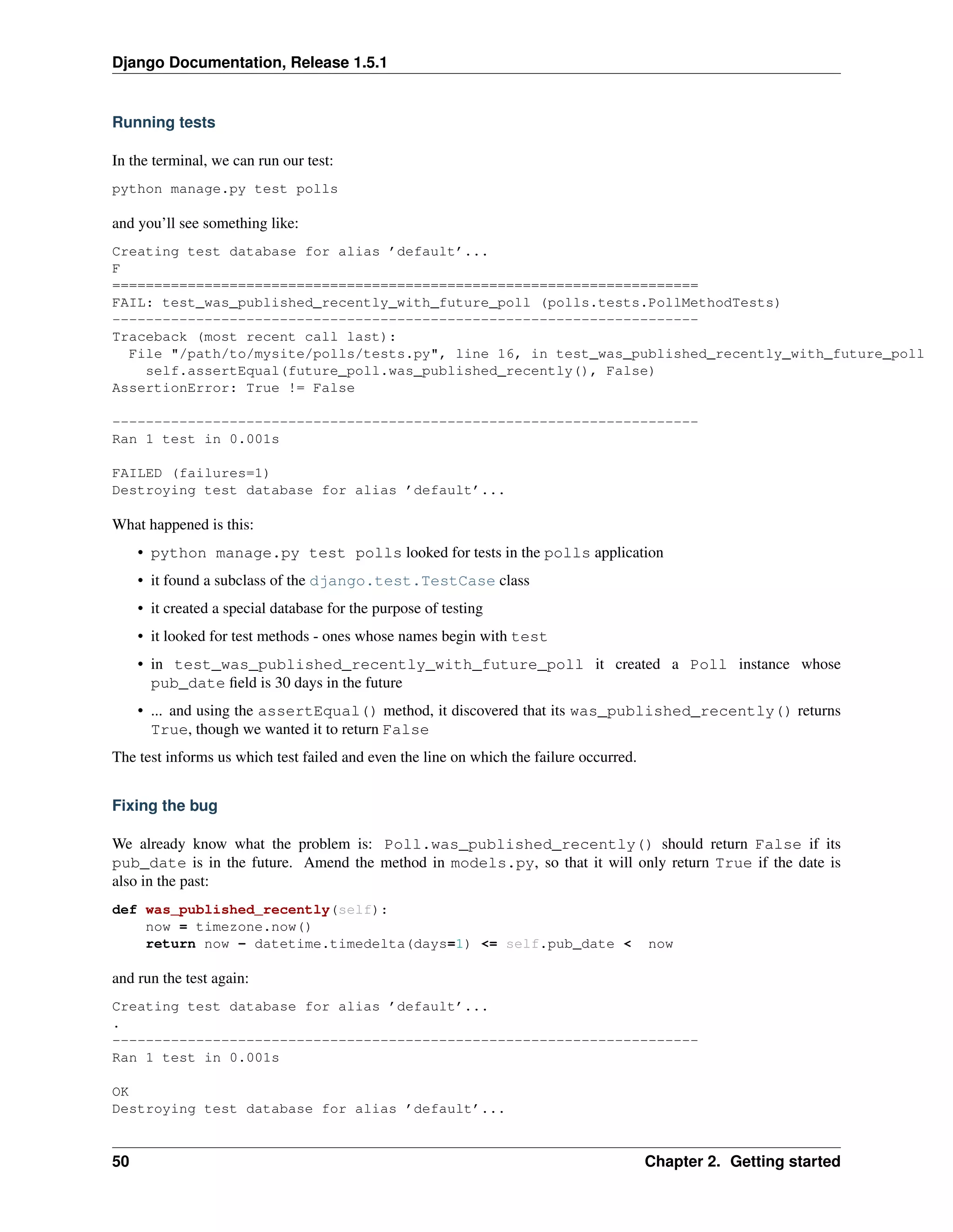 Django Documentation, Release 1.5.1 
Running tests 
In the terminal, we can run our test: 
python manage.py test polls 
and you’ll see something like: 
Creating test database for alias ’default’... 
F 
====================================================================== 
FAIL: test_was_published_recently_with_future_poll (polls.tests.PollMethodTests) 
---------------------------------------------------------------------- 
Traceback (most recent call last): 
File "/path/to/mysite/polls/tests.py", line 16, in test_was_published_recently_with_future_poll 
self.assertEqual(future_poll.was_published_recently(), False) 
AssertionError: True != False 
---------------------------------------------------------------------- 
Ran 1 test in 0.001s 
FAILED (failures=1) 
Destroying test database for alias ’default’... 
What happened is this: 
• python manage.py test polls looked for tests in the polls application 
• it found a subclass of the django.test.TestCase class 
• it created a special database for the purpose of testing 
• it looked for test methods - ones whose names begin with test 
• in test_was_published_recently_with_future_poll it created a Poll instance whose 
pub_date field is 30 days in the future 
• ... and using the assertEqual() method, it discovered that its was_published_recently() returns 
True, though we wanted it to return False 
The test informs us which test failed and even the line on which the failure occurred. 
Fixing the bug 
We already know what the problem is: Poll.was_published_recently() should return False if its 
pub_date is in the future. Amend the method in models.py, so that it will only return True if the date is 
also in the past: 
def was_published_recently(self): 
now = timezone.now() 
return now - datetime.timedelta(days=1) <= self.pub_date < now 
and run the test again: 
Creating test database for alias ’default’... 
. 
---------------------------------------------------------------------- 
Ran 1 test in 0.001s 
OK 
Destroying test database for alias ’default’... 
50 Chapter 2. Getting started 
 