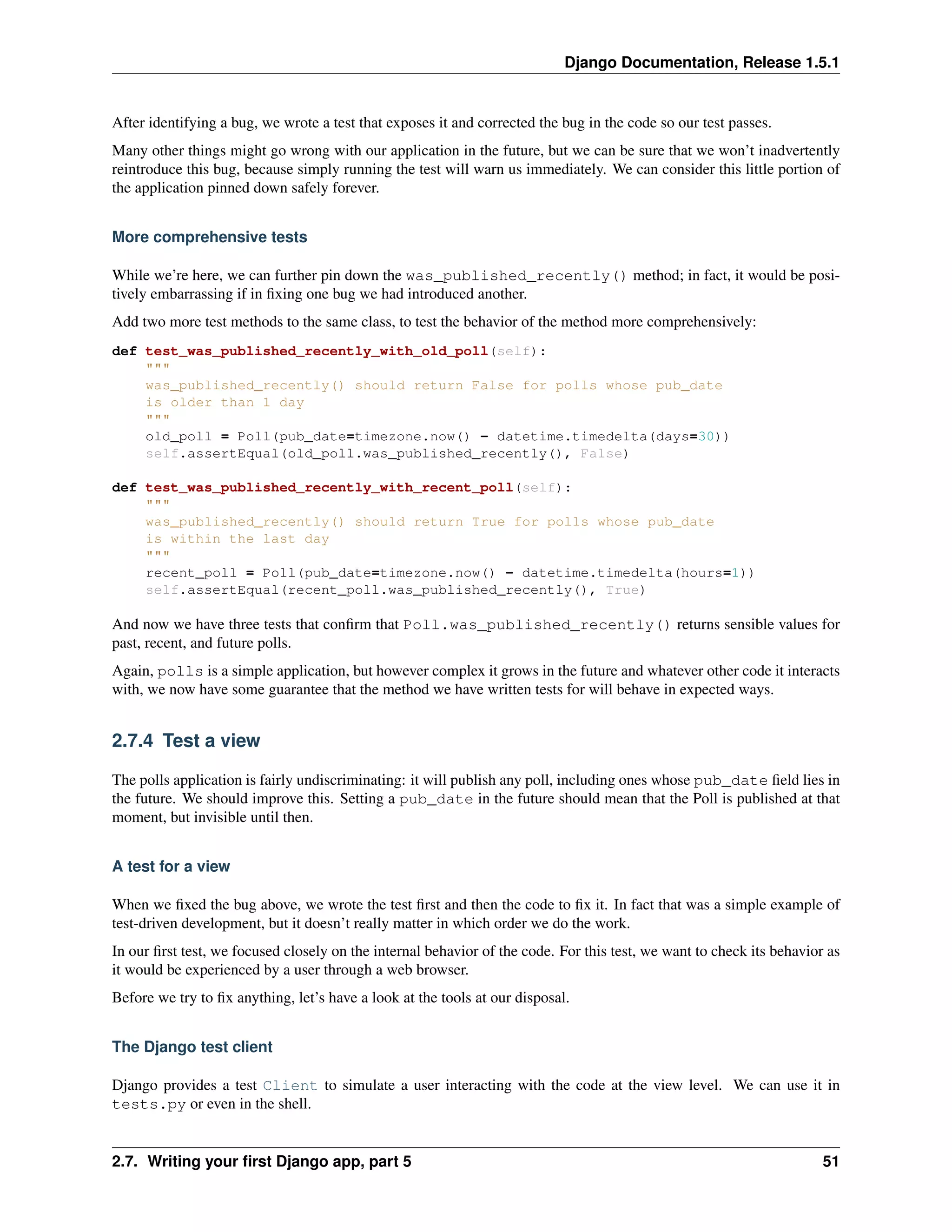 Django Documentation, Release 1.5.1 
After identifying a bug, we wrote a test that exposes it and corrected the bug in the code so our test passes. 
Many other things might go wrong with our application in the future, but we can be sure that we won’t inadvertently 
reintroduce this bug, because simply running the test will warn us immediately. We can consider this little portion of 
the application pinned down safely forever. 
More comprehensive tests 
While we’re here, we can further pin down the was_published_recently() method; in fact, it would be posi-tively 
embarrassing if in fixing one bug we had introduced another. 
Add two more test methods to the same class, to test the behavior of the method more comprehensively: 
def test_was_published_recently_with_old_poll(self): 
""" 
was_published_recently() should return False for polls whose pub_date 
is older than 1 day 
""" 
old_poll = Poll(pub_date=timezone.now() - datetime.timedelta(days=30)) 
self.assertEqual(old_poll.was_published_recently(), False) 
def test_was_published_recently_with_recent_poll(self): 
""" 
was_published_recently() should return True for polls whose pub_date 
is within the last day 
""" 
recent_poll = Poll(pub_date=timezone.now() - datetime.timedelta(hours=1)) 
self.assertEqual(recent_poll.was_published_recently(), True) 
And now we have three tests that confirm that Poll.was_published_recently() returns sensible values for 
past, recent, and future polls. 
Again, polls is a simple application, but however complex it grows in the future and whatever other code it interacts 
with, we now have some guarantee that the method we have written tests for will behave in expected ways. 
2.7.4 Test a view 
The polls application is fairly undiscriminating: it will publish any poll, including ones whose pub_date field lies in 
the future. We should improve this. Setting a pub_date in the future should mean that the Poll is published at that 
moment, but invisible until then. 
A test for a view 
When we fixed the bug above, we wrote the test first and then the code to fix it. In fact that was a simple example of 
test-driven development, but it doesn’t really matter in which order we do the work. 
In our first test, we focused closely on the internal behavior of the code. For this test, we want to check its behavior as 
it would be experienced by a user through a web browser. 
Before we try to fix anything, let’s have a look at the tools at our disposal. 
The Django test client 
Django provides a test Client to simulate a user interacting with the code at the view level. We can use it in 
tests.py or even in the shell. 
2.7. Writing your first Django app, part 5 51 
 