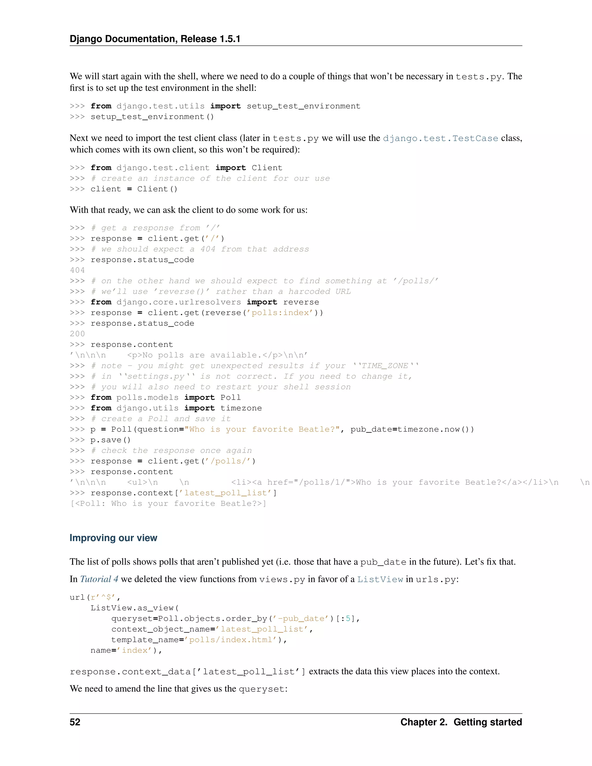 Django Documentation, Release 1.5.1 
We will start again with the shell, where we need to do a couple of things that won’t be necessary in tests.py. The 
first is to set up the test environment in the shell: 
>>> from django.test.utils import setup_test_environment 
>>> setup_test_environment() 
Next we need to import the test client class (later in tests.py we will use the django.test.TestCase class, 
which comes with its own client, so this won’t be required): 
>>> from django.test.client import Client 
>>> # create an instance of the client for our use 
>>> client = Client() 
With that ready, we can ask the client to do some work for us: 
>>> # get a response from ’/’ 
>>> response = client.get(’/’) 
>>> # we should expect a 404 from that address 
>>> response.status_code 
404 
>>> # on the other hand we should expect to find something at ’/polls/’ 
>>> # we’ll use ’reverse()’ rather than a harcoded URL 
>>> from django.core.urlresolvers import reverse 
>>> response = client.get(reverse(’polls:index’)) 
>>> response.status_code 
200 
>>> response.content 
’nnn <p>No polls are available.</p>nn’ 
>>> # note - you might get unexpected results if your ‘‘TIME_ZONE‘‘ 
>>> # in ‘‘settings.py‘‘ is not correct. If you need to change it, 
>>> # you will also need to restart your shell session 
>>> from polls.models import Poll 
>>> from django.utils import timezone 
>>> # create a Poll and save it 
>>> p = Poll(question="Who is your favorite Beatle?", pub_date=timezone.now()) 
>>> p.save() 
>>> # check the response once again 
>>> response = client.get(’/polls/’) 
>>> response.content 
’nnn <ul>n n <li><a href="/polls/1/">Who is your favorite Beatle?</a></li>n n >>> response.context[’latest_poll_list’] 
[<Poll: Who is your favorite Beatle?>] 
Improving our view 
The list of polls shows polls that aren’t published yet (i.e. those that have a pub_date in the future). Let’s fix that. 
In Tutorial 4 we deleted the view functions from views.py in favor of a ListView in urls.py: 
url(r’^$’, 
ListView.as_view( 
queryset=Poll.objects.order_by(’-pub_date’)[:5], 
context_object_name=’latest_poll_list’, 
template_name=’polls/index.html’), 
name=’index’), 
response.context_data[’latest_poll_list’] extracts the data this view places into the context. 
We need to amend the line that gives us the queryset: 
52 Chapter 2. Getting started 
 