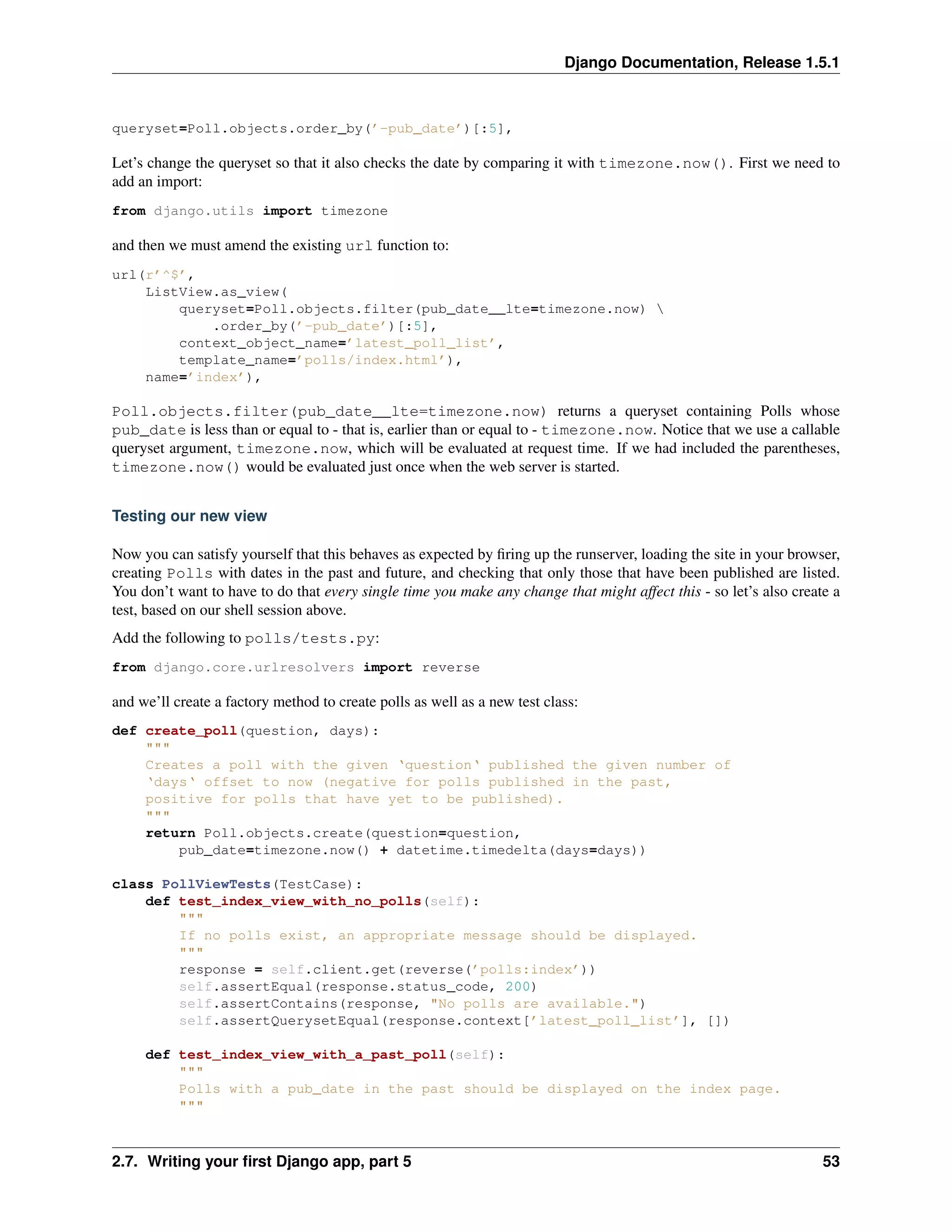 Django Documentation, Release 1.5.1 
queryset=Poll.objects.order_by(’-pub_date’)[:5], 
Let’s change the queryset so that it also checks the date by comparing it with timezone.now(). First we need to 
add an import: 
from django.utils import timezone 
and then we must amend the existing url function to: 
url(r’^$’, 
ListView.as_view( 
queryset=Poll.objects.filter(pub_date__lte=timezone.now)  
.order_by(’-pub_date’)[:5], 
context_object_name=’latest_poll_list’, 
template_name=’polls/index.html’), 
name=’index’), 
Poll.objects.filter(pub_date__lte=timezone.now) returns a queryset containing Polls whose 
pub_date is less than or equal to - that is, earlier than or equal to - timezone.now. Notice that we use a callable 
queryset argument, timezone.now, which will be evaluated at request time. If we had included the parentheses, 
timezone.now() would be evaluated just once when the web server is started. 
Testing our new view 
Now you can satisfy yourself that this behaves as expected by firing up the runserver, loading the site in your browser, 
creating Polls with dates in the past and future, and checking that only those that have been published are listed. 
You don’t want to have to do that every single time you make any change that might affect this - so let’s also create a 
test, based on our shell session above. 
Add the following to polls/tests.py: 
from django.core.urlresolvers import reverse 
and we’ll create a factory method to create polls as well as a new test class: 
def create_poll(question, days): 
""" 
Creates a poll with the given ‘question‘ published the given number of 
‘days‘ offset to now (negative for polls published in the past, 
positive for polls that have yet to be published). 
""" 
return Poll.objects.create(question=question, 
pub_date=timezone.now() + datetime.timedelta(days=days)) 
class PollViewTests(TestCase): 
def test_index_view_with_no_polls(self): 
""" 
If no polls exist, an appropriate message should be displayed. 
""" 
response = self.client.get(reverse(’polls:index’)) 
self.assertEqual(response.status_code, 200) 
self.assertContains(response, "No polls are available.") 
self.assertQuerysetEqual(response.context[’latest_poll_list’], []) 
def test_index_view_with_a_past_poll(self): 
""" 
Polls with a pub_date in the past should be displayed on the index page. 
""" 
2.7. Writing your first Django app, part 5 53 
 