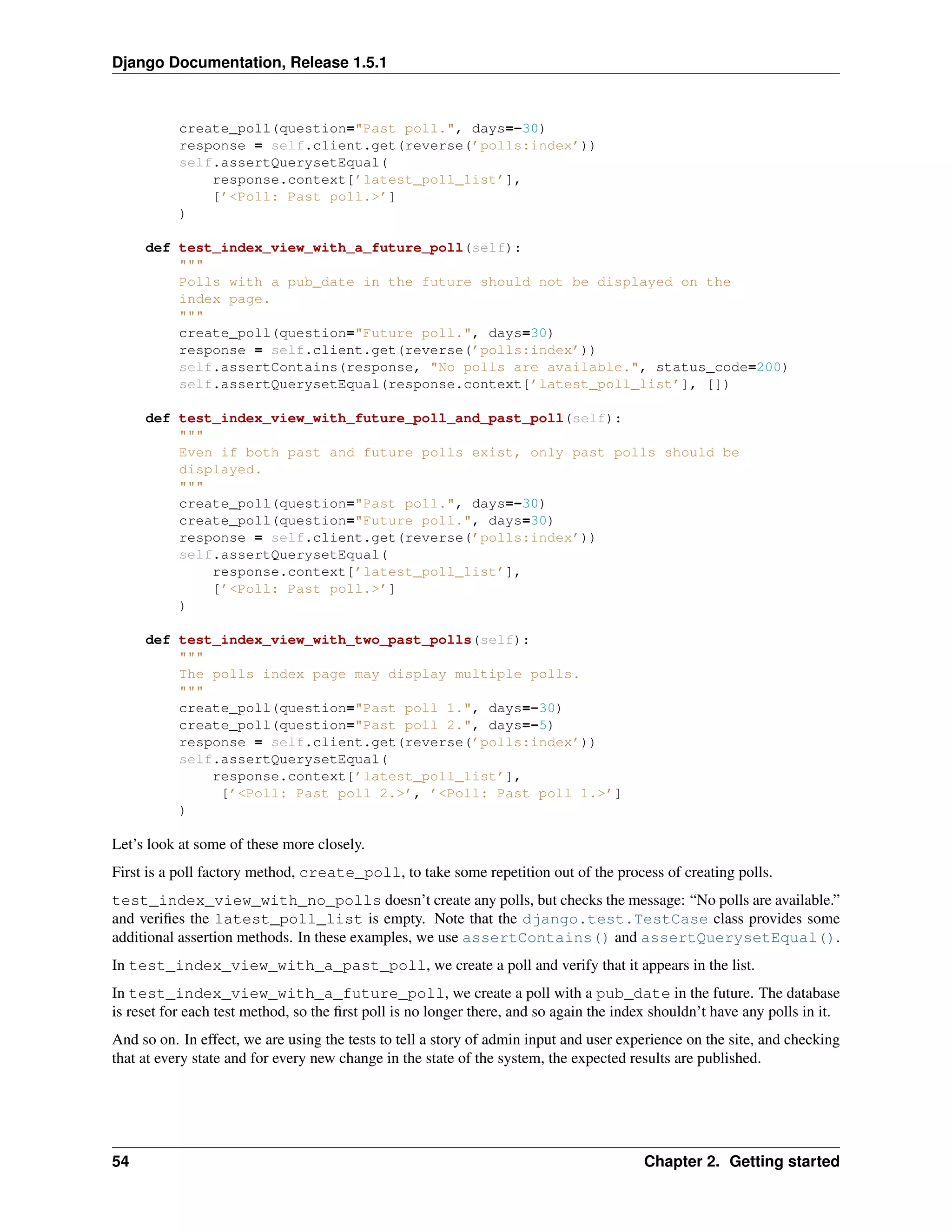 Django Documentation, Release 1.5.1 
create_poll(question="Past poll.", days=-30) 
response = self.client.get(reverse(’polls:index’)) 
self.assertQuerysetEqual( 
response.context[’latest_poll_list’], 
[’<Poll: Past poll.>’] 
) 
def test_index_view_with_a_future_poll(self): 
""" 
Polls with a pub_date in the future should not be displayed on the 
index page. 
""" 
create_poll(question="Future poll.", days=30) 
response = self.client.get(reverse(’polls:index’)) 
self.assertContains(response, "No polls are available.", status_code=200) 
self.assertQuerysetEqual(response.context[’latest_poll_list’], []) 
def test_index_view_with_future_poll_and_past_poll(self): 
""" 
Even if both past and future polls exist, only past polls should be 
displayed. 
""" 
create_poll(question="Past poll.", days=-30) 
create_poll(question="Future poll.", days=30) 
response = self.client.get(reverse(’polls:index’)) 
self.assertQuerysetEqual( 
response.context[’latest_poll_list’], 
[’<Poll: Past poll.>’] 
) 
def test_index_view_with_two_past_polls(self): 
""" 
The polls index page may display multiple polls. 
""" 
create_poll(question="Past poll 1.", days=-30) 
create_poll(question="Past poll 2.", days=-5) 
response = self.client.get(reverse(’polls:index’)) 
self.assertQuerysetEqual( 
response.context[’latest_poll_list’], 
[’<Poll: Past poll 2.>’, ’<Poll: Past poll 1.>’] 
) 
Let’s look at some of these more closely. 
First is a poll factory method, create_poll, to take some repetition out of the process of creating polls. 
test_index_view_with_no_polls doesn’t create any polls, but checks the message: “No polls are available.” 
and verifies the latest_poll_list is empty. Note that the django.test.TestCase class provides some 
additional assertion methods. In these examples, we use assertContains() and assertQuerysetEqual(). 
In test_index_view_with_a_past_poll, we create a poll and verify that it appears in the list. 
In test_index_view_with_a_future_poll, we create a poll with a pub_date in the future. The database 
is reset for each test method, so the first poll is no longer there, and so again the index shouldn’t have any polls in it. 
And so on. In effect, we are using the tests to tell a story of admin input and user experience on the site, and checking 
that at every state and for every new change in the state of the system, the expected results are published. 
54 Chapter 2. Getting started 
 