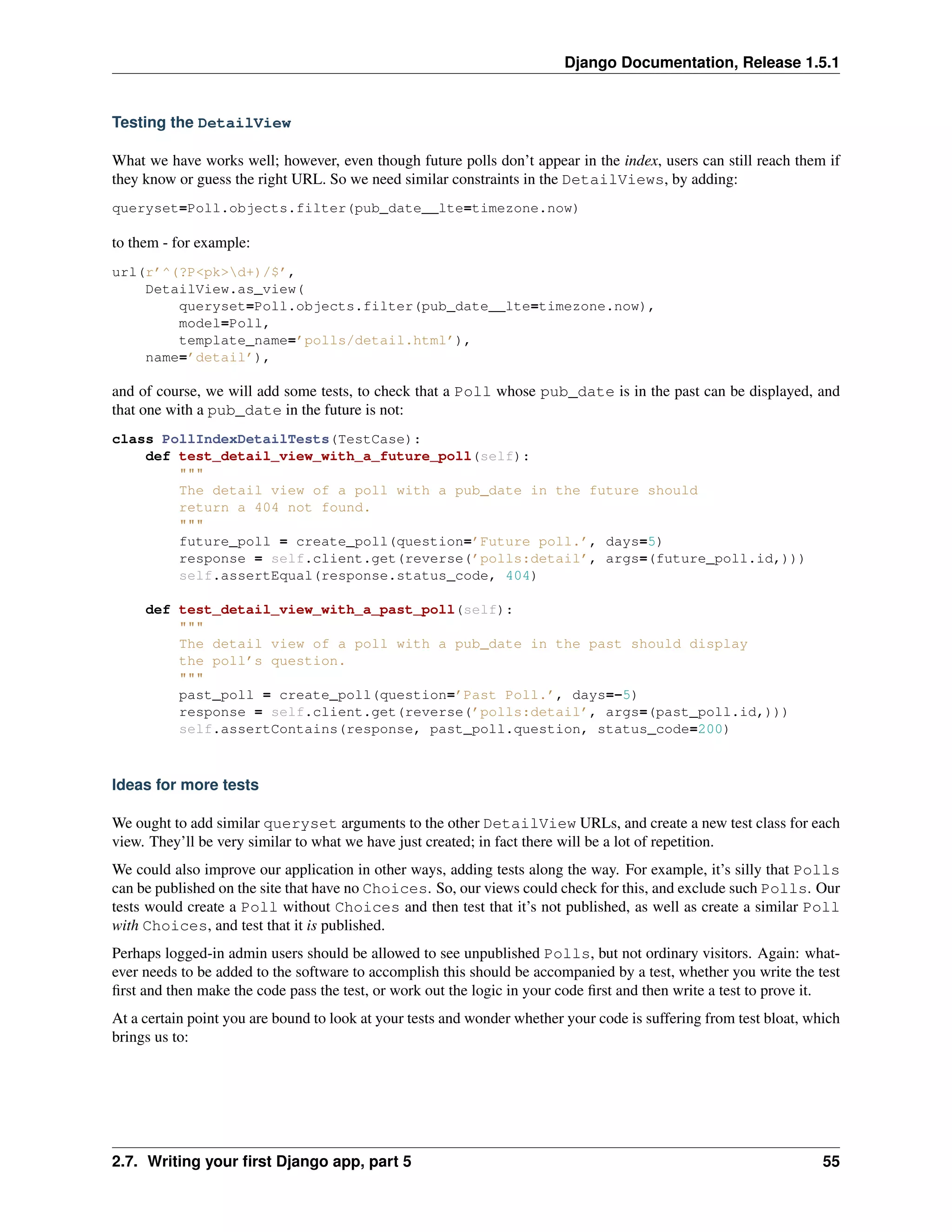 Django Documentation, Release 1.5.1 
Testing the DetailView 
What we have works well; however, even though future polls don’t appear in the index, users can still reach them if 
they know or guess the right URL. So we need similar constraints in the DetailViews, by adding: 
queryset=Poll.objects.filter(pub_date__lte=timezone.now) 
to them - for example: 
url(r’^(?P<pk>d+)/$’, 
DetailView.as_view( 
queryset=Poll.objects.filter(pub_date__lte=timezone.now), 
model=Poll, 
template_name=’polls/detail.html’), 
name=’detail’), 
and of course, we will add some tests, to check that a Poll whose pub_date is in the past can be displayed, and 
that one with a pub_date in the future is not: 
class PollIndexDetailTests(TestCase): 
def test_detail_view_with_a_future_poll(self): 
""" 
The detail view of a poll with a pub_date in the future should 
return a 404 not found. 
""" 
future_poll = create_poll(question=’Future poll.’, days=5) 
response = self.client.get(reverse(’polls:detail’, args=(future_poll.id,))) 
self.assertEqual(response.status_code, 404) 
def test_detail_view_with_a_past_poll(self): 
""" 
The detail view of a poll with a pub_date in the past should display 
the poll’s question. 
""" 
past_poll = create_poll(question=’Past Poll.’, days=-5) 
response = self.client.get(reverse(’polls:detail’, args=(past_poll.id,))) 
self.assertContains(response, past_poll.question, status_code=200) 
Ideas for more tests 
We ought to add similar queryset arguments to the other DetailView URLs, and create a new test class for each 
view. They’ll be very similar to what we have just created; in fact there will be a lot of repetition. 
We could also improve our application in other ways, adding tests along the way. For example, it’s silly that Polls 
can be published on the site that have no Choices. So, our views could check for this, and exclude such Polls. Our 
tests would create a Poll without Choices and then test that it’s not published, as well as create a similar Poll 
with Choices, and test that it is published. 
Perhaps logged-in admin users should be allowed to see unpublished Polls, but not ordinary visitors. Again: what-ever 
needs to be added to the software to accomplish this should be accompanied by a test, whether you write the test 
first and then make the code pass the test, or work out the logic in your code first and then write a test to prove it. 
At a certain point you are bound to look at your tests and wonder whether your code is suffering from test bloat, which 
brings us to: 
2.7. Writing your first Django app, part 5 55 
 