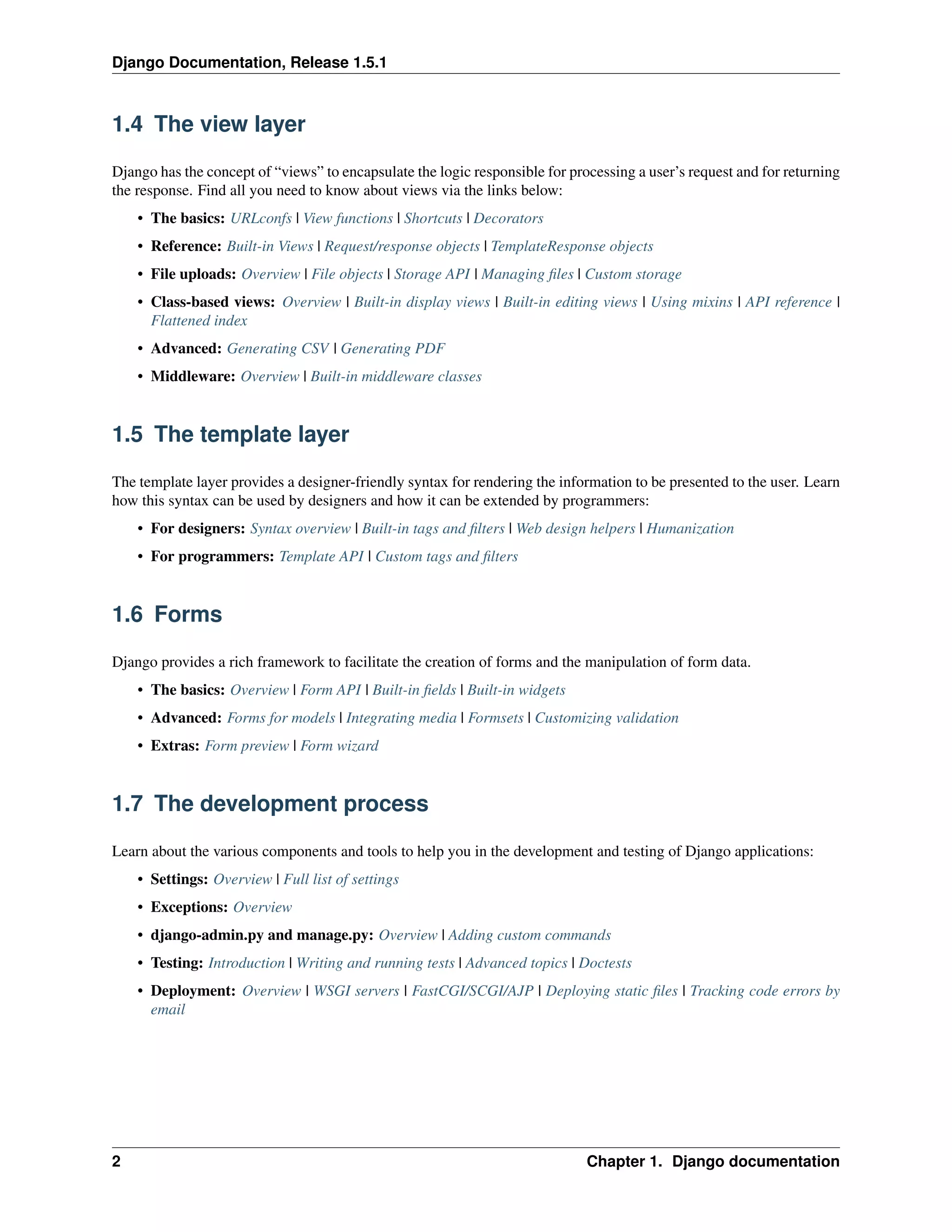Django Documentation, Release 1.5.1 
1.4 The view layer 
Django has the concept of “views” to encapsulate the logic responsible for processing a user’s request and for returning 
the response. Find all you need to know about views via the links below: 
• The basics: URLconfs | View functions | Shortcuts | Decorators 
• Reference: Built-in Views | Request/response objects | TemplateResponse objects 
• File uploads: Overview | File objects | Storage API | Managing files | Custom storage 
• Class-based views: Overview | Built-in display views | Built-in editing views | Using mixins | API reference | 
Flattened index 
• Advanced: Generating CSV | Generating PDF 
• Middleware: Overview | Built-in middleware classes 
1.5 The template layer 
The template layer provides a designer-friendly syntax for rendering the information to be presented to the user. Learn 
how this syntax can be used by designers and how it can be extended by programmers: 
• For designers: Syntax overview | Built-in tags and filters | Web design helpers | Humanization 
• For programmers: Template API | Custom tags and filters 
1.6 Forms 
Django provides a rich framework to facilitate the creation of forms and the manipulation of form data. 
• The basics: Overview | Form API | Built-in fields | Built-in widgets 
• Advanced: Forms for models | Integrating media | Formsets | Customizing validation 
• Extras: Form preview | Form wizard 
1.7 The development process 
Learn about the various components and tools to help you in the development and testing of Django applications: 
• Settings: Overview | Full list of settings 
• Exceptions: Overview 
• django-admin.py and manage.py: Overview | Adding custom commands 
• Testing: Introduction | Writing and running tests | Advanced topics | Doctests 
• Deployment: Overview | WSGI servers | FastCGI/SCGI/AJP | Deploying static files | Tracking code errors by 
email 
2 Chapter 1. Django documentation 
 