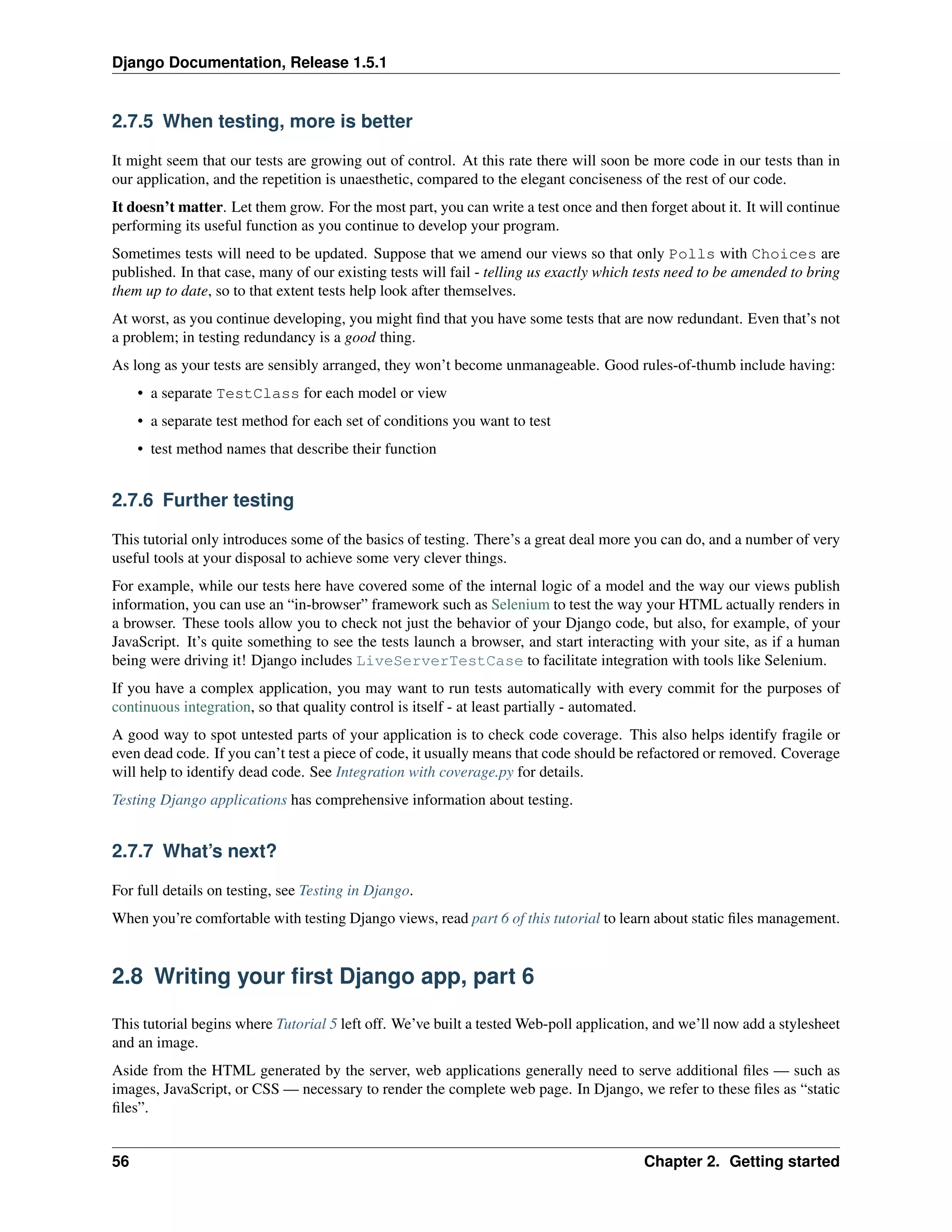 Django Documentation, Release 1.5.1 
2.7.5 When testing, more is better 
It might seem that our tests are growing out of control. At this rate there will soon be more code in our tests than in 
our application, and the repetition is unaesthetic, compared to the elegant conciseness of the rest of our code. 
It doesn’t matter. Let them grow. For the most part, you can write a test once and then forget about it. It will continue 
performing its useful function as you continue to develop your program. 
Sometimes tests will need to be updated. Suppose that we amend our views so that only Polls with Choices are 
published. In that case, many of our existing tests will fail - telling us exactly which tests need to be amended to bring 
them up to date, so to that extent tests help look after themselves. 
At worst, as you continue developing, you might find that you have some tests that are now redundant. Even that’s not 
a problem; in testing redundancy is a good thing. 
As long as your tests are sensibly arranged, they won’t become unmanageable. Good rules-of-thumb include having: 
• a separate TestClass for each model or view 
• a separate test method for each set of conditions you want to test 
• test method names that describe their function 
2.7.6 Further testing 
This tutorial only introduces some of the basics of testing. There’s a great deal more you can do, and a number of very 
useful tools at your disposal to achieve some very clever things. 
For example, while our tests here have covered some of the internal logic of a model and the way our views publish 
information, you can use an “in-browser” framework such as Selenium to test the way your HTML actually renders in 
a browser. These tools allow you to check not just the behavior of your Django code, but also, for example, of your 
JavaScript. It’s quite something to see the tests launch a browser, and start interacting with your site, as if a human 
being were driving it! Django includes LiveServerTestCase to facilitate integration with tools like Selenium. 
If you have a complex application, you may want to run tests automatically with every commit for the purposes of 
continuous integration, so that quality control is itself - at least partially - automated. 
A good way to spot untested parts of your application is to check code coverage. This also helps identify fragile or 
even dead code. If you can’t test a piece of code, it usually means that code should be refactored or removed. Coverage 
will help to identify dead code. See Integration with coverage.py for details. 
Testing Django applications has comprehensive information about testing. 
2.7.7 What’s next? 
For full details on testing, see Testing in Django. 
When you’re comfortable with testing Django views, read part 6 of this tutorial to learn about static files management. 
2.8 Writing your first Django app, part 6 
This tutorial begins where Tutorial 5 left off. We’ve built a testedWeb-poll application, and we’ll now add a stylesheet 
and an image. 
Aside from the HTML generated by the server, web applications generally need to serve additional files — such as 
images, JavaScript, or CSS—necessary to render the complete web page. In Django, we refer to these files as “static 
files”. 
56 Chapter 2. Getting started 
 