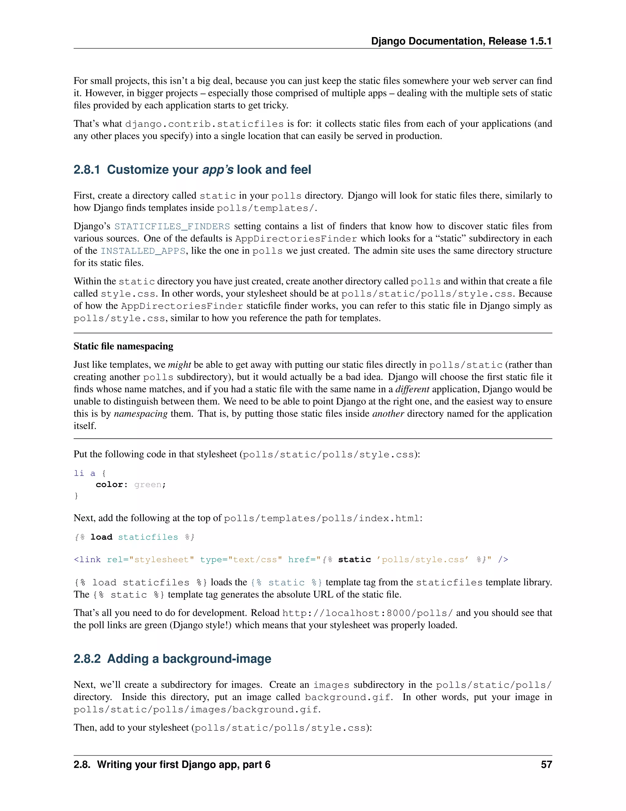 Django Documentation, Release 1.5.1 
For small projects, this isn’t a big deal, because you can just keep the static files somewhere your web server can find 
it. However, in bigger projects – especially those comprised of multiple apps – dealing with the multiple sets of static 
files provided by each application starts to get tricky. 
That’s what django.contrib.staticfiles is for: it collects static files from each of your applications (and 
any other places you specify) into a single location that can easily be served in production. 
2.8.1 Customize your app’s look and feel 
First, create a directory called static in your polls directory. Django will look for static files there, similarly to 
how Django finds templates inside polls/templates/. 
Django’s STATICFILES_FINDERS setting contains a list of finders that know how to discover static files from 
various sources. One of the defaults is AppDirectoriesFinder which looks for a “static” subdirectory in each 
of the INSTALLED_APPS, like the one in polls we just created. The admin site uses the same directory structure 
for its static files. 
Within the static directory you have just created, create another directory called polls and within that create a file 
called style.css. In other words, your stylesheet should be at polls/static/polls/style.css. Because 
of how the AppDirectoriesFinder staticfile finder works, you can refer to this static file in Django simply as 
polls/style.css, similar to how you reference the path for templates. 
Static file namespacing 
Just like templates, we might be able to get away with putting our static files directly in polls/static (rather than 
creating another polls subdirectory), but it would actually be a bad idea. Django will choose the first static file it 
finds whose name matches, and if you had a static file with the same name in a different application, Django would be 
unable to distinguish between them. We need to be able to point Django at the right one, and the easiest way to ensure 
this is by namespacing them. That is, by putting those static files inside another directory named for the application 
itself. 
Put the following code in that stylesheet (polls/static/polls/style.css): 
li a { 
color: green; 
} 
Next, add the following at the top of polls/templates/polls/index.html: 
{% load staticfiles %} 
<link rel="stylesheet" type="text/css" href="{% static ’polls/style.css’ %}" /> 
{% load staticfiles %} loads the {% static %} template tag from the staticfiles template library. 
The {% static %} template tag generates the absolute URL of the static file. 
That’s all you need to do for development. Reload http://localhost:8000/polls/ and you should see that 
the poll links are green (Django style!) which means that your stylesheet was properly loaded. 
2.8.2 Adding a background-image 
Next, we’ll create a subdirectory for images. Create an images subdirectory in the polls/static/polls/ 
directory. Inside this directory, put an image called background.gif. In other words, put your image in 
polls/static/polls/images/background.gif. 
Then, add to your stylesheet (polls/static/polls/style.css): 
2.8. Writing your first Django app, part 6 57 
 
