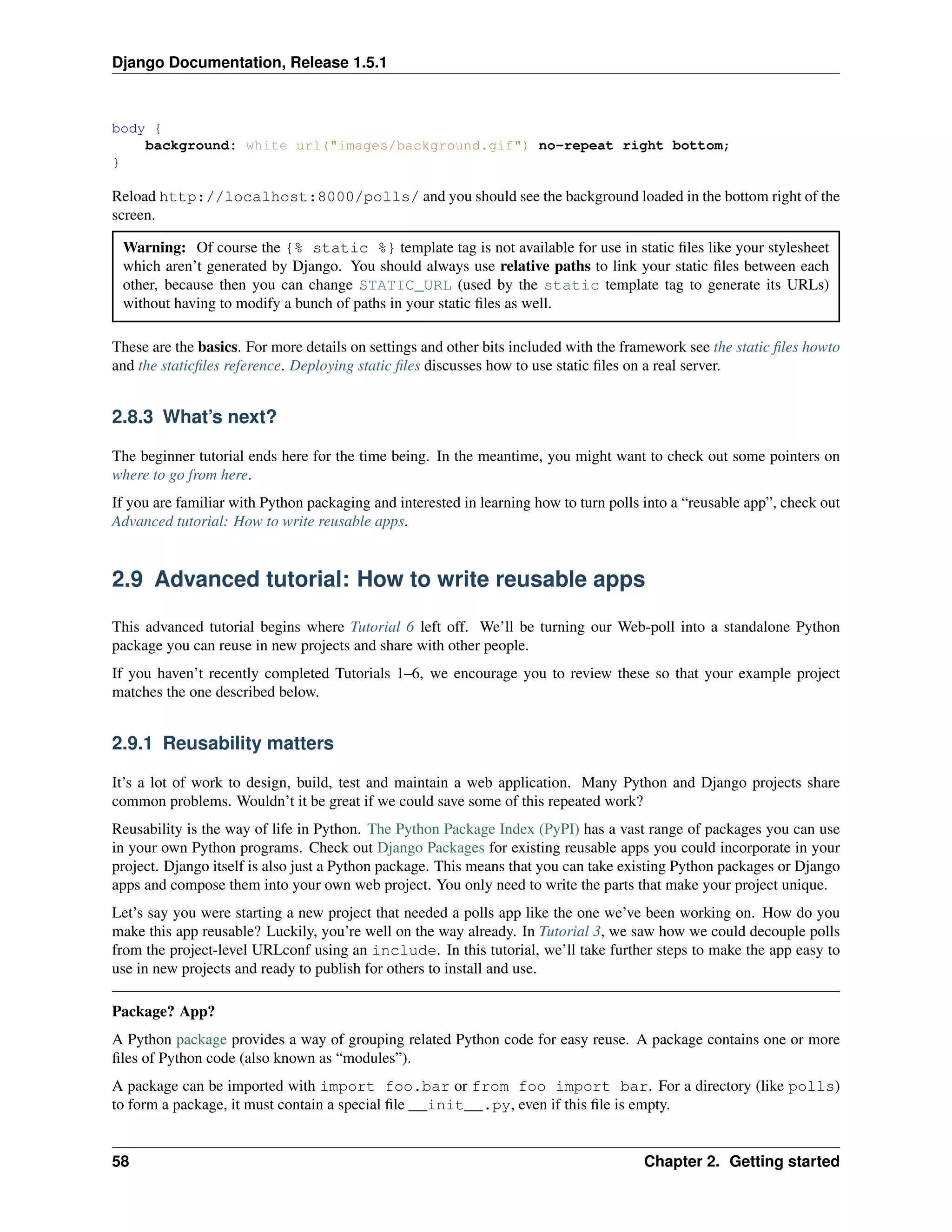 Django Documentation, Release 1.5.1 
body { 
background: white url("images/background.gif") no-repeat right bottom; 
} 
Reload http://localhost:8000/polls/ and you should see the background loaded in the bottom right of the 
screen. 
Warning: Of course the {% static %} template tag is not available for use in static files like your stylesheet 
which aren’t generated by Django. You should always use relative paths to link your static files between each 
other, because then you can change STATIC_URL (used by the static template tag to generate its URLs) 
without having to modify a bunch of paths in your static files as well. 
These are the basics. For more details on settings and other bits included with the framework see the static files howto 
and the staticfiles reference. Deploying static files discusses how to use static files on a real server. 
2.8.3 What’s next? 
The beginner tutorial ends here for the time being. In the meantime, you might want to check out some pointers on 
where to go from here. 
If you are familiar with Python packaging and interested in learning how to turn polls into a “reusable app”, check out 
Advanced tutorial: How to write reusable apps. 
2.9 Advanced tutorial: How to write reusable apps 
This advanced tutorial begins where Tutorial 6 left off. We’ll be turning our Web-poll into a standalone Python 
package you can reuse in new projects and share with other people. 
If you haven’t recently completed Tutorials 1–6, we encourage you to review these so that your example project 
matches the one described below. 
2.9.1 Reusability matters 
It’s a lot of work to design, build, test and maintain a web application. Many Python and Django projects share 
common problems. Wouldn’t it be great if we could save some of this repeated work? 
Reusability is the way of life in Python. The Python Package Index (PyPI) has a vast range of packages you can use 
in your own Python programs. Check out Django Packages for existing reusable apps you could incorporate in your 
project. Django itself is also just a Python package. This means that you can take existing Python packages or Django 
apps and compose them into your own web project. You only need to write the parts that make your project unique. 
Let’s say you were starting a new project that needed a polls app like the one we’ve been working on. How do you 
make this app reusable? Luckily, you’re well on the way already. In Tutorial 3, we saw how we could decouple polls 
from the project-level URLconf using an include. In this tutorial, we’ll take further steps to make the app easy to 
use in new projects and ready to publish for others to install and use. 
Package? App? 
A Python package provides a way of grouping related Python code for easy reuse. A package contains one or more 
files of Python code (also known as “modules”). 
A package can be imported with import foo.bar or from foo import bar. For a directory (like polls) 
to form a package, it must contain a special file __init__.py, even if this file is empty. 
58 Chapter 2. Getting started 
 