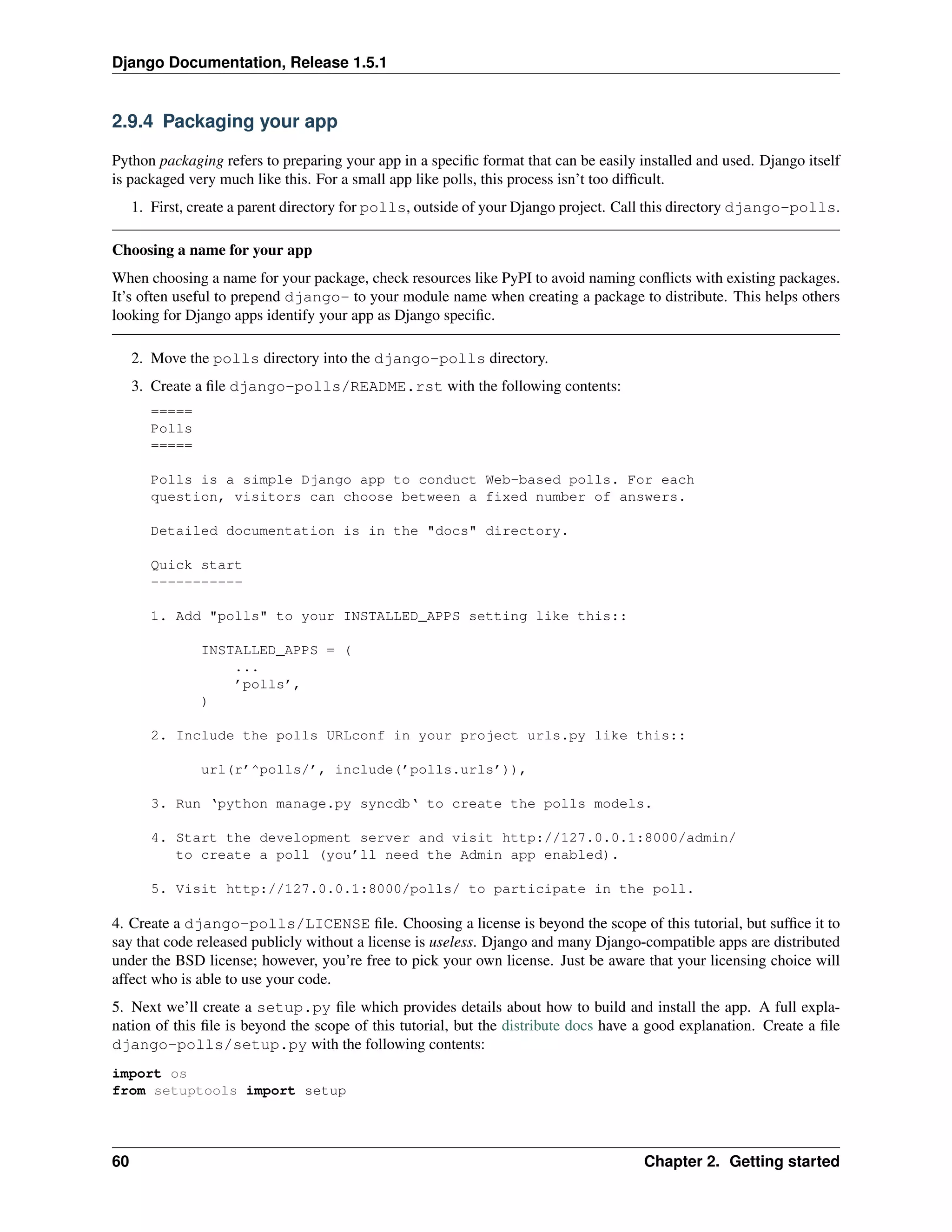 Django Documentation, Release 1.5.1 
2.9.4 Packaging your app 
Python packaging refers to preparing your app in a specific format that can be easily installed and used. Django itself 
is packaged very much like this. For a small app like polls, this process isn’t too difficult. 
1. First, create a parent directory for polls, outside of your Django project. Call this directory django-polls. 
Choosing a name for your app 
When choosing a name for your package, check resources like PyPI to avoid naming conflicts with existing packages. 
It’s often useful to prepend django- to your module name when creating a package to distribute. This helps others 
looking for Django apps identify your app as Django specific. 
2. Move the polls directory into the django-polls directory. 
3. Create a file django-polls/README.rst with the following contents: 
===== 
Polls 
===== 
Polls is a simple Django app to conduct Web-based polls. For each 
question, visitors can choose between a fixed number of answers. 
Detailed documentation is in the "docs" directory. 
Quick start 
----------- 
1. Add "polls" to your INSTALLED_APPS setting like this:: 
INSTALLED_APPS = ( 
... 
’polls’, 
) 
2. Include the polls URLconf in your project urls.py like this:: 
url(r’^polls/’, include(’polls.urls’)), 
3. Run ‘python manage.py syncdb‘ to create the polls models. 
4. Start the development server and visit http://127.0.0.1:8000/admin/ 
to create a poll (you’ll need the Admin app enabled). 
5. Visit http://127.0.0.1:8000/polls/ to participate in the poll. 
4. Create a django-polls/LICENSE file. Choosing a license is beyond the scope of this tutorial, but suffice it to 
say that code released publicly without a license is useless. Django and many Django-compatible apps are distributed 
under the BSD license; however, you’re free to pick your own license. Just be aware that your licensing choice will 
affect who is able to use your code. 
5. Next we’ll create a setup.py file which provides details about how to build and install the app. A full expla-nation 
of this file is beyond the scope of this tutorial, but the distribute docs have a good explanation. Create a file 
django-polls/setup.py with the following contents: 
import os 
from setuptools import setup 
60 Chapter 2. Getting started 
 