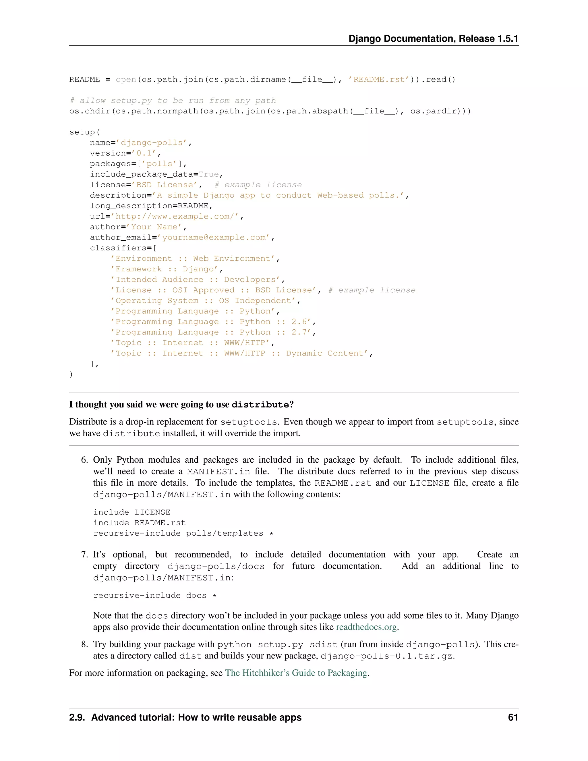 Django Documentation, Release 1.5.1 
README = open(os.path.join(os.path.dirname(__file__), ’README.rst’)).read() 
# allow setup.py to be run from any path 
os.chdir(os.path.normpath(os.path.join(os.path.abspath(__file__), os.pardir))) 
setup( 
name=’django-polls’, 
version=’0.1’, 
packages=[’polls’], 
include_package_data=True, 
license=’BSD License’, # example license 
description=’A simple Django app to conduct Web-based polls.’, 
long_description=README, 
url=’http://www.example.com/’, 
author=’Your Name’, 
author_email=’yourname@example.com’, 
classifiers=[ 
’Environment :: Web Environment’, 
’Framework :: Django’, 
’Intended Audience :: Developers’, 
’License :: OSI Approved :: BSD License’, # example license 
’Operating System :: OS Independent’, 
’Programming Language :: Python’, 
’Programming Language :: Python :: 2.6’, 
’Programming Language :: Python :: 2.7’, 
’Topic :: Internet :: WWW/HTTP’, 
’Topic :: Internet :: WWW/HTTP :: Dynamic Content’, 
], 
) 
I thought you said we were going to use distribute? 
Distribute is a drop-in replacement for setuptools. Even though we appear to import from setuptools, since 
we have distribute installed, it will override the import. 
6. Only Python modules and packages are included in the package by default. To include additional files, 
we’ll need to create a MANIFEST.in file. The distribute docs referred to in the previous step discuss 
this file in more details. To include the templates, the README.rst and our LICENSE file, create a file 
django-polls/MANIFEST.in with the following contents: 
include LICENSE 
include README.rst 
recursive-include polls/templates * 
7. It’s optional, but recommended, to include detailed documentation with your app. Create an 
empty directory django-polls/docs for future documentation. Add an additional line to 
django-polls/MANIFEST.in: 
recursive-include docs * 
Note that the docs directory won’t be included in your package unless you add some files to it. Many Django 
apps also provide their documentation online through sites like readthedocs.org. 
8. Try building your package with python setup.py sdist (run from inside django-polls). This cre-ates 
a directory called dist and builds your new package, django-polls-0.1.tar.gz. 
For more information on packaging, see The Hitchhiker’s Guide to Packaging. 
2.9. Advanced tutorial: How to write reusable apps 61 
 