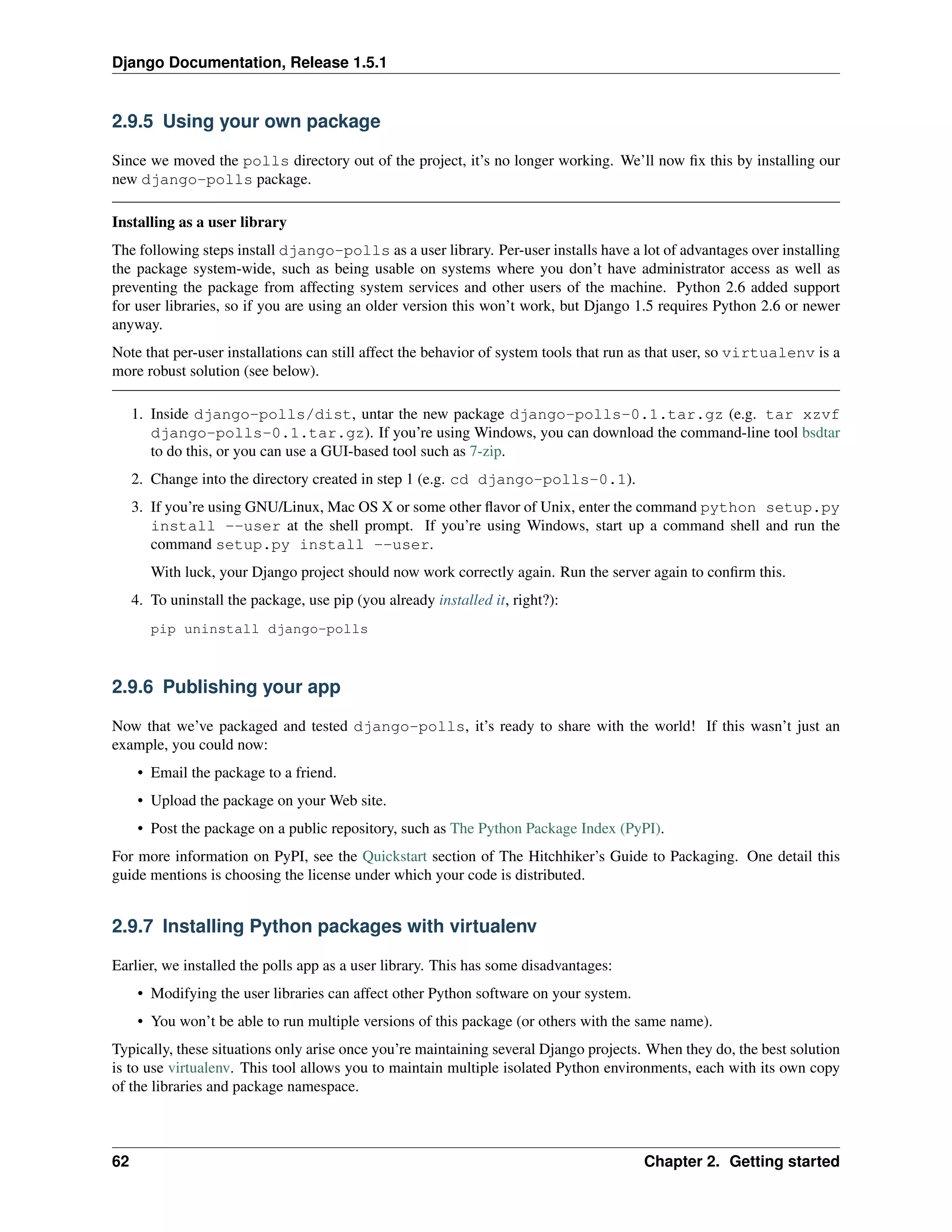 Django Documentation, Release 1.5.1 
2.9.5 Using your own package 
Since we moved the polls directory out of the project, it’s no longer working. We’ll now fix this by installing our 
new django-polls package. 
Installing as a user library 
The following steps install django-polls as a user library. Per-user installs have a lot of advantages over installing 
the package system-wide, such as being usable on systems where you don’t have administrator access as well as 
preventing the package from affecting system services and other users of the machine. Python 2.6 added support 
for user libraries, so if you are using an older version this won’t work, but Django 1.5 requires Python 2.6 or newer 
anyway. 
Note that per-user installations can still affect the behavior of system tools that run as that user, so virtualenv is a 
more robust solution (see below). 
1. Inside django-polls/dist, untar the new package django-polls-0.1.tar.gz (e.g. tar xzvf 
django-polls-0.1.tar.gz). If you’re using Windows, you can download the command-line tool bsdtar 
to do this, or you can use a GUI-based tool such as 7-zip. 
2. Change into the directory created in step 1 (e.g. cd django-polls-0.1). 
3. If you’re using GNU/Linux, Mac OS X or some other flavor of Unix, enter the command python setup.py 
install --user at the shell prompt. If you’re using Windows, start up a command shell and run the 
command setup.py install --user. 
With luck, your Django project should now work correctly again. Run the server again to confirm this. 
4. To uninstall the package, use pip (you already installed it, right?): 
pip uninstall django-polls 
2.9.6 Publishing your app 
Now that we’ve packaged and tested django-polls, it’s ready to share with the world! If this wasn’t just an 
example, you could now: 
• Email the package to a friend. 
• Upload the package on your Web site. 
• Post the package on a public repository, such as The Python Package Index (PyPI). 
For more information on PyPI, see the Quickstart section of The Hitchhiker’s Guide to Packaging. One detail this 
guide mentions is choosing the license under which your code is distributed. 
2.9.7 Installing Python packages with virtualenv 
Earlier, we installed the polls app as a user library. This has some disadvantages: 
• Modifying the user libraries can affect other Python software on your system. 
• You won’t be able to run multiple versions of this package (or others with the same name). 
Typically, these situations only arise once you’re maintaining several Django projects. When they do, the best solution 
is to use virtualenv. This tool allows you to maintain multiple isolated Python environments, each with its own copy 
of the libraries and package namespace. 
62 Chapter 2. Getting started 
 