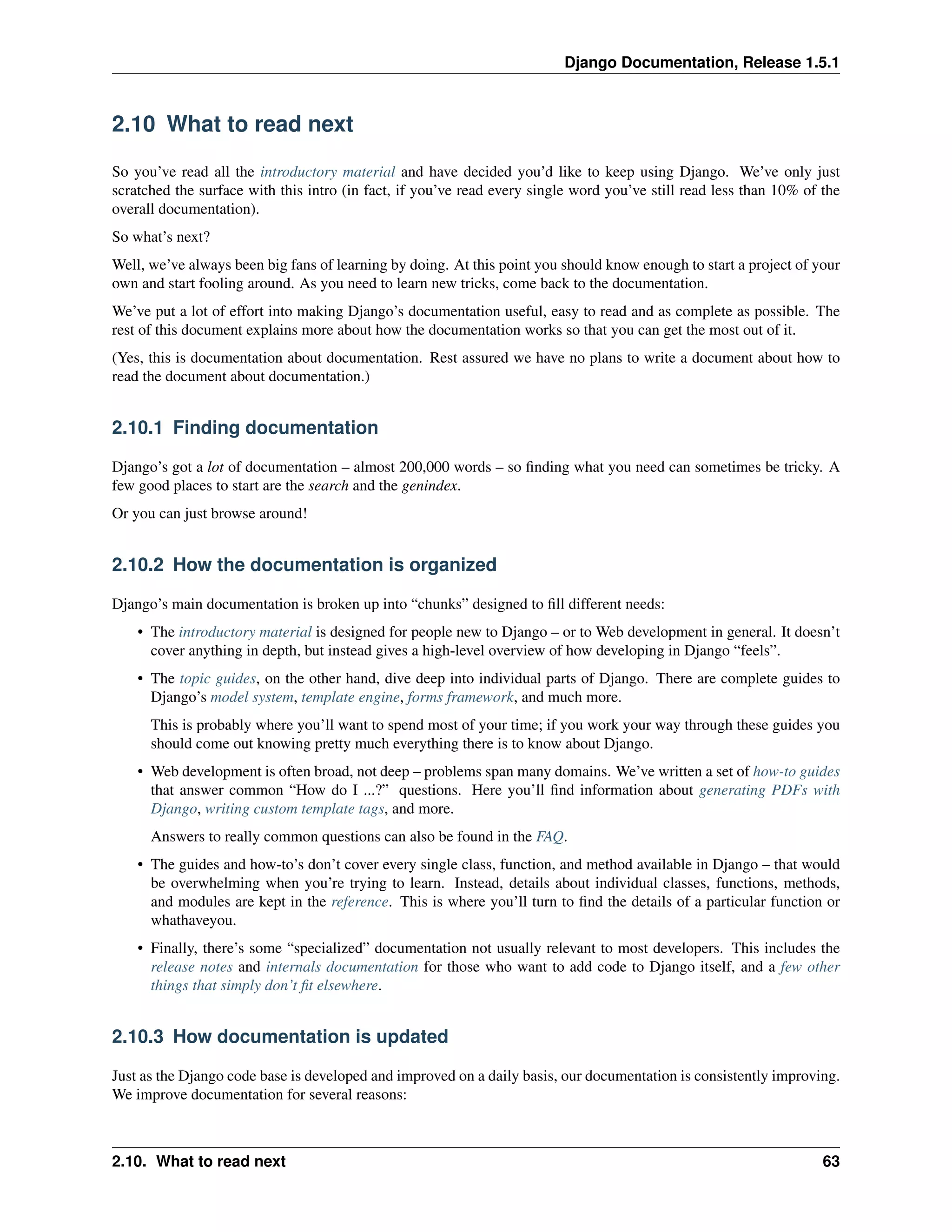 Django Documentation, Release 1.5.1 
2.10 What to read next 
So you’ve read all the introductory material and have decided you’d like to keep using Django. We’ve only just 
scratched the surface with this intro (in fact, if you’ve read every single word you’ve still read less than 10% of the 
overall documentation). 
So what’s next? 
Well, we’ve always been big fans of learning by doing. At this point you should know enough to start a project of your 
own and start fooling around. As you need to learn new tricks, come back to the documentation. 
We’ve put a lot of effort into making Django’s documentation useful, easy to read and as complete as possible. The 
rest of this document explains more about how the documentation works so that you can get the most out of it. 
(Yes, this is documentation about documentation. Rest assured we have no plans to write a document about how to 
read the document about documentation.) 
2.10.1 Finding documentation 
Django’s got a lot of documentation – almost 200,000 words – so finding what you need can sometimes be tricky. A 
few good places to start are the search and the genindex. 
Or you can just browse around! 
2.10.2 How the documentation is organized 
Django’s main documentation is broken up into “chunks” designed to fill different needs: 
• The introductory material is designed for people new to Django – or to Web development in general. It doesn’t 
cover anything in depth, but instead gives a high-level overview of how developing in Django “feels”. 
• The topic guides, on the other hand, dive deep into individual parts of Django. There are complete guides to 
Django’s model system, template engine, forms framework, and much more. 
This is probably where you’ll want to spend most of your time; if you work your way through these guides you 
should come out knowing pretty much everything there is to know about Django. 
• Web development is often broad, not deep – problems span many domains. We’ve written a set of how-to guides 
that answer common “How do I ...?” questions. Here you’ll find information about generating PDFs with 
Django, writing custom template tags, and more. 
Answers to really common questions can also be found in the FAQ. 
• The guides and how-to’s don’t cover every single class, function, and method available in Django – that would 
be overwhelming when you’re trying to learn. Instead, details about individual classes, functions, methods, 
and modules are kept in the reference. This is where you’ll turn to find the details of a particular function or 
whathaveyou. 
• Finally, there’s some “specialized” documentation not usually relevant to most developers. This includes the 
release notes and internals documentation for those who want to add code to Django itself, and a few other 
things that simply don’t fit elsewhere. 
2.10.3 How documentation is updated 
Just as the Django code base is developed and improved on a daily basis, our documentation is consistently improving. 
We improve documentation for several reasons: 
2.10. What to read next 63 
 