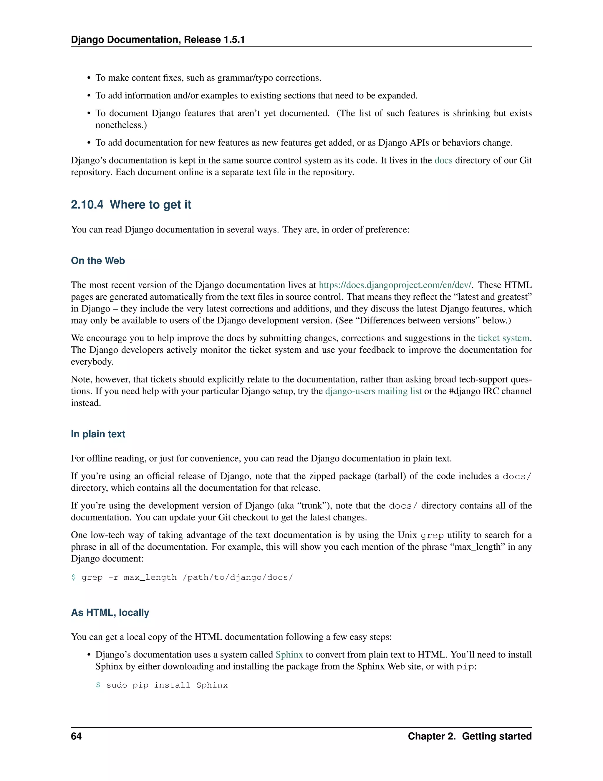 Django Documentation, Release 1.5.1 
• To make content fixes, such as grammar/typo corrections. 
• To add information and/or examples to existing sections that need to be expanded. 
• To document Django features that aren’t yet documented. (The list of such features is shrinking but exists 
nonetheless.) 
• To add documentation for new features as new features get added, or as Django APIs or behaviors change. 
Django’s documentation is kept in the same source control system as its code. It lives in the docs directory of our Git 
repository. Each document online is a separate text file in the repository. 
2.10.4 Where to get it 
You can read Django documentation in several ways. They are, in order of preference: 
On the Web 
The most recent version of the Django documentation lives at https://docs.djangoproject.com/en/dev/. These HTML 
pages are generated automatically from the text files in source control. That means they reflect the “latest and greatest” 
in Django – they include the very latest corrections and additions, and they discuss the latest Django features, which 
may only be available to users of the Django development version. (See “Differences between versions” below.) 
We encourage you to help improve the docs by submitting changes, corrections and suggestions in the ticket system. 
The Django developers actively monitor the ticket system and use your feedback to improve the documentation for 
everybody. 
Note, however, that tickets should explicitly relate to the documentation, rather than asking broad tech-support ques-tions. 
If you need help with your particular Django setup, try the django-users mailing list or the #django IRC channel 
instead. 
In plain text 
For offline reading, or just for convenience, you can read the Django documentation in plain text. 
If you’re using an official release of Django, note that the zipped package (tarball) of the code includes a docs/ 
directory, which contains all the documentation for that release. 
If you’re using the development version of Django (aka “trunk”), note that the docs/ directory contains all of the 
documentation. You can update your Git checkout to get the latest changes. 
One low-tech way of taking advantage of the text documentation is by using the Unix grep utility to search for a 
phrase in all of the documentation. For example, this will show you each mention of the phrase “max_length” in any 
Django document: 
$ grep -r max_length /path/to/django/docs/ 
As HTML, locally 
You can get a local copy of the HTML documentation following a few easy steps: 
• Django’s documentation uses a system called Sphinx to convert from plain text to HTML. You’ll need to install 
Sphinx by either downloading and installing the package from the Sphinx Web site, or with pip: 
$ sudo pip install Sphinx 
64 Chapter 2. Getting started 
 