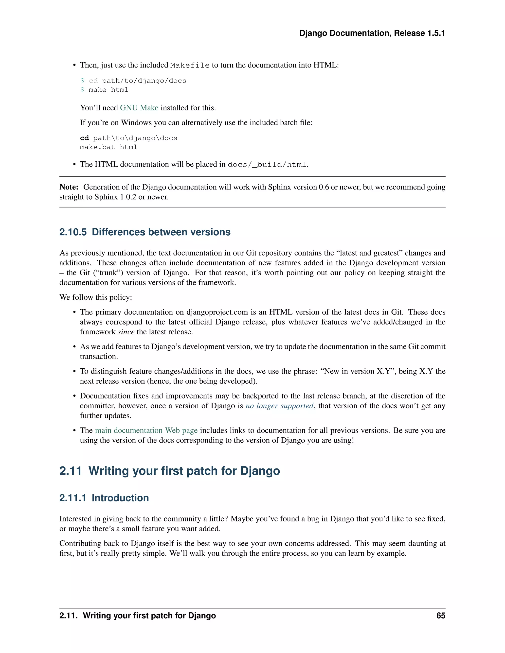 Django Documentation, Release 1.5.1 
• Then, just use the included Makefile to turn the documentation into HTML: 
$ cd path/to/django/docs 
$ make html 
You’ll need GNU Make installed for this. 
If you’re on Windows you can alternatively use the included batch file: 
cd pathtodjangodocs 
make.bat html 
• The HTML documentation will be placed in docs/_build/html. 
Note: Generation of the Django documentation will work with Sphinx version 0.6 or newer, but we recommend going 
straight to Sphinx 1.0.2 or newer. 
2.10.5 Differences between versions 
As previously mentioned, the text documentation in our Git repository contains the “latest and greatest” changes and 
additions. These changes often include documentation of new features added in the Django development version 
– the Git (“trunk”) version of Django. For that reason, it’s worth pointing out our policy on keeping straight the 
documentation for various versions of the framework. 
We follow this policy: 
• The primary documentation on djangoproject.com is an HTML version of the latest docs in Git. These docs 
always correspond to the latest official Django release, plus whatever features we’ve added/changed in the 
framework since the latest release. 
• As we add features to Django’s development version, we try to update the documentation in the same Git commit 
transaction. 
• To distinguish feature changes/additions in the docs, we use the phrase: “New in version X.Y”, being X.Y the 
next release version (hence, the one being developed). 
• Documentation fixes and improvements may be backported to the last release branch, at the discretion of the 
committer, however, once a version of Django is no longer supported, that version of the docs won’t get any 
further updates. 
• The main documentation Web page includes links to documentation for all previous versions. Be sure you are 
using the version of the docs corresponding to the version of Django you are using! 
2.11 Writing your first patch for Django 
2.11.1 Introduction 
Interested in giving back to the community a little? Maybe you’ve found a bug in Django that you’d like to see fixed, 
or maybe there’s a small feature you want added. 
Contributing back to Django itself is the best way to see your own concerns addressed. This may seem daunting at 
first, but it’s really pretty simple. We’ll walk you through the entire process, so you can learn by example. 
2.11. Writing your first patch for Django 65 
 